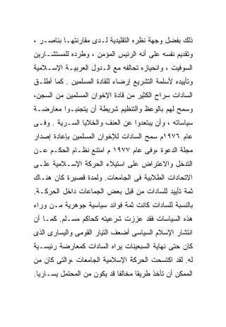 ‫ﺫﻟﻙ ﺒﻔﻀل ﻭﺠﻬﺔ ﻨﻅﺭﻩ ﺍﻟﺘﻘﻠﻴﺩﻴﺔ ﻟـﺩﻯ ﻤﻘﺎﺭﻨﺘﻬـﺎ ﺒﻨﺎﺼـﺭ ،‬
‫ﻭﺘﻘﺩﻴﻡ ﻨﻔﺴﻪ ﻋﻠﻰ ﺃﻨﻪ ﺍﻟﺭﺌﻴﺱ ﺍﻟﻤﺅﻤﻥ ، ﻭﻁﺭﺩﻩ ﻟﻠﻤﺴﺘﺸـﺎﺭﻴﻥ‬
‫ﺍﻟﺴﻭﻓﻴﺕ ، ﻭﺍﻨﺤﻴﺎﺯﻩ ﺘﺤﺎﻟﻔﻪ ﻤﻊ ﺍﻟـﺩﻭل ﺍﻟﻌﺭﺒﻴـﺔ ﺍﻹﺴـﻼﻤﻴﺔ‬
‫ﻭﺘﺄﻴﻴﺩﻩ ﻷﺴﻠﻤﺔ ﺍﻟﺘﺸﺭﻴﻊ ﺇﺭﻀﺎﺀ ﻟﻠﻘﺎﺩﺓ ﺍﻟﻤﺴﻠﻤﻴﻥ . ﻜﻤﺎ ﺃﻁﻠـﻕ‬
‫ﺍﻟﺴﺎﺩﺍﺕ ﺴﺭﺍﺡ ﺍﻟﻜﺜﻴﺭ ﻤﻥ ﻗﺎﺩﺓ ﺍﻹﺨﻭﺍﻥ ﺍﻟﻤﺴﻠﻤﻴﻥ ﻤﻥ ﺍﻟﺴﺠﻥ،‬
‫ﻭﺴﻤﺢ ﻟﻬﻡ ﺒﺎﻟﻭﻋﻅ ﻭﺍﻟﺘﻨﻅﻴﻡ ﺸﺭﻴﻁﺔ ﺃﻥ ﻴﺘﺠﻨﺒـﻭﺍ ﻤﻌﺎﺭﻀـﺔ‬
‫ﺴﻴﺎﺴﺎﺘﻪ ، ﻭﺃﻥ ﻴﺒﺘﻌﺩﻭﺍ ﻋﻥ ﺍﻟﻌﻨﻑ ﻭﺍﻟﺨﻼﻴﺎ ﺍﻟﺴـﺭﻴﺔ . ﻭﻓـﻰ‬
‫ﻋﺎﻡ ٦٧٩١ﻡ ﺴﻤﺢ ﺍﻟﺴﺎﺩﺍﺕ ﻟﻺﺨﻭﺍﻥ ﺍﻟﻤﺴﻠﻤﻴﻥ ﺒﺈﻋﺎﺩﺓ ﺇﺼﺩﺍﺭ‬
‫ﻤﺠﻠﺔ ﺍﻟﺩﻋﻭﺓ ،ﻭﻓﻰ ﻋﺎﻡ ٧٧٩١ ﻡ ﺍﻤﺘﻨﻊ ﻨﻅـﺎﻡ ﺍﻟﺤﻜـﻡ ﻋـﻥ‬
‫ﺍﻟﺘﺩﺨل ﻭﺍﻻﻋﺘﺭﺍﺽ ﻋﻠﻰ ﺍﺴﺘﻴﻼﺀ ﺍﻟﺤﺭﻜﺔ ﺍﻹﺴـﻼﻤﻴﺔ ﻋﻠـﻰ‬
‫ﺍﻻﺘﺤﺎﺩﺍﺕ ﺍﻟﻁﻼﺒﻴﺔ ﻓﻰ ﺍﻟﺠﺎﻤﻌﺎﺕ. ﻭﻟﻤﺩﺓ ﻗﺼﻴﺭﺓ ﻜﺎﻥ ﻫﻨـﺎﻙ‬
‫ﺜﻤﺔ ﺘﺄﻴﻴﺩ ﻟﻠﺴﺎﺩﺍﺕ ﻤﻥ ﻗﺒل ﺒﻌﺽ ﺍﻟﺠﻤﺎﻋﺎﺕ ﺩﺍﺨل ﺍﻟﺤﺭﻜـﺔ.‬
‫ﺒﺎﻟﻨﺴﺒﺔ ﻟﻠﺴﺎﺩﺍﺕ ﻜﺎﻨﺕ ﺜﻤﺔ ﻓﻭﺍﺌﺩ ﺴﻴﺎﺴﻴﺔ ﺠﻭﻫﺭﻴﺔ ﻤـﻥ ﻭﺭﺍﺀ‬
‫ﻫﺫﻩ ﺍﻟﺴﻴﺎﺴﺎﺕ ﻓﻘﺩ ﻋﺯﺯﺕ ﺸﺭﻋﻴﺘﻪ ﻜﺤﺎﻜﻡ ﻤﺴـﻠﻡ. ﻜﻤـﺎ ﺃﻥ‬
‫ﺍﻨﺘﺸﺎﺭ ﺍﻹﺴﻼﻡ ﺍﻟﺴﻴﺎﺴﻰ ﺃﻀﻌﻑ ﺍﻟﺘﻴﺎﺭ ﺍﻟﻘﻭﻤﻰ ﻭﺍﻟﻴﺴﺎﺭﻯ ﺍﻟﺫﻯ‬
‫ﻜﺎﻥ ﺤﺘﻰ ﻨﻬﺎﻴﺔ ﺍﻟﺴﺒﻌﻴﻨﺎﺕ ﻴﺭﺍﻩ ﺍﻟﺴﺎﺩﺍﺕ ﻜﻤﻌﺎﺭﻀﺔ ﺭﺌﻴﺴـﻴﺔ‬
‫ﻟﻪ. ﻟﻘﺩ ﺍﻜﺘﺴﺤﺕ ﺍﻟﺤﺭﻜﺔ ﺍﻹﺴﻼﻤﻴﺔ ﺍﻟﺠﺎﻤﻌﺎﺕ ،ﻭﺍﻟﺘﻰ ﻜﺎﻥ ﻤﻥ‬
‫ﺍﻟﻤﻤﻜﻥ ﺃﻥ ﺘﺄﺨﺫ ﻁﺭﻴﻘﺎ ﻤﺨﺎﻟﻔﺎ ﻗﺩ ﻴﻜﻭﻥ ﻤﻥ ﺍﻟﻤﺤﺘﻤل ﻴﺴـﺎﺭﻴﺎ.‬
 ‫ﹰ‬                                 ‫ﹰ‬
 