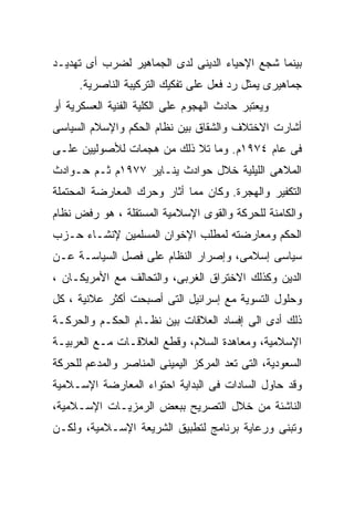 ‫ﺒﻴﻨﻤﺎ ﺸﺠﻊ ﺍﻹﺤﻴﺎﺀ ﺍﻟﺩﻴﻨﻰ ﻟﺩﻯ ﺍﻟﺠﻤﺎﻫﻴﺭ ﻟﻀﺭﺏ ﺃﻯ ﺘﻬﺩﻴـﺩ‬
     ‫ﺠﻤﺎﻫﻴﺭﻯ ﻴﻤﺜل ﺭﺩ ﻓﻌل ﻋﻠﻰ ﺘﻔﻜﻴﻙ ﺍﻟﺘﺭﻜﻴﺒﺔ ﺍﻟﻨﺎﺼﺭﻴﺔ.‬
‫ﻭﻴﻌﺘﺒﺭ ﺤﺎﺩﺙ ﺍﻟﻬﺠﻭﻡ ﻋﻠﻰ ﺍﻟﻜﻠﻴﺔ ﺍﻟﻔﻨﻴﺔ ﺍﻟﻌﺴﻜﺭﻴﺔ ﺃﻭ‬
‫ﺃﺸﺎﺭﺕ ﺍﻻﺨﺘﻼﻑ ﻭﺍﻟﺸﻘﺎﻕ ﺒﻴﻥ ﻨﻅﺎﻡ ﺍﻟﺤﻜﻡ ﻭﺍﻹﺴﻼﻡ ﺍﻟﺴﻴﺎﺴﻰ‬
‫ﻓﻰ ﻋﺎﻡ ٤٧٩١ﻡ. ﻭﻤﺎ ﺘﻼ ﺫﻟﻙ ﻤﻥ ﻫﺠﻤﺎﺕ ﻟﻸﺼﻭﻟﻴﻴﻥ ﻋﻠـﻰ‬
‫ﺍﻟﻤﻼﻫﻰ ﺍﻟﻠﻴﻠﻴﺔ ﺨﻼل ﺤﻭﺍﺩﺙ ﻴﻨـﺎﻴﺭ ٧٧٩١ﻡ ﺜـﻡ ﺤـﻭﺍﺩﺙ‬
‫ﺍﻟﺘﻜﻔﻴﺭ ﻭﺍﻟﻬﺠﺭﺓ. ﻭﻜﺎﻥ ﻤﻤﺎ ﺃﺜﺎﺭ ﻭﺤﺭﻙ ﺍﻟﻤﻌﺎﺭﻀﺔ ﺍﻟﻤﺤﺘﻤﻠﺔ‬
‫ﻭﺍﻟﻜﺎﻤﻨﺔ ﻟﻠﺤﺭﻜﺔ ﻭﺍﻟﻘﻭﻯ ﺍﻹﺴﻼﻤﻴﺔ ﺍﻟﻤﺴﺘﻘﻠﺔ ، ﻫﻭ ﺭﻓﺽ ﻨﻅﺎﻡ‬
‫ﺍﻟﺤﻜﻡ ﻭﻤﻌﺎﺭﻀﺘﻪ ﻟﻤﻁﻠﺏ ﺍﻹﺨﻭﺍﻥ ﺍﻟﻤﺴﻠﻤﻴﻥ ﻹﻨﺸـﺎﺀ ﺤـﺯﺏ‬
‫ﺴﻴﺎﺴﻰ ﺇﺴﻼﻤﻰ، ﻭﺇﺼﺭﺍﺭ ﺍﻟﻨﻅﺎﻡ ﻋﻠﻰ ﻓﺼل ﺍﻟﺴﻴﺎﺴـﺔ ﻋـﻥ‬
‫ﺍﻟﺩﻴﻥ ﻭﻜﺫﻟﻙ ﺍﻻﺨﺘﺭﺍﻕ ﺍﻟﻐﺭﺒﻰ، ﻭﺍﻟﺘﺤﺎﻟﻑ ﻤﻊ ﺍﻷﻤﺭﻴﻜـﺎﻥ ،‬
‫ﻭﺤﻠﻭل ﺍﻟﺘﺴﻭﻴﺔ ﻤﻊ ﺇﺴﺭﺍﺌﻴل ﺍﻟﺘﻰ ﺃﺼﺒﺤﺕ ﺃﻜﺜﺭ ﻋﻼﻨﻴﺔ ، ﻜل‬
‫ﺫﻟﻙ ﺃﺩﻯ ﺍﻟﻰ ﺇﻓﺴﺎﺩ ﺍﻟﻌﻼﻗﺎﺕ ﺒﻴﻥ ﻨﻅـﺎﻡ ﺍﻟﺤﻜـﻡ ﻭﺍﻟﺤﺭﻜـﺔ‬
‫ﺍﻹﺴﻼﻤﻴﺔ، ﻭﻤﻌﺎﻫﺩﺓ ﺍﻟﺴﻼﻡ، ﻭﻗﻁﻊ ﺍﻟﻌﻼﻗـﺎﺕ ﻤـﻊ ﺍﻟﻌﺭﺒﻴـﺔ‬
‫ﺍﻟﺴﻌﻭﺩﻴﺔ، ﺍﻟﺘﻰ ﺘﻌﺩ ﺍﻟﻤﺭﻜﺯ ﺍﻟﻴﻤﻴﻨﻰ ﺍﻟﻤﻨﺎﺼﺭ ﻭﺍﻟﻤﺩﻋﻡ ﻟﻠﺤﺭﻜﺔ‬
‫ﻭﻗﺩ ﺤﺎﻭل ﺍﻟﺴﺎﺩﺍﺕ ﻓﻰ ﺍﻟﺒﺩﺍﻴﺔ ﺍﺤﺘﻭﺍﺀ ﺍﻟﻤﻌﺎﺭﻀﺔ ﺍﻹﺴـﻼﻤﻴﺔ‬
‫ﺍﻟﻨﺎﺸﺌﺔ ﻤﻥ ﺨﻼل ﺍﻟﺘﺼﺭﻴﺢ ﺒﺒﻌﺽ ﺍﻟﺭﻤﺯﻴـﺎﺕ ﺍﻹﺴـﻼﻤﻴﺔ،‬
‫ﻭﺘﺒﻨﻰ ﻭﺭﻋﺎﻴﺔ ﺒﺭﻨﺎﻤﺞ ﻟﺘﻁﺒﻴﻕ ﺍﻟﺸﺭﻴﻌﺔ ﺍﻹﺴـﻼﻤﻴﺔ، ﻭﻟﻜـﻥ‬
 