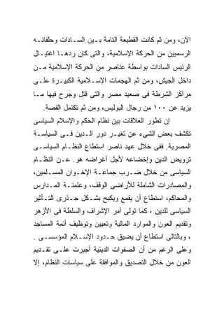 ‫ﺍﻵﻥ، ﻭﻤﻥ ﺜﻡ ﻜﺎﻨﺕ ﺍﻟﻘﻁﻴﻌﺔ ﺍﻟﺘﺎﻤﺔ ﺒـﻴﻥ ﺍﻟﺴـﺎﺩﺍﺕ ﻭﺤﻠﻔﺎﺌـﻪ‬
‫ﺍﻟﺭﺴﻤﻴﻴﻥ ﻤﻥ ﺍﻟﺤﺭﻜﺔ ﺍﻹﺴﻼﻤﻴﺔ، ﻭﺍﻟﺘﻰ ﻜﺎﻥ ﺭﺩﻫـﺎ ﺍﻏﺘﻴـﺎل‬
‫ﺍﻟﺭﺌﻴﺱ ﺍﻟﺴﺎﺩﺍﺕ ﺒﻭﺍﺴﻁﺔ ﻋﻨﺎﺼﺭ ﻤﻥ ﺍﻟﺤﺭﻜﺔ ﺍﻹﺴﻼﻤﻴﺔ ﻤـﻥ‬
‫ﺩﺍﺨل ﺍﻟﺠﻴﺵ، ﻭﻤﻥ ﺜﻡ ﺍﻟﻬﺠﻤﺎﺕ ﺍﻹﺴـﻼﻤﻴﺔ ﺍﻟﻜﺒﻴـﺭﺓ ﻋﻠـﻰ‬
‫ﻤﺭﺍﻜﺯ ﺍﻟﺸﺭﻁﺔ ﻓﻰ ﺼﻌﻴﺩ ﻤﺼﺭ ﻭﺍﻟﺘﻰ ﻗﺘل ﻭﺠﺭﺡ ﻓﻴﻬﺎ ﻤـﺎ‬
   ‫ﻴﺯﻴﺩ ﻋﻥ ٠٠١ ﻤﻥ ﺭﺠﺎل ﺍﻟﺒﻭﻟﻴﺱ، ﻭﻤﻥ ﺜﻡ ﺘﻜﺘﻤل ﺍﻟﻘﺼﺔ.‬
‫ﺇﻥ ﺘﻁﻭﺭ ﺍﻟﻌﻼﻗﺎﺕ ﺒﻴﻥ ﻨﻅﺎﻡ ﺍﻟﺤﻜﻡ ﻭﺍﻹﺴﻼﻡ ﺍﻟﺴﻴﺎﺴﻰ‬
‫ﺘﻜﺸﻑ ﺒﻌﺽ ﺍﻟﺸﻰﺀ ﻋﻥ ﺘﻐﻴـﺭ ﺩﻭﺭ ﺍﻟـﺩﻴﻥ ﻓـﻰ ﺍﻟﺴﻴﺎﺴـﺔ‬
‫ﺍﻟﻤﺼﺭﻴﺔ. ﻓﻔﻰ ﺨﻼل ﻋﻬﺩ ﻨﺎﺼﺭ ﺍﺴﺘﻁﺎﻉ ﺍﻟﻨﻅـﺎﻡ ﺍﻟﺴﻴﺎﺴـﻰ‬
‫ﺘﺭﻭﻴﺽ ﺍﻟﺩﻴﻥ ﻭﺇﺨﻀﺎﻋﻪ ﻷﺠل ﺃﻏﺭﺍﻀﻪ ﻫﻭ. ﻋـﻥ ﺍﻟﻨﻅـﺎﻡ‬
‫ﺍﻟﺴﻴﺎﺴﻰ ﻤﻥ ﺨﻼل ﻀـﺭﺏ ﺠﻤﺎﻋـﺔ ﺍﻹﺨـﻭﺍﻥ ﺍﻟﻤﺴـﻠﻤﻴﻥ،‬
‫ﻭﺍﻟﻤﺼﺎﺩﺭﺍﺕ ﺍﻟﺸﺎﻤﻠﺔ ﻟﻸﺭﺍﻀﻰ ﺍﻟﻭﻗﻑ، ﻭﻋﻠﻤﻨـﺔ ﺍﻟﻤـﺩﺍﺭﺱ‬
‫ﻭﺍﻟﻤﺤﺎﻜﻡ، ﺍﺴﺘﻁﺎﻉ ﺃﻥ ﻴﻘﻤﻊ ﻭﻴﻜﺒﺢ ﺒﺸـﻜل ﺠـﺫﺭﻯ ﺍﻟﺘـﺄﺜﻴﺭ‬
‫ﺍﻟﺴﻴﺎﺴﻰ ﻟﻠﺩﻴﻥ ، ﻜﻤﺎ ﺘﻭﻟﻰ ﺃﻤﺭ ﺍﻹﺸﺭﺍﻑ ﻭﺍﻟﺴﻠﻁﺔ ﻓﻰ ﺍﻷﺯﻫﺭ‬
‫ﻭﺘﻘﺩﻴﻡ ﺍﻟﻌﻭﻥ ﻭﺍﻟﻤﻭﺍﺭﺩ ﺍﻟﻤﺎﻟﻴﺔ ﻭﺘﻌﻴﻴﻥ ﻭﺘﻭﻅﻴﻑ ﺃﺌﻤﺔ ﺍﻟﻤﺴﺎﺠﺩ‬
‫، ﻭﺒﺎﻟﺘﺎﻟﻰ ﺍﺴﺘﻁﺎﻉ ﺃﻥ ﻴﻀﻴﻕ ﺤـﺩﻭﺩ ﺍﻹﺴـﻼﻡ ﺍﻟﻤﺅﺴﺴـﻰ .‬
‫ﻭﻋﻠﻰ ﺍﻟﺭﻏﻡ ﻤﻥ ﺃﻥ ﺍﻟﺼﻔﻭﺍﺕ ﺍﻟﺩﻴﻨﻴﺔ ﺃﺠﺒﺭﺕ ﻋﻠـﻰ ﺘﻘـﺩﻴﻡ‬
‫ﺍﻟﻌﻭﻥ ﻤﻥ ﺨﻼل ﺍﻟﺘﺼﺩﻴﻕ ﻭﺍﻟﻤﻭﺍﻓﻘﺔ ﻋﻠﻰ ﺴﻴﺎﺴﺎﺕ ﺍﻟﻨﻅﺎﻡ، ﺇﻻ‬
 