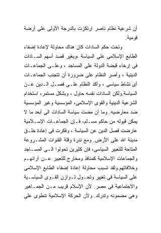‫ﺃﻥ ﺸﺭﻋﻴﺔ ﻨﻅﺎﻡ ﻨﺎﺼﺭ ﺍﺭﺘﻜﺯﺕ ﺒﺎﻟﺩﺭﺠﺔ ﺍﻷﻭﻟﻰ ﻋﻠﻰ ﺃﺭﻀﺔ‬
                                                  ‫ﻗﻭﻤﻴﺔ.‬
‫ﻭﺘﺤﺕ ﺤﻜﻡ ﺍﻟﺴﺎﺩﺍﺕ ﻜﺎﻥ ﻫﻨﺎﻙ ﻤﺤﺎﻭﻟﺔ ﻹﻋﺎﺩﺓ ﺇﻀﻔﺎﺀ‬
‫ﺍﻟﻁﺎﺒﻊ ﺍﻹﺴﻼﻤﻰ ﻋﻠﻰ ﺍﻟﺴﻴﺎﺴﺔ ،ﻭﺒﻐﻴﺭ ﻗﺼﺩ ﺃﺴﻬﻡ ﺍﻟﺴـﺎﺩﺍﺕ‬
‫ﻓﻰ ﺇﺭﺨﺎﺀ ﻗﺒﻀﺔ ﺍﻟﺩﻭﻟﺔ ﻋﻠﻰ ﺍﻟﻤﺴﺎﺠﺩ ، ﻭﻋﻠـﻰ ﺍﻟﺠﻤﺎﻋـﺎﺕ‬
‫ﺍﻟﺩﻴﻨﻴﺔ ، ﻭﺃﺼﺭ ﺍﻟﻨﻅﺎﻡ ﻋﻠﻰ ﻀﺭﻭﺭﺓ ﺃﻥ ﺘﺘﺠﻨﺏ ﺍﻟﺠﻤﺎﻋـﺎﺕ‬
‫ﺃﻯ ﻨﺸﺎﻁ ﺴﻴﺎﺴﻰ ، ﻭﺃﻜﺩ ﺍﻟﻨﻅﺎﻡ ﻋﻠـﻰ ﻓﺼـل ﺍﻟـﺩﻴﻥ ﻋـﻥ‬
‫ﺍﻟﺴﻴﺎﺴﺔ.ﻭﻟﻜﻥ ﺍﻟﺴﺎﺩﺍﺕ ﻨﻔﺴﻪ ﺤﺎﻭل ، ﻭﺒﺸﻜل ﻤﺴﺘﻤﺭ، ﺍﺴﺘﺨﺩﺍﻡ‬
‫ﺍﻟﺸﺭﻋﻴﺔ ﺍﻟﺩﻴﻨﻴﺔ ﻭﺍﻟﻘﻭﻯ ﺍﻹﺴﻼﻤﻰ، ﺍﻟﻤﺅﺴﺴﻴﺔ ﻭﻏﻴﺭ ﺍﻟﻤﺅﺴﺴﻴﺔ‬
‫ﻀﺩ ﻤﻌﺎﺭﻀﻴﻪ. ﻭﻤﺎ ﺃﻥ ﻤﻀﺕ ﺴﻴﺎﺴﺔ ﺍﻟﺴﺎﺩﺍﺕ ﺍﻟﻰ ﺃﺒﻌﺩ ﻤﺎ ﻻ‬
‫ﻴﻤﻜﻥ ﻗﺒﻭﻟﻪ ﻤﻥ ﺤﺎﻜﻡ ﻤﺴـﻠﻡ، ﻓـﺈﻥ ﺍﻟﺠﻤﺎﻋـﺎﺕ ﺍﻹﺴـﻼﻤﻴﺔ‬
‫ﻋﺎﺭﻀﺕ ﻓﺼل ﺍﻟﺩﻴﻥ ﻋﻥ ﺍﻟﺴﻴﺎﺴﺔ ، ﻭﻓﻜﺭﺕ ﻓﻰ ﺇﻋﺎﺩﺓ ﺨﻠـﻕ‬
‫ﻤﺩﻴﻨﺔ ﺍﷲ ﻋﻠﻰ ﺍﻷﺭﺽ. ﻭﻤﻊ ﻨﺩﺭﺓ ﻭﻗﻠﺔ ﺍﻟﻘﻨﻭﺍﺕ ﺍﻟﻤﺸـﺭﻭﻋﺔ‬
‫ﺍﻟﻤﺘﺎﺤﺔ ﻟﻠﺘﻌﺒﻴﺭ ﺍﻟﺴﻴﺎﺴﻰ، ﻓﺈﻥ ﻜﺜﻴﺭﻴﻥ ﺘﺤﻭﻟﻭﺍ ﺍﻟـﻰ ﺍﻟﻤﺴـﺎﺠﺩ‬
‫ﻭﺍﻟﺠﻤﺎﻋﺎﺕ ﺍﻹﺴﻼﻤﻴﺔ ﻜﻤﻨﺎﻓﺫ ﻭﻤﺨﺎﺭﺝ ﻟﻠﺘﻌﺒﻴﺭ ﻋـﻥ ﺁﺭﺍﺌﻬـﻡ‬
‫ﻭﺨﻼﻓﺎﺘﻬﻡ.ﻭﻟﻘﺩ ﺘﺴﺒﺏ ﻤﺤﺎﻭﻟﺔ ﺇﻋﺎﺩﺓ ﺇﻀﻔﺎﺀ ﺍﻟﻁﺎﺒﻊ ﺍﻹﺴﻼﻤﻰ‬
‫ﻋﻠﻰ ﺍﻟﺴﻴﺎﺴﺔ ﻓﻰ ﺘﻐﻴﻴﺭ ﻭﺘﺤـﻭل ﺘـﻭﺍﺯﻥ ﺍﻟﻘـﻭﻯ ﺍﻟﺴﻴﺎﺴـﻴﺔ‬
‫ﻭﺍﻻﺠﺘﻤﺎﻋﻴﺔ ﻓﻰ ﻤﺼﺭ. ﻷﻥ ﺍﻹﺴﻼﻡ ﻗﺭﻴﺏ ﻤـﻥ ﺍﻟﺠﻤـﺎﻫﻴﺭ‬
‫ﻭﻫﻰ ﻤﻀﻤﻭﻨﻪ ﻭﺘﺩﺭﻙ. ﻭﻷﻥ ﺍﻟﺤﺭﻜﺔ ﺍﻹﺴﻼﻤﻴﺔ ﺘﻨﻁﻭﻯ ﻋﻠﻰ‬
 