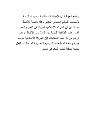 ‫ﺒﺭﺍﻤﺞ ﺍﻟﺤﺭﻜﺔ ﺍﻹﺴﻼﻤﻴﺔ ﺫﺍﺕ ﺠﺎﺫﺒﻴﺔ ﻤﺤﺩﻭﺩﺓ ﺒﺎﻟﻨﺴﺒﺔ‬
                                     ‫ٍ‬
   ‫ﻷﺼﺤﺎﺏ ﺍﻟﺘﻌﻠﻴﻡ ﺍﻟﻌﻠﻤﺎﻨﻰ ﺍﻟﻤﺩﻨﻰ ﻭﻜﺫﺍ ﺒﺎﻟﻨﺴﺒﺔ ﻟﻸﻗﺒﺎﻁ ،‬
   ‫ﻓﻀﻼ ﻋﻥ ﺃﻥ ﺍﻟﺤﺭﻜﺔ ﺍﻹﺴﻼﻤﻴﺔ ﺘﺴﺒﺒﺕ ﻓﻰ ﺘﻔﺠﺭ ﻭﺘﻔﺎﻗﻡ‬
                                             ‫ﹰ‬
  ‫ﺍﻟﺼﺭﺍﻋﺎﺕ ﺍﻟﻁﺎﺌﻔﻴﺔ ﺍﻟﺩﻴﻨﻴﺔ ﺒﻴﻥ ﺍﻟﻤﺴﻠﻤﻴﻥ ﻭﺍﻷﻗﺒﺎﻁ. ﻭﻋﻠﻰ‬
 ‫ﺍﻟﺭﻏﻡ ﻤﻥ ﻜل ﻫﺫﻩ ﺍﻻﻨﺘﻘﺎﺩﺍﺕ ﻓﺈﻥ ﺍﻟﺤﺭﻜﺔ ﺍﻹﺴﻼﻤﻴﺔ ﻜﻭﻨﺕ‬
‫ﺠﺒﻬﺔ ﻭﺍﺴﻌﺔ ﻟﻠﻤﻌﺎﺭﻀﺔ ﺍﻟﺴﻴﺎﺴﻴﺔ ﺍﻟﻤﺼﺭﻴﺔ ﻜﻤﺎ ﻤﺜﻠﺕ ﺒﺎﻟﻔﻌل‬
                     ‫ﹰ ﻟﻨﻅﺎﻡ ﺍﻟﺤﻜﻡ ﻓﻰ ﻤﺼﺭ.‬
                                         ‫ﺘﻬﺩﻴ ﹰ ﺤﻘﻴﻘﻴﺎ‬
                                                ‫ﺩﺍ‬
 