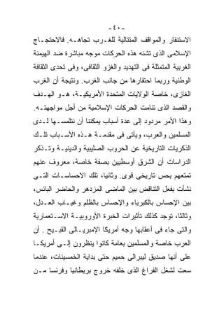 ‫-٠٤-‬
‫ﺍﻻﺴﺘﻨﻔﺎﺭ ﻭﺍﻟﻤﻭﺍﻗﻑ ﺍﻟﻤﺘﺘﺎﻟﻴﺔ ﻟﻠﻐـﺭﺏ ﺘﺠﺎﻫـﻪ. ﻓﺎﻻﺤﺘﺠـﺎﺝ‬
‫ﺍﻹﺴﻼﻤﻰ ﺍﻟﺫﻯ ﺘﺸﻨﻪ ﻫﺫﻩ ﺍﻟﺤﺭﻜﺎﺕ ﻤﻭﺠﻪ ﻤﺒﺎﺸﺭﺓ ﻀﺩ ﺍﻟﻬﻴﻤﻨﺔ‬
‫ﺍﻟﻐﺭﺒﻴﺔ ﺍﻟﻤﺘﻤﺜﻠﺔ ﻓﻰ ﺍﻟﺘﻬﺩﻴﺩ ﻭﺍﻟﻐﺯﻭ ﺍﻟﺜﻘﺎﻓﻰ، ﻭﻓﻰ ﺘﺤﺩﻯ ﺍﻟﺜﻘﺎﻓﺔ‬
‫ﺍﻟﻭﻁﻨﻴﺔ ﻭﺭﺒﻤﺎ ﺍﺤﺘﻘﺎﺭﻫﺎ ﻤﻥ ﺠﺎﻨﺏ ﺍﻟﻐﺭﺏ. ﻭﻨﺘﻴﺠﺔ ﺃﻥ ﺍﻟﻐﺭﺏ‬
‫ﺍﻟﻐﺎﺯﻯ، ﺨﺎﺼﺔ ﺍﻟﻭﻻﻴﺎﺕ ﺍﻟﻤﺘﺤﺩﺓ ﺍﻷﻤﺭﻴﻜﻴـﺔ، ﻫـﻭ ﺍﻟﻬـﺩﻑ‬
‫ﻭﺍﻟﻘﺼﺩ ﺍﻟﺫﻯ ﺘﻨﺎﻤﺕ ﺍﻟﺤﺭﻜﺎﺕ ﺍﻹﺴﻼﻤﻴﺔ ﻤﻥ ﺃﺠل ﻤﻭﺍﺠﻬﺘـﻪ.‬
‫ﻭﻫﺫﺍ ﺍﻷﻤﺭ ﻤﺭﺩﻭﺩ ﺇﻟﻰ ﻋﺩﺓ ﺃﺴﺒﺎﺏ ﻴﻤﻜﻨﻨﺎ ﺃﻥ ﻨﺘﻠﻤﺴـﻬﺎ ﻟـﺩﻯ‬
‫ﺍﻟﻤﺴﻠﻤﻴﻥ ﻭﺍﻟﻌﺭﺏ، ﻭﻴﺄﺘﻰ ﻓﻰ ﻤﻘﺩﻤـﺔ ﻫـﺫﻩ ﺍﻷﺴـﺒﺎﺏ ﺘﻠـﻙ‬
‫ﺍﻟﺫﻜﺭﻴﺎﺕ ﺍﻟﺘﺎﺭﻴﺨﻴﺔ ﻋﻥ ﺍﻟﺤﺭﻭﺏ ﺍﻟﺼﻠﻴﺒﻴﺔ ﻭﺍﻟﺩﻴﻨﻴـﺔ ﻭﺘـﺫﻜﺭ‬
‫ﺍﻟﺩﺭﺍﺴﺎﺕ ﺃﻥ ﺍﻟﺸﺭﻕ ﺃﻭﺴﻁﻴﻴﻥ ﺒﺼﻔﺔ ﺨﺎﺼﺔ، ﻤﻌﺭﻭﻑ ﻋﻨﻬﻡ‬
‫ﺘﻤﺘﻌﻬﻡ ﺒﺤﺱ ﺘﺎﺭﻴﺨﻰ ﻗﻭﻯ. ﻭﺜﺎﻨﻴﹰ، ﺘﻠﻙ ﺍﻻﺤﺴﺎﺴـﺎﺕ ﺍﻟﺘـﻰ‬
                     ‫ﺎ‬
                     ‫ﹰ‬
‫ﻨﺸﺄﺕ ﺒﻔﻌل ﺍﻟﺘﻨﺎﻗﺽ ﺒﻴﻥ ﺍﻟﻤﺎﻀﻰ ﺍﻟﻤﺯﺩﻫﺭ ﻭﺍﻟﺤﺎﻀﺭ ﺍﻟﺒﺎﺌﺱ،‬
‫ﺒﻴﻥ ﺍﻹﺤﺴﺎﺱ ﺒﺎﻟﻜﺒﺭﻴﺎﺀ ﻭﺍﻹﺤﺴﺎﺱ ﺒﺎﻟﻅﻠﻡ ﻭﻏﻴـﺎﺏ ﺍﻟﻌـﺩل،‬
‫ﻭﺜﺎﻟﺜﹰ، ﺘﻭﺠﺩ ﻜﺫﻟﻙ ﺘﺄﺜﻴﺭﺍﺕ ﺍﻟﺨﺒﺭﺓ ﺍﻷﻭﺭﻭﺒﻴـﺔ ﺍﻻﺴـﺘﻌﻤﺎﺭﻴﺔ‬
                                                ‫ﺎ‬
                                                ‫ﹰ‬
‫ﻭﺍﻟﺘﻰ ﺠﺎﺀ ﻓﻰ ﺃﻋﻘﺎﺒﻬﺎ ﻭﺠﻪ ﺃﻤﺭﻴﻜﺎ ﺍﻹﻤﺒﺭﻴـﺎﻟﻰ ﺍﻟﻘﺒـﻴﺢ . ﺃﻥ‬
‫ﺍﻟﻌﺭﺏ ﺨﺎﺼﺔ ﻭﺍﻟﻤﺴﻠﻤﻴﻥ ﺒﻌﺎﻤﺔ ﻜﺎﻨﻭﺍ ﻴﻨﻅﺭﻭﻥ ﺇﻟـﻰ ﺃﻤﺭﻴﻜـﺎ‬
‫ﻋﻠﻰ ﺃﻨﻬﺎ ﺼﺩﻴﻕ ﻟﻴﺒﺭﺍﻟﻰ ﺤﻤﻴﻡ ﺤﺘﻰ ﺒﺩﺍﻴﺔ ﺍﻟﺨﻤﺴﻴﻨﺎﺕ، ﻋﻨﺩﻤﺎ‬
‫ﺴﻌﺕ ﻟﺸﻐل ﺍﻟﻔﺭﺍﻍ ﺍﻟﺫﻯ ﺨﻠﻔﻪ ﺨﺭﻭﺝ ﺒﺭﻴﻁﺎﻨﻴﺎ ﻭﻓﺭﻨﺴﺎ ﻤـﻥ‬
 