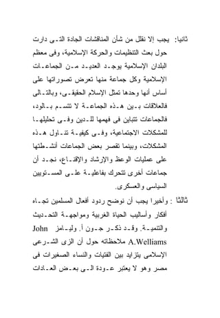 ‫ﺜﺎﻨﻴﺎ: ﻴﺠﺏ ﺇﻻ ﻨﻘﻠل ﻤﻥ ﺸﺄﻥ ﺍﻟﻤﻨﺎﻗﺸﺎﺕ ﺍﻟﺠﺎﺩﺓ ﺍﻟﺘـﻰ ﺩﺍﺭﺕ‬
                                                ‫ﹰ‬
‫ﺤﻭل ﺒﻌﺙ ﺍﻟﺘﻨﻅﻴﻤﺎﺕ ﻭﺍﻟﺤﺭﻜﺔ ﺍﻹﺴﻼﻤﻴﺔ، ﻭﻓﻰ ﻤﻌﻅﻡ‬
‫ﺍﻟﺒﻠﺩﺍﻥ ﺍﻹﺴﻼﻤﻴﺔ ﻴﻭﺠـﺩ ﺍﻟﻌﺩﻴـﺩ ﻤـﻥ ﺍﻟﺠﻤﺎﻋـﺎﺕ‬
‫ﺍﻹﺴﻼﻤﻴﺔ ﻭﻜل ﺠﻤﺎﻋﺔ ﻤﻨﻬﺎ ﺘﻌﺭﺽ ﺘﺼﻭﺭﺍﺘﻬﺎ ﻋﻠﻰ‬
‫ﺃﺴﺎﺱ ﺃﻨﻬﺎ ﻭﺤﺩﻫﺎ ﺘﻤﺜل ﺍﻹﺴﻼﻡ ﺍﻟﺤﻘﻴﻘـﻰ، ﻭﺒﺎﻟﺘـﺎﻟﻰ‬
‫ﻓﺎﻟﻌﻼﻗﺎﺕ ﺒـﻴﻥ ﻫـﺫﻩ ﺍﻟﺠﻤﺎﻋـﺔ ﻻ ﺘﺘﺴـﻡ ﺒـﺎﻟﻭﺩ،‬
‫ﻓﺎﻟﺠﻤﺎﻋﺎﺕ ﺘﺘﺒﺎﻴﻥ ﻓﻰ ﻓﻬﻤﻬﺎ ﻟﻠـﺩﻴﻥ ﻭﻓـﻰ ﺘﺤﻠﻴﻠﻬـﺎ‬
‫ﻟﻠﻤﺸﻜﻼﺕ ﺍﻻﺠﺘﻤﺎﻋﻴﺔ، ﻭﻓـﻰ ﻜﻴﻔﻴـﺔ ﺘﻨـﺎﻭل ﻫـﺫﻩ‬
‫ﺍﻟﻤﺸﻜﻼﺕ، ﻭﺒﻴﻨﻤﺎ ﺘﻘﺼﺭ ﺒﻌﺽ ﺍﻟﺠﻤﺎﻋﺎﺕ ﺃﻨﺸـﻁﺘﻬﺎ‬
‫ﻋﻠﻰ ﻋﻤﻠﻴﺎﺕ ﺍﻟﻭﻋﻅ ﻭﺍﻹﺭﺸﺎﺩ ﻭﺍﻹﻗﻨـﺎﻉ، ﻨﺠـﺩ ﺃﻥ‬
‫ﺠﻤﺎﻋﺎﺕ ﺃﺨﺭﻯ ﺘﺘﺤﺭﻙ ﺒﻔﺎﻋﻠﻴـﺔ ﻋﻠـﻰ ﺍﻟﻤﺴـﺘﻭﻴﻴﻥ‬
                            ‫ﺍﻟﺴﻴﺎﺴﻰ ﻭﺍﻟﻌﺴﻜﺭﻯ.‬
‫ﺜﺎﻟﺜﺎ : ﻭﺃﺨﻴﺭﺍ ﻴﺠﺏ ﺃﻥ ﻨﻭﻀﺢ ﺭﺩﻭﺩ ﺃﻓﻌﺎل ﺍﻟﻤﺴﻠﻤﻴﻥ ﺘﺠـﺎﻩ‬
                                      ‫ﹰ‬        ‫ﹰ‬
‫ﺃﻓﻜﺎﺭ ﻭﺃﺴﺎﻟﻴﺏ ﺍﻟﺤﻴﺎﺓ ﺍﻟﻐﺭﺒﻴﺔ ﻭﻤﻭﺍﺠﻬـﺔ ﺍﻟﺘﺤـﺩﻴﺙ‬
‫ﻭﺍﻟﺘﻨﻤﻴ ـﺔ. ﻭﻗ ـﺩ ﺫﻜ ـﺭ ﺠ ـﻭﻥ ﺃ. ﻭﻟﻴ ـﺎﻤﺯ ‪John‬‬
        ‫ـ‬          ‫ـ ـ ـ‬             ‫ـ‬
‫‪ A.Welliams‬ﻤﻼﺤﻅﺎﺘﻪ ﺤﻭل ﺃﻥ ﺍﻟﺯﻯ ﺍﻟﺸـﺭﻋﻰ‬
‫ﺍﻹﺴﻼﻤﻰ ﻴﺘﺯﺍﻴﺩ ﺒﻴﻥ ﺍﻟﻔﺘﻴﺎﺕ ﻭﺍﻟﻨﺴﺎﺀ ﺍﻟﺼﻐﻴﺭﺍﺕ ﻓﻰ‬
‫ﻤﺼﺭ ﻭﻫﻭ ﻻ ﻴﻌﺘﺒﺭ ﻋـﻭﺩﺓ ﺍﻟـﻰ ﺒﻌـﺽ ﺍﻟﻌـﺎﺩﺍﺕ‬
 