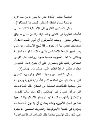 ‫ﺍﻟﺨﺎﺼﺔ ﺒﺜﻴﺎﺏ ﺍﻷﺠﺩﺍﺩ ﺒﻘﺩﺭ ﻤﺎ ﻴﻌﺒﺭ ﻋـﻥ ﻅـﺎﻫﺭﺓ‬
‫ﻤﺭﺘﺒﻁﺔ ﺒﻨﺴﺎﺀ ﺍﻟﻁﺒﻘﺔ ﺍﻟﻭﺴﻁﻰ ﺍﻟﺤﻀﺭﻴﺔ ﺍﻟﺤﺩﻴﺜﺔ)١(.‬
‫ﻭﻋﻠﻰ ﺍﻟﻤﺴﺘﻭﻯ ﺍﻟﻨﻅﺭﻯ ﻨﻔﻰ ﺍﻷﺼﻭﻟﻴﺔ ﺍﻟﺘﺄﻜﻴﺩ ﻋﻠـﻰ‬
‫ﺍﻷﻨﻤﺎﻁ ﺍﻟﺘﻘﻠﻴﺩﻴﺔ ﻓﻰ ﺍﻟﺘﻔﻜﻴﺭ ﻭﺍﻟﺴـﻠﻭﻙ ﻭﻟﻜـﻥ ﻓـﻰ ﺴـﻴﺎﻕ‬
‫ﺭﺍﺩﻴﻜﺎﻟﻰ ﻤﺘﻐﻴﺭ . ﻭﻴﻌﺘﻘﺩ ﺍﻷﺼﻭﻟﻴﻭﻥ ﺃﻥ ﺃﻤﻭﺭ ﺍﻟﺤﻴـﺎﺓ ﺒﻜـل‬
‫ﻤﺴﺘﻭﻴﺎﺘﻬﺎ ﻴﻨﺒﻐﻰ ﻟﻬﺎ ﺃﻥ ﺘﺠﺭﻯ ﻭﻓﻘﺎ ﻟﻨﻬﺞ ﺍﻷﺴﻼﻑ ﻭﻤﻥ ﺜـﻡ‬
                   ‫ﹰ‬
‫ﻴﺠﺏ ﺘﻐﻴﻴﺭ ﺍﻟﻭﺴﻁ ﺍﻻﺠﺘﻤﺎﻋﻰ ﻟﻴﻜﻭﻥ ﻤﻼﺌﻤـﺎ ﻟﻬـﺫﻩ ﺍﻟﻐﺎﻴـﺔ‬
              ‫ﹰ‬
‫ﻭﺒﺎﻟﺘﺎﻟﻰ ﻻ ﺘﻌﺩ ﺍﻷﺼﻭﻟﻴﺔ ﺨﺼﻤﺎ ﻤﻨﺎﻭﺌﺎ ﻭﺭﺍﻓﻀﺎ ﻟﻜل ﺘﻐﻴـﺭ‬
          ‫ﹰ‬      ‫ﹰ‬      ‫ﹰ‬
‫ﺍﺠﺘﻤﺎﻋﻰ ﻭﻟﻜﻨﻬﺎ ﺘﻠﺢ ﻭﺒﺈﺼﺭﺍﺭ ﻋﻠﻰ ﺃﻥ ﻴﻜﻭﻥ ﻫـﺫﺍ ﺍﻟﺘﻐﻴﻴـﺭ‬
  ‫ﻤﺤﻜﻭﻤﺎ ﺒﺎﻟﻘﻴﻡ ﻭﺃﻨﻤﺎﻁ ﺍﻟﺘﻔﻜﻴﺭ ﺍﻟﺘﻰ ﻭﺼﻠﺘﻨﺎ ﻤﻥ ﺍﻹﺴﻼﻡ)٢(.‬
                                                 ‫ﹰ‬
‫ﻭﻋﻠﻰ ﺍﻟﻨﻘﻴﺽ ﻤﻥ ﻭﺠﻬﺎﺕ ﺍﻟﻨﻅﺭ ﻭﺍﻟﺭﻭﻯﺀ ﺍﻷﺨﺭﻯ‬
‫ﺍﻟﺘﻰ ﺠﺎﺀﺕ ﺇﻟﻴﻨﺎ ﻤﻥ ﺍﻟﺴﻠﻑ، ﺘﺘﺴﻡ ﺍﻷﺼﻭﻟﻴﺔ ﻜﺭﺅﻴﺔ ﻭﻭﺠﻬـﺔ‬
‫ﻨﻅﺭ ﺒﺠﺎﺫﺒﻴﺔ ﻟﻠﻘﻁﺎﻋﺎﺕ ﺍﻟﻤﺘﻌﻠﻤﺔ ﻤﻥ ﺍﻟﺴﻜﺎﻥ. ﺘﻠﻙ ﺍﻟﻘﻁﺎﻋـﺎﺕ‬
‫ﺍﻟﺘﻰ ﺘﺩﺭﻙ ﻭﺘﻌﻰ ﺘﺭﺍﺜﻬﺎ ﺍﻹﺴﻼﻤﻰ ﻭﺍﻟﺫﻯ ﻴﻌﺩ ﺃﺴﺎﺴﹰ ﻟﻠﻔﺨـﺭ‬
       ‫ﺎ‬
‫ﻭﺍﻻﻋﺘﺯﺍﺯ ﺒﺄﻤﻨﻬﻡ، ﻓﺒﺎﻟﻨﺴﺒﺔ ﻟﻬﻡ، ﻻ ﻴﻌﺘﺒﺭ ﺍﻹﺴﻼﻡ ﺩﻴﻨﺎ ﺸـﻌﺒﻴﺎ‬
‫ﹰ‬      ‫ﹰ‬
‫ﻜﻤﺎ ﻫﻭ ﺍﻟﺤﺎل ﻟﻸﻤﻴﻴﻥ، ﻭﻟﻜﻨﻪ ﻴﻤﻜـﻥ ﺃﻥ ﻴﻜـﻭﻥ ﺃﺩﺍﺓ ﻓﻌﺎﻟـﺔ‬
‫ﻭﻤﺅﺜﺭﺓ ﻓﻰ ﺍﻟﺘﻌﺒﺌﺔ ﺍﻷﻴﺩﻴﻭﻟﻭﺠﻴﺔ ﻭﺍﻟﺘﺤﺭﻴﻙ ﺍﻟﺴﻴﺎﺴﻰ. ﻋـﻼﻭﺓ‬
‫ﻋﻠﻰ ﺫﻟﻙ ﻴﻤﺜل ﺍﻹﺴﻼﻡ ﺠﺎﺫﺒﻴﺔ ﻟﺘﻠﻙ ﺍﻟﺠﻤﺎﻋـﺎﺕ ﺍﻻﺠﺘﻤﺎﻋﻴـﺔ‬
 