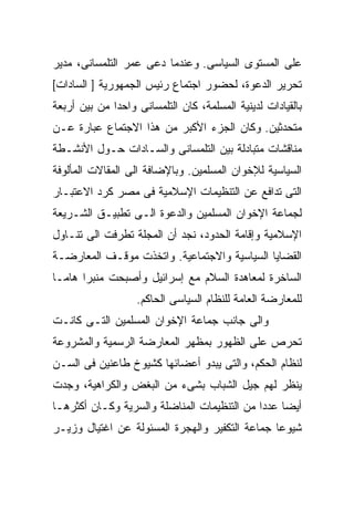 ‫ﻋﻠﻰ ﺍﻟﻤﺴﺘﻭﻯ ﺍﻟﺴﻴﺎﺴﻰ. ﻭﻋﻨﺩﻤﺎ ﺩﻋﻰ ﻋﻤﺭ ﺍﻟﺘﻠﻤﺴﺎﻨﻰ، ﻤﺩﻴﺭ‬
‫ﺘﺤﺭﻴﺭ ﺍﻟﺩﻋﻭﺓ، ﻟﺤﻀﻭﺭ ﺍﺠﺘﻤﺎﻉ ﺭﺌﻴﺱ ﺍﻟﺠﻤﻬﻭﺭﻴﺔ ] ﺍﻟﺴﺎﺩﺍﺕ[‬
‫ﺒﺎﻟﻘﻴﺎﺩﺍﺕ ﻟﺩﻴﻨﻴﺔ ﺍﻟﻤﺴﻠﻤﺔ، ﻜﺎﻥ ﺍﻟﺘﻠﻤﺴﺎﻨﻰ ﻭﺍﺤﺩﺍ ﻤﻥ ﺒﻴﻥ ﺃﺭﺒﻌﺔ‬
             ‫ﹰ‬
‫ﻤﺘﺤﺩﺜﻴﻥ. ﻭﻜﺎﻥ ﺍﻟﺠﺯﺀ ﺍﻷﻜﺒﺭ ﻤﻥ ﻫﺫﺍ ﺍﻻﺠﺘﻤﺎﻉ ﻋﺒﺎﺭﺓ ﻋـﻥ‬
‫ﻤﻨﺎﻗﺸﺎﺕ ﻤﺘﺒﺎﺩﻟﺔ ﺒﻴﻥ ﺍﻟﺘﻠﻤﺴﺎﻨﻰ ﻭﺍﻟﺴـﺎﺩﺍﺕ ﺤـﻭل ﺍﻷﻨﺸـﻁﺔ‬
‫ﺍﻟﺴﻴﺎﺴﻴﺔ ﻟﻺﺨﻭﺍﻥ ﺍﻟﻤﺴﻠﻤﻴﻥ. ﻭﺒﺎﻹﻀﺎﻓﺔ ﺍﻟﻰ ﺍﻟﻤﻘﺎﻻﺕ ﺍﻟﻤﺄﻟﻭﻓﺔ‬
‫ﺍﻟﺘﻰ ﺘﺩﺍﻓﻊ ﻋﻥ ﺍﻟﺘﻨﻅﻴﻤﺎﺕ ﺍﻹﺴﻼﻤﻴﺔ ﻓﻰ ﻤﺼﺭ ﻜﺭﺩ ﺍﻻﻋﺘﺒـﺎﺭ‬
‫ﻟﺠﻤﺎﻋﺔ ﺍﻹﺨﻭﺍﻥ ﺍﻟﻤﺴﻠﻤﻴﻥ ﻭﺍﻟﺩﻋﻭﺓ ﺍﻟـﻰ ﺘﻁﺒﻴـﻕ ﺍﻟﺸـﺭﻴﻌﺔ‬
‫ﺍﻹﺴﻼﻤﻴﺔ ﻭﺇﻗﺎﻤﺔ ﺍﻟﺤﺩﻭﺩ، ﻨﺠﺩ ﺃﻥ ﺍﻟﻤﺠﻠﺔ ﺘﻁﺭﻓﺕ ﺍﻟﻰ ﺘﻨـﺎﻭل‬
‫ﺍﻟﻘﻀﺎﻴﺎ ﺍﻟﺴﻴﺎﺴﻴﺔ ﻭﺍﻻﺠﺘﻤﺎﻋﻴﺔ. ﻭﺍﺘﺨﺫﺕ ﻤﻭﻗـﻑ ﺍﻟﻤﻌﺎﺭﻀـﺔ‬
‫ﺍﻟﺴﺎﺨﺭﺓ ﻟﻤﻌﺎﻫﺩﺓ ﺍﻟﺴﻼﻡ ﻤﻊ ﺇﺴﺭﺍﺌﻴل ﻭﺃﺼﺒﺤﺕ ﻤﻨﺒﺭﺍ ﻫﺎﻤـﺎ‬
‫ﹰ‬     ‫ﹰ‬
                   ‫ﻟﻠﻤﻌﺎﺭﻀﺔ ﺍﻟﻌﺎﻤﺔ ﻟﻠﻨﻅﺎﻡ ﺍﻟﺴﻴﺎﺴﻰ ﺍﻟﺤﺎﻜﻡ.‬
‫ﻭﺍﻟﻰ ﺠﺎﻨﺏ ﺠﻤﺎﻋﺔ ﺍﻹﺨﻭﺍﻥ ﺍﻟﻤﺴﻠﻤﻴﻥ ﺍﻟﺘـﻰ ﻜﺎﻨـﺕ‬
‫ﺘﺤﺭﺹ ﻋﻠﻰ ﺍﻟﻅﻬﻭﺭ ﺒﻤﻅﻬﺭ ﺍﻟﻤﻌﺎﺭﻀﺔ ﺍﻟﺭﺴﻤﻴﺔ ﻭﺍﻟﻤﺸﺭﻭﻋﺔ‬
‫ﻟﻨﻅﺎﻡ ﺍﻟﺤﻜﻡ، ﻭﺍﻟﺘﻰ ﻴﺒﺩﻭ ﺃﻋﻀﺎﺌﻬﺎ ﻜﺸﻴﻭﺥ ﻁﺎﻋﻨﻴﻥ ﻓﻰ ﺍﻟﺴـﻥ‬
‫ﻴﻨﻅﺭ ﻟﻬﻡ ﺠﻴل ﺍﻟﺸﺒﺎﺏ ﺒﺸﻰﺀ ﻤﻥ ﺍﻟﺒﻐﺽ ﻭﺍﻟﻜﺭﺍﻫﻴﺔ، ﻭﺠﺩﺕ‬
‫ﺃﻴﻀﺎ ﻋﺩﺩﺍ ﻤﻥ ﺍﻟﺘﻨﻅﻴﻤﺎﺕ ﺍﻟﻤﻨﺎﻀﻠﺔ ﻭﺍﻟﺴﺭﻴﺔ ﻭﻜـﺎﻥ ﺃﻜﺜﺭﻫـﺎ‬
                                            ‫ﹰ‬    ‫ﹰ‬
‫ﺸﻴﻭﻋﺎ ﺠﻤﺎﻋﺔ ﺍﻟﺘﻜﻔﻴﺭ ﻭﺍﻟﻬﺠﺭﺓ ﺍﻟﻤﺴﺌﻭﻟﺔ ﻋﻥ ﺍﻏﺘﻴﺎل ﻭﺯﻴـﺭ‬
                                               ‫ﹰ‬
 