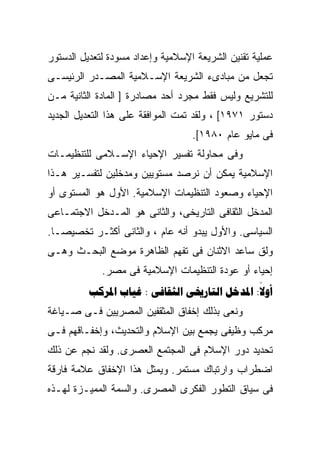 ‫ﻋﻤﻠﻴﺔ ﺘﻘﻨﻴﻥ ﺍﻟﺸﺭﻴﻌﺔ ﺍﻹﺴﻼﻤﻴﺔ ﻭﺇﻋﺩﺍﺩ ﻤﺴﻭﺩﺓ ﻟﺘﻌﺩﻴل ﺍﻟﺩﺴﺘﻭﺭ‬
‫ﺘﺠﻌل ﻤﻥ ﻤﺒﺎﺩﻯﺀ ﺍﻟﺸﺭﻴﻌﺔ ﺍﻹﺴـﻼﻤﻴﺔ ﺍﻟﻤﺼـﺩﺭ ﺍﻟﺭﺌﻴﺴـﻰ‬
‫ﻟﻠﺘﺸﺭﻴﻊ ﻭﻟﻴﺱ ﻓﻘﻁ ﻤﺠﺭﺩ ﺃﺤﺩ ﻤﺼﺎﺩﺭﺓ ] ﺍﻟﻤﺎﺩﺓ ﺍﻟﺜﺎﻨﻴﺔ ﻤـﻥ‬
‫ﺩﺴﺘﻭﺭ ١٧٩١[ ، ﻭﻟﻘﺩ ﺘﻤﺕ ﺍﻟﻤﻭﺍﻓﻘﺔ ﻋﻠﻰ ﻫﺫﺍ ﺍﻟﺘﻌﺩﻴل ﺍﻟﺠﺩﻴﺩ‬
                                   ‫ﻓﻰ ﻤﺎﻴﻭ ﻋﺎﻡ ٠٨٩١[.‬
‫ﻭﻓﻰ ﻤﺤﺎﻭﻟﺔ ﺘﻔﺴﻴﺭ ﺍﻹﺤﻴﺎﺀ ﺍﻹﺴـﻼﻤﻰ ﻟﻠﺘﻨﻅﻴﻤـﺎﺕ‬
‫ﺍﻹﺴﻼﻤﻴﺔ ﻴﻤﻜﻥ ﺃﻥ ﻨﺭﺼﺩ ﻤﺴﺘﻭﻴﻴﻥ ﻭﻤﺩﺨﻠﻴﻥ ﻟﺘﻔﺴـﻴﺭ ﻫـﺫﺍ‬
‫ﺍﻹﺤﻴﺎﺀ ﻭﺼﻌﻭﺩ ﺍﻟﺘﻨﻅﻴﻤﺎﺕ ﺍﻹﺴﻼﻤﻴﺔ. ﺍﻷﻭل ﻫﻭ ﺍﻟﻤﺴﺘﻭﻯ ﺃﻭ‬
‫ﺍﻟﻤﺩﺨل ﺍﻟﺜﻘﺎﻓﻰ ﺍﻟﺘﺎﺭﻴﺨﻰ، ﻭﺍﻟﺜﺎﻨﻰ ﻫﻭ ﺍﻟﻤـﺩﺨل ﺍﻻﺠﺘﻤـﺎﻋﻰ‬
‫ﺍﻟﺴﻴﺎﺴﻰ. ﻭﺍﻷﻭل ﻴﺒﺩﻭ ﺃﻨﻪ ﻋﺎﻡ ، ﻭﺍﻟﺜﺎﻨﻰ ﺃﻜﺜـﺭ ﺘﺨﺼﻴﺼـﺎ.‬
 ‫ﹰ‬
‫ﻭﻟﻕ ﺴﺎﻋﺩ ﺍﻻﺜﻨﺎﻥ ﻓﻰ ﺘﻔﻬﻡ ﺍﻟﻅﺎﻫﺭﺓ ﻤﻭﻀﻊ ﺍﻟﺒﺤـﺙ ﻭﻫـﻰ‬
             ‫ﺇﺤﻴﺎﺀ ﺃﻭ ﻋﻭﺩﺓ ﺍﻟﺘﻨﻅﻴﻤﺎﺕ ﺍﻹﺴﻼﻤﻴﺔ ﻓﻰ ﻤﺼﺭ.‬
          ‫‪  :    :‬‬
                                              ‫‪‬‬
‫ﻭﻨﻌﻰ ﺒﺫﻟﻙ ﺇﺨﻔﺎﻕ ﺍﻟﻤﺜﻘﻔﻴﻥ ﺍﻟﻤﺼﺭﻴﻴﻥ ﻓـﻰ ﺼـﻴﺎﻏﺔ‬
‫ﻤﺭﻜﺏ ﻭﻅﻴﻔﻰ ﻴﺠﻤﻊ ﺒﻴﻥ ﺍﻹﺴﻼﻡ ﻭﺍﻟﺘﺤﺩﻴﺙ، ﻭﺇﺨﻔـﺎﻗﻬﻡ ﻓـﻰ‬
‫ﺘﺤﺩﻴﺩ ﺩﻭﺭ ﺍﻹﺴﻼﻡ ﻓﻰ ﺍﻟﻤﺠﺘﻤﻊ ﺍﻟﻌﺼﺭﻯ. ﻭﻟﻘﺩ ﻨﺠﻡ ﻋﻥ ﺫﻟﻙ‬
‫ﺍﻀﻁﺭﺍﺏ ﻭﺍﺭﺘﺒﺎﻙ ﻤﺴﺘﻤﺭ. ﻭﻴﻤﺜل ﻫﺫﺍ ﺍﻹﺨﻔﺎﻕ ﻋﻼﻤﺔ ﻓﺎﺭﻗﺔ‬
‫ﻓﻰ ﺴﻴﺎﻕ ﺍﻟﺘﻁﻭﺭ ﺍﻟﻔﻜﺭﻯ ﺍﻟﻤﺼﺭﻯ. ﻭﺍﻟﺴﻤﺔ ﺍﻟﻤﻤﻴـﺯﺓ ﻟﻬـﺫﻩ‬
 