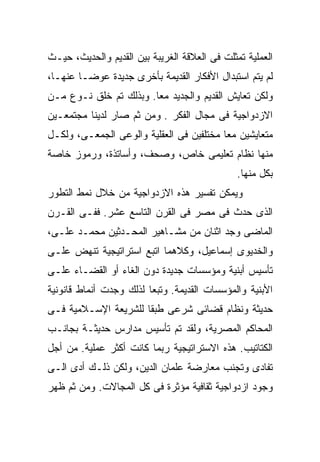 ‫ﺍﻟﻌﻤﻠﻴﺔ ﺘﻤﺜﻠﺕ ﻓﻰ ﺍﻟﻌﻼﻗﺔ ﺍﻟﻐﺭﻴﺒﺔ ﺒﻴﻥ ﺍﻟﻘﺩﻴﻡ ﻭﺍﻟﺤﺩﻴﺙ، ﺤﻴـﺙ‬
‫ﻟﻡ ﻴﺘﻡ ﺍﺴﺘﺒﺩﺍل ﺍﻷﻓﻜﺎﺭ ﺍﻟﻘﺩﻴﻤﺔ ﺒﺄﺨﺭﻯ ﺠﺩﻴﺩﺓ ﻋﻭﻀـﺎ ﻋﻨﻬـﺎ،‬
       ‫ﹰ‬
‫ﻭﻟﻜﻥ ﺘﻌﺎﻴﺵ ﺍﻟﻘﺩﻴﻡ ﻭﺍﻟﺠﺩﻴﺩ ﻤﻌﺎ. ﻭﺒﺫﻟﻙ ﺘﻡ ﺨﻠﻕ ﻨـﻭﻉ ﻤـﻥ‬
                       ‫ﹰ‬
‫ﺍﻻﺯﺩﻭﺍﺠﻴﺔ ﻓﻰ ﻤﺠﺎل ﺍﻟﻔﻜﺭ . ﻭﻤﻥ ﺜﻡ ﺼﺎﺭ ﻟﺩﻴﻨﺎ ﻤﺠﺘﻤﻌـﻴﻥ‬
‫ﻤﺘﻌﺎﻴﺸﻴﻥ ﻤﻌﹰ ﻤﺨﺘﻠﻔﻴﻥ ﻓﻰ ﺍﻟﻌﻘﻠﻴﺔ ﻭﺍﻟﻭﻋﻰ ﺍﻟﺠﻤﻌـﻰ، ﻭﻟﻜـل‬
                                         ‫ﺎ‬
‫ﻤﻨﻬﺎ ﻨﻅﺎﻡ ﺘﻌﻠﻴﻤﻰ ﺨﺎﺹ، ﻭﺼﺤﻑ، ﻭﺃﺴﺎﺘﺫﺓ، ﻭﺭﻤﻭﺯ ﺨﺎﺼﺔ‬
                                               ‫ﺒﻜل ﻤﻨﻬﺎ.‬
‫ﻭﻴﻤﻜﻥ ﺘﻔﺴﻴﺭ ﻫﺫﻩ ﺍﻻﺯﺩﻭﺍﺠﻴﺔ ﻤﻥ ﺨﻼل ﻨﻤﻁ ﺍﻟﺘﻁﻭﺭ‬
‫ﺍﻟﺫﻯ ﺤﺩﺙ ﻓﻰ ﻤﺼﺭ ﻓﻰ ﺍﻟﻘﺭﻥ ﺍﻟﺘﺎﺴﻊ ﻋﺸﺭ. ﻓﻔـﻰ ﺍﻟﻘـﺭﻥ‬
‫ﺍﻟﻤﺎﻀﻰ ﻭﺠﺩ ﺍﺜﻨﺎﻥ ﻤﻥ ﻤﺸـﺎﻫﻴﺭ ﺍﻟﻤﺤـﺩﺜﻴﻥ ﻤﺤﻤـﺩ ﻋﻠـﻰ،‬
‫ﻭﺍﻟﺨﺩﻴﻭﻯ ﺇﺴﻤﺎﻋﻴل، ﻭﻜﻼﻫﻤﺎ ﺍﺘﺒﻊ ﺍﺴﺘﺭﺍﺘﻴﺠﻴﺔ ﺘﻨﻬﺽ ﻋﻠـﻰ‬
‫ﺘﺄﺴﻴﺱ ﺃﺒﻨﻴﺔ ﻭﻤﺅﺴﺴﺎﺕ ﺠﺩﻴﺩﺓ ﺩﻭﻥ ﺍﻟﻐﺎﺀ ﺃﻭ ﺍﻟﻘﻀـﺎﺀ ﻋﻠـﻰ‬
‫ﺍﻷﺒﻨﻴﺔ ﻭﺍﻟﻤﺅﺴﺴﺎﺕ ﺍﻟﻘﺩﻴﻤﺔ. ﻭﺘﺒﻌﺎ ﻟﺫﻟﻙ ﻭﺠﺩﺕ ﺃﻨﻤﺎﻁ ﻗﺎﻨﻭﻨﻴﺔ‬
                        ‫ﹰ‬
‫ﺤﺩﻴﺜﺔ ﻭﻨﻅﺎﻡ ﻗﻀﺎﺌﻰ ﺸﺭﻋﻰ ﻁﺒﻘﺎ ﻟﻠﺸﺭﻴﻌﺔ ﺍﻹﺴـﻼﻤﻴﺔ ﻓـﻰ‬
                     ‫ﹰ‬
‫ﺍﻟﻤﺤﺎﻜﻡ ﺍﻟﻤﺼﺭﻴﺔ، ﻭﻟﻘﺩ ﺘﻡ ﺘﺄﺴﻴﺱ ﻤﺩﺍﺭﺱ ﺤﺩﻴﺜـﺔ ﺒﺠﺎﻨـﺏ‬
‫ﺍﻟﻜﺘﺎﺘﻴﺏ. ﻫﺫﻩ ﺍﻻﺴﺘﺭﺍﺘﻴﺠﻴﺔ ﺭﺒﻤﺎ ﻜﺎﻨﺕ ﺃﻜﺜﺭ ﻋﻤﻠﻴﺔ. ﻤﻥ ﺃﺠل‬
‫ﺘﻔﺎﺩﻯ ﻭﺘﺠﻨﺏ ﻤﻌﺎﺭﻀﺔ ﻋﻠﻤﺎﻥ ﺍﻟﺩﻴﻥ، ﻭﻟﻜﻥ ﺫﻟـﻙ ﺃﺩﻯ ﺍﻟـﻰ‬
‫ﻭﺠﻭﺩ ﺍﺯﺩﻭﺍﺠﻴﺔ ﺜﻘﺎﻓﻴﺔ ﻤﺅﺜﺭﺓ ﻓﻰ ﻜل ﺍﻟﻤﺠﺎﻻﺕ. ﻭﻤﻥ ﺜﻡ ﻅﻬﺭ‬
 