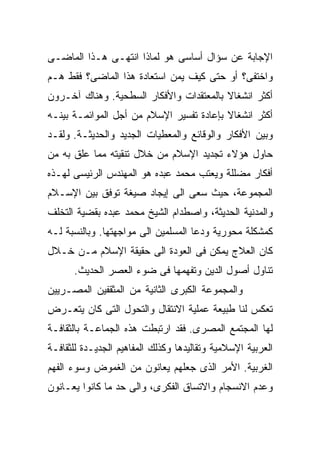 ‫ﺍﻹﺠﺎﺒﺔ ﻋﻥ ﺴﺅﺍل ﺃﺴﺎﺴﻰ ﻫﻭ ﻟﻤﺎﺫﺍ ﺍﻨﺘﻬـﻰ ﻫـﺫﺍ ﺍﻟﻤﺎﻀـﻰ‬
‫ﻭﺍﺨﺘﻔﻰ؟ ﺃﻭ ﺤﺘﻰ ﻜﻴﻑ ﻴﻤﻥ ﺍﺴﺘﻌﺎﺩﺓ ﻫﺫﺍ ﺍﻟﻤﺎﻀﻰ؟ ﻓﻘﻁ ﻫـﻡ‬
‫ﺃﻜﺜﺭ ﺍﻨﺸﻐﺎﻻ ﺒﺎﻟﻤﻌﺘﻘﺩﺍﺕ ﻭﺍﻷﻓﻜﺎﺭ ﺍﻟﺴﻁﺤﻴﺔ. ﻭﻫﻨﺎﻙ ﺁﺨـﺭﻭﻥ‬
                                         ‫ﹰ‬
‫ﺃﻜﺜﺭ ﺍﻨﺸﻐﺎﻻ ﺒﺈﻋﺎﺩﺓ ﺘﻔﺴﻴﺭ ﺍﻹﺴﻼﻡ ﻤﻥ ﺃﺠل ﺍﻟﻤﻭﺍﺌﻤـﺔ ﺒﻴﻨـﻪ‬
                                          ‫ﹰ‬
‫ﻭﺒﻴﻥ ﺍﻷﻓﻜﺎﺭ ﻭﺍﻟﻭﻗﺎﺌﻊ ﻭﺍﻟﻤﻌﻁﻴﺎﺕ ﺍﻟﺠﺩﻴﺩ ﻭﺍﻟﺤﺩﻴﺜـﺔ. ﻭﻟﻘـﺩ‬
‫ﺤﺎﻭل ﻫﺅﻻﺀ ﺘﺠﺩﻴﺩ ﺍﻹﺴﻼﻡ ﻤﻥ ﺨﻼل ﺘﻨﻘﻴﺘﻪ ﻤﻤﺎ ﻋﻠﻕ ﺒﻪ ﻤﻥ‬
‫ﺃﻓﻜﺎﺭ ﻤﻀﻠﻠﺔ ﻭﻴﻌﺘﺏ ﻤﺤﻤﺩ ﻋﺒﺩﻩ ﻫﻭ ﺍﻟﻤﻬﻨﺩﺱ ﺍﻟﺭﺌﻴﺴﻰ ﻟﻬـﺫﻩ‬
‫ﺍﻟﻤﺠﻤﻭﻋﺔ، ﺤﻴﺙ ﺴﻌﻰ ﺍﻟﻰ ﺇﻴﺠﺎﺩ ﺼﻴﻐﺔ ﺘﻭﻓﻕ ﺒﻴﻥ ﺍﻹﺴـﻼﻡ‬
‫ﻭﺍﻟﻤﺩﻨﻴﺔ ﺍﻟﺤﺩﻴﺜﺔ، ﻭﺍﺼﻁﺩﺍﻡ ﺍﻟﺸﻴﺦ ﻤﺤﻤﺩ ﻋﺒﺩﻩ ﺒﻘﻀﻴﺔ ﺍﻟﺘﺨﻠﻑ‬
‫ﻜﻤﺸﻜﻠﺔ ﻤﺤﻭﺭﻴﺔ ﻭﺩﻋﺎ ﺍﻟﻤﺴﻠﻤﻴﻥ ﺍﻟﻰ ﻤﻭﺍﺠﻬﺘﻬﺎ. ﻭﺒﺎﻟﻨﺴﺒﺔ ﻟـﻪ‬
‫ﻜﺎﻥ ﺍﻟﻌﻼﺝ ﻴﻤﻜﻥ ﻓﻰ ﺍﻟﻌﻭﺩﺓ ﺍﻟﻰ ﺤﻘﻴﻘﺔ ﺍﻹﺴﻼﻡ ﻤـﻥ ﺨـﻼل‬
      ‫ﺘﻨﺎﻭل ﺃﺼﻭل ﺍﻟﺩﻴﻥ ﻭﺘﻔﻬﻤﻬﺎ ﻓﻰ ﻀﻭﺀ ﺍﻟﻌﺼﺭ ﺍﻟﺤﺩﻴﺙ.‬
‫ﻭﺍﻟﻤﺠﻤﻭﻋﺔ ﺍﻟﻜﺒﺭﻯ ﺍﻟﺜﺎﻨﻴﺔ ﻤﻥ ﺍﻟﻤﺜﻘﻔﻴﻥ ﺍﻟﻤﺼـﺭﻴﻴﻥ‬
‫ﺘﻌﻜﺱ ﻟﻨﺎ ﻁﺒﻴﻌﺔ ﻋﻤﻠﻴﺔ ﺍﻻﻨﺘﻘﺎل ﻭﺍﻟﺘﺤﻭل ﺍﻟﺘﻰ ﻜﺎﻥ ﻴﺘﻌـﺭﺽ‬
‫ﻟﻬﺎ ﺍﻟﻤﺠﺘﻤﻊ ﺍﻟﻤﺼﺭﻯ. ﻓﻘﺩ ﺍﺭﺘﺒﻁﺕ ﻫﺫﻩ ﺍﻟﺠﻤﺎﻋـﺔ ﺒﺎﻟﺜﻘﺎﻓـﺔ‬
‫ﺍﻟﻌﺭﺒﻴﺔ ﺍﻹﺴﻼﻤﻴﺔ ﻭﺘﻘﺎﻟﻴﺩﻫﺎ ﻭﻜﺫﻟﻙ ﺍﻟﻤﻔﺎﻫﻴﻡ ﺍﻟﺠﺩﻴـﺩﺓ ﻟﻠﺜﻘﺎﻓـﺔ‬
‫ﺍﻟﻐﺭﺒﻴﺔ. ﺍﻷﻤﺭ ﺍﻟﺫﻯ ﺠﻌﻠﻬﻡ ﻴﻌﺎﻨﻭﻥ ﻤﻥ ﺍﻟﻐﻤﻭﺽ ﻭﺴﻭﺀ ﺍﻟﻔﻬﻡ‬
‫ﻭﻋﺩﻡ ﺍﻻﻨﺴﺠﺎﻡ ﻭﺍﻻﺘﺴﺎﻕ ﺍﻟﻔﻜﺭﻯ، ﻭﺍﻟﻰ ﺤﺩ ﻤﺎ ﻜﺎﻨﻭﺍ ﻴﻌـﺎﻨﻭﻥ‬
 