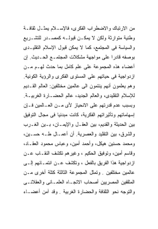 ‫ﻤﻥ ﺍﻻﺭﺘﺒﺎﻙ ﻭﺍﻻﻀﻁﺭﺍﺏ ﺍﻟﻔﻜﺭﻯ، ﻓﺎﻹﺴـﻼﻡ ﻴﻤﺜـل ﺜﻘﺎﻓـﺔ‬
‫ﻭﻁﻨﻴﺔ ﻤﺘﻭﺍﺭﺜﺔ ﻭﻟﻜﻥ ﻻ ﻴﻤﻜـﻥ ﻗﺒﻭﻟـﻪ ﻜﻤﺼـﺩﺭ ﻟﻠﺘﺸـﺭﻴﻊ‬
‫ﻭﺍﻟﺴﻴﺎﺴﺔ ﻓﻰ ﺍﻟﻤﺠﺘﻤﻊ، ﻜﻤﺎ ﻻ ﻴﻤﻜﻥ ﻗﺒﻭل ﺍﻹﺴﻼﻡ ﺍﻟﺘﻘﻠﻴـﺩﻯ‬
‫ﺒﻭﺼﻔﻪ ﻗﺎﺩﺭﺍ ﻋﻠﻰ ﻤﻭﺍﺠﻬﺔ ﻤﺸﻜﻼﺕ ﺍﻟﻤﺠﺘﻤـﻊ ﺍﻟﺤـﺩﻴﺙ. ﺇﻥ‬
                                      ‫ﹰ‬
‫ﺃﻋﻀﺎﺀ ﻫﺫﻩ ﺍﻟﻤﺠﻤﻭﻋﺔ ﻋﻠﻰ ﻋﻠﻡ ﻜﺎﻤل ﺒﻤﺎ ﺤﺩﺙ ﻟﻬـﻡ ﻤـﻥ‬
‫ﺍﺯﺩﻭﺍﺠﻴﺔ ﻓﻰ ﺤﻴﺎﺘﻬﻡ ﻋﻠﻰ ﺍﻟﻤﺴﺘﻭﻯ ﺍﻟﻔﻜﺭﻯ ﻭﺍﻟﺭﺅﻴﺔ ﺍﻟﻜﻭﻨﻴﺔ.‬
‫ﻭﻫﻡ ﻴﻌﻠﻤﻭﻥ ﺃﻨﻬﻡ ﻴﻨﺘﻤﻭﻥ ﺍﻟﻰ ﻋﺎﻟﻤﻴﻥ ﻤﺨﺘﻠﻔﻴﻥ: ﺍﻟﻌﺎﻟﻡ ﺍﻟﻘـﺩﻴﻡ‬
‫ﻟﻺﺴﻼﻡ ﺍﻟﺘﻘﻠﻴﺩﻯ، ﻭﺍﻟﻌﺎﻟﻡ ﺍﻟﺠﺩﻴﺩ، ﻋﺎﻟﻡ ﺍﻟﺤﻀـﺎﺭﺓ ﺍﻟﻐﺭﺒﻴـﺔ.‬
‫ﻭﺒﺴﺒﺏ ﻋﺩﻡ ﻗﺩﺭﺘﻬﻡ ﻋﻠﻰ ﺍﻻﻨﺤﻴﺎﺯ ﻷﻯ ﻤـﻥ ﺍﻟﻌـﺎﻟﻤﻴﻥ ﻓـﺈﻥ‬
‫ﺇﺴﻬﺎﻤﺎﺘﻬﻡ ﻭﺘﺄﺜﻴﺭﺍﺘﻬﻡ ﺍﻟﻔﻜﺭﻴﺔ، ﻜﺎﻨﺕ ﻤﺒﺩﺌﻴﺎ ﻓﻰ ﻤﺠﺎل ﺍﻟﺘﻭﻓﻴﻕ‬
                ‫ﹰ‬
‫ﺒﻴﻥ ﺍﻟﺤﺩﻴﺜﺔ ﻭﺍﻟﻘﺩﻴﻡ، ﺒﻴﻥ ﺍﻟﻌﻘـل ﻭﺍﻹﻴﻤـﺎﻥ، ﺒـﻴﻥ ﺍﻟﻐـﺭﺏ‬
‫ﻭﺍﻟﺸﺭﻕ، ﺒﻴﻥ ﺍﻟﺘﻘﻠﻴﺩ ﻭﺍﻟﻌﺼﺭﻴﺔ. ﺃﻥ ﺃﻋﻤـﺎل ﻁـﻪ ﺤﺴـﻴﻥ،‬
‫ﻭﻤﺤﻤﺩ ﺤﺴﻨﻴﻥ ﻫﻴﻜل، ﻭﺃﺤﻤﺩ ﺃﻤﻴﻥ، ﻭﻋﺒﺎﺱ ﻤﺤﻤﻭﺩ ﺍﻟﻌﻘـﺎﺩ،‬
‫ﻭﻗﺎﺴﻡ ﺃﻤﻴﻥ، ﻭﺘﻭﻓﻴﻕ ﺍﻟﺤﻜﻴﻡ ، ﻭﻏﻴﺭﻫﻡ ﺘﻜﺸﻑ ﺍﻟﻨﻘـﺎﺏ ﻋـﻥ‬
‫ﺍﺯﺩﻭﺍﺠﻴﺔ ﻫﺫﺍ ﺍﻟﻔﺭﻴﻕ ﺒﺎﻟﻔﻌل ، ﻭﺘﻜﺸﻑ ﻋـﻥ ﺍﻨﺘﻤـﺎﺌﻬﻡ ﺇﻟـﻰ‬
‫ﻋﺎﻟﻤﻴﻥ ﻤﺨﺘﻠﻔﻴﻥ . ﻭﺘﻤﺜل ﺍﻟﻤﺠﻤﻭﻋﺔ ﺍﻟﺜﺎﻟﺜﺔ ﻜﺘﻠﺔ ﺃﺨﺭﻯ ﻤـﻥ‬
‫ﺍﻟﻤﺜﻘﻔﻴﻥ ﺍﻟﻤﺼﺭﻴﻴﻥ ﺃﺼﺤﺎﺏ ﺍﻻﺘﺠـﺎﻩ ﺍﻟﻌﻠﻤـﺎﻨﻰ ﻭﺍﻟﻌﻘﻼﻨـﻰ‬
‫ﻭﺍﻟﺘﻭﺠﻪ ﻨﺤﻭ ﺍﻟﺜﻘﺎﻓﺔ ﻭﺍﻟﺤﻀﺎﺭﺓ ﺍﻟﻐﺭﺒﻴﺔ . ﻭﻗﺩ ﺁﻤﻥ ﺃﻋﻀـﺎﺀ‬
 