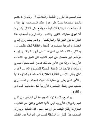 ‫ﻫﺫﻩ ﺍﻟﻤﺠﻤﻭﻋﺔ ﺒﺎﻟﺭﻭﺡ ﺍﻟﻌﻠﻤﻴﺔ ﻭﺍﻟﻌﻘﻼﻨﻴـﺔ . ﻭﻜـﺎﻥ ﻫـﺩﻓﻬﻡ‬
‫ﺘﺄﺴﻴﺱ ﻤﺠﺘﻤﻌﻨﺎ ﺤﺩﻴﺜﺎ ﻋﻠﻰ ﻏﺭﺍﺭ ﺘﺘﻠﻙ ﺍﻟﻤﺠﺘﻤﻌﺎﺕ ﺍﻷﻭﺭﺒﻴﺔ ،‬
‫ﺃﻭ ﻤﺠﺘﻤﻌﺎﺕ ﺃﻤﺭﻴﻜﻴﺔ ﺍﻟﺸﻤﺎﻟﻴﺔ ، ﻤﺠﺘﻤﻊ ﻋﻠﻰ ﺍﻟﺘﻘﺎﻟﻴﺩ ﺒﺸـﺭﻁ‬
‫ﺃﻻ ﺘﻌﻭﻕ ﻋﻤﻠﻴﺎﺕ ﺍﻟﺘﻐﻴﻴﺭ ﻭﺍﻟﺘﻘﺩﻡ . ﻭﻟﻘﺩ ﺘﺭﺍﻭﺡ ﺃﺼﺤﺎﺏ ﻫﺫﺍ‬
‫ﺍﻟﺘﻴﺎﺭ ﻤﺎ ﺒﻴﻥ ﺍﻟﻠﻴﺒﺭﺍﻟﻴﺔ ﻭﺍﻟﻤﺎﺭﻜﺴﻴﺔ . ﻭﻫـﻡ ﻴﻨﻅـﺭﻭﻥ ﺇﻟـﻰ‬
‫ﺍﻟﺤﻀﺎﺭﺓ ﺍﻟﻐﺭﺒﻴﺔ ﺒﻌﻨﺎﺼﺭﻫﺎ ﺍﻟﻤﺎﺩﻴﺔ ﻭﺍﻟﺜﻘﺎﻓﻴﺔ ﻜﻜل ﻤﺘﻜﺎﻤـل .‬
‫ﻭﺒﺎﻟﺘﺎﻟﻰ ﻓﺎﻟﺘﻘﺩﻡ ﺍﻟﻤﺎﺩﻯ ﺍﻟﺫﻯ ﺤﺩﺙ ﻓﻰ ﺃﻭﺭﺒـﺎ ﻴﻨﻅـﺭ ﺇﻟﻴـﻪ‬
‫ﻜﻭﻀﻊ ﻏﻴﺭ ﻤﻨﻔﺼل ﻋﻥ ﺍﻟﻘﻴﻡ ﺍﻟﺜﻘﺎﻓﻴﺔ ﺍﻟﺘﻰ ﺘﺘﻤﻴﺯ ﺒﻬﺎ ﺍﻟﺜﻘﺎﻓـﺔ‬
‫ﺍﻷﻭﺭﺒﻴﺔ ، ﻭﺇﺫﺍ ﻜﺎﻥ ﺍﻷﻤﺭ ﻜـﺫﻟﻙ ﻓﻤـﻥ ﺍﻟﻤﺴـﺘﺤﻴل ﺘﺒﻨـﻰ‬
‫ﻭﺍﺴﺘﻌﺎﺭﺓ ﺍﻹﻨﺠﺎﺯﺍﺕ ﺍﻟﻤﺎﺩﻴﺔ ﺍﻟﺤﺩﻴﺜﺔ ﻟﻠﺤﻀﺎﺭﺓ ﺍﻟﻐﺭﺒﻴـﺔ ﺩﻭﻥ‬
‫ﺘﻤﺜل ﻭﺘﺒﻨﻰ ﺍﻷﺴﺱ ﺍﻟﺜﻘﺎﻓﻴﺔ ﺍﻟﻌﻘﻼﻨﻴﺔ ﺍﻟﻤﺼﺎﺤﺒﺔ ﻭﺍﻟﻤﻼﺯﻤﺔ ﻟﻬﺎ‬
‫. ﺍﻷﻤﺭ ﺍﻟﺫﻯ ﻴﻌﻨﻰ ﺃﻥ ﻋﻤﻠﻴﺔ ﺘﺤـﺩﻴﺙ ﺍﻟﻤﺠﺘﻤـﻊ ﺍﻟﻤﺼـﺭﻯ‬
‫ﺘﺘﻁﻠﺏ ﺘﺒﻨﻰ ﻭﺘﻤﺜل ﺍﻟﺤﻀﺎﺭﺓ ﺍﻷﻭﺭﺒﻴﺔ ﻜﻜل ﺒﺸـﻘﻴﻬﺎ ﺍﻟﻤـﺎﺩﻯ‬
                                               ‫ﻭﺍﻟﻔﻜﺭﻯ .‬
‫ﻭﻭﺍﻀﺢ ﺒﺎﻟﻨﺴﺒﺔ ﻟﻬﺫﻩ ﺍﻟﻤﺠﻤﻭﻋﺔ ﺃﻥ ﺍﻟﻐﺭﺽ ﻤﻥ ﺘﻘﺩﻴﻡ‬
‫ﺍﻟﻘﻴﻡ ﻭﺍﻟﻬﻴﺎﻜل ﺍﻷﻭﺭﺒﻴﺔ ﻟﻴﺱ ﻷﻨﻬﺎ ﺘﺘﻤﺸﻰ ﻭﺘﺘﻔﻕ ﻤﻊ ﺍﻟﺘﻘﺎﻟﻴـﺩ‬
‫ﺍﻟﻤﺘﻭﺍﺭﺜﺔ ﻭﻟﻜﻥ ﺍﻟﻬﺩﻑ ﻫﻭ ﺃﻥ ﺘﺤل ﻤﺤل ﻫﺫﻩ ﺍﻟﺘﻘﺎﻟﻴﺩ. ﻭﻴـﺭﻯ‬
‫ﺃﺼﺤﺎﺏ ﻫﺫﺍ ﺍﻟﺘﻴﺎﺭ ﺃﻥ ﺍﻟﻤﺸﻜﻠﺔ ﻟﻴﺴﺕ ﻓﻰ ﺍﻟﻤﻭﺍﺌﻤﺔ ﺒﻴﻥ ﺍﻟﺘﻘﺎﻟﻴﺩ‬
 