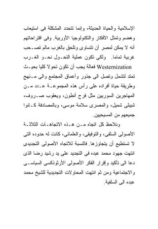 ‫ﺍﻹﺴﻼﻤﻴﺔ ﻭﺍﻟﺤﻴﺎﺓ ﺍﻟﺤﺩﻴﺜﺔ، ﻭﺇﻨﻤﺎ ﺘﺘﺤﺩﺩ ﺍﻟﻤﺸﻜﻠﺔ ﻓﻰ ﺍﺴﺘﻴﻌﺎﺏ‬
‫ﻭﻫﻀﻡ ﻭﺘﻤﺜل ﺍﻷﻓﻜﺎﺭ ﻭﺍﻟﺘﻜﻨﻭﻟﻭﺠﻴﺎ ﺍﻷﻭﺭﺒﻴﺔ. ﻭﻓﻰ ﺍﻗﺘﺭﺍﺤﺎﺘﻬﻡ‬
‫ﺃﻨﻪ ﻻ ﻴﻤﻜﻥ ﻟﻤﺼﺭ ﺃﻥ ﺘﺘﺴﺎﻭﻯ ﻭﺘﻠﺤﻕ ﺒﺎﻟﻐﺭﺏ ﻤﺎﻟﻡ ﺘﺼـﺤﺏ‬
‫ﻏﺭﺒﻴﺔ ﺘﻤﺎﻤﺎ. ﻭﻟﻜﻰ ﺘﻜﻭﻥ ﻋﻤﻠﻴﺔ ﺍﻟﺘﺤـﻭل ﻨﺤـﻭ ﺍﻟﻐـﺭﺏ‬
                                     ‫ﹰ‬
‫‪ Westernization‬ﻓﻌﺎﻟﺔ ﻴﺠﺏ ﺃﻥ ﺘﻜﻭﻥ ﺘﺤﻭﻻ ﻜﻠﻴﺎ ﺒﺤﻴـﺙ‬
      ‫ﹰ ﹰ‬
‫ﺘﻤﺘﺩ ﻟﺘﺸﻤل ﻭﺘﺼل ﺍﻟﻰ ﺠﺫﻭﺭ ﻭﺃﻋﻤﺎﻕ ﺍﻟﻤﺠﺘﻤﻊ ﻭﺍﻟﻰ ﻤـﻨﻬﺞ‬
‫ﻭﻁﺭﻴﻘﺔ ﺤﻴﺎﺓ ﺃﻓﺭﺍﺩﻩ ﻋﻠﻰ ﺭﺃﺱ ﻫﺫﻩ ﺍﻟﻤﺠﻤﻭﻋـﺔ ﻋـﺩﺩ ﻤـﻥ‬
‫ﺍﻟﻤﻬﺎﺠﺭﻴﻥ ﺍﻟﺴﻭﺭﻴﻴﻥ ﻤﺜل ﻓﺭﺡ ﺃﻨﻁﻭﻥ، ﻭﻴﻌﻘﻭﺏ ﺼـﺭﻭﻑ،‬
‫ﺸﻴﺒﻠﻰ ﺸﻤﻴل، ﻭﺍﻟﻤﺼﺭﻯ ﺴﻼﻤﺔ ﻤﻭﺴﻰ، ﻭﺒﺎﻟﻤﺼﺎﺩﻓﺔ ﻜـﺎﻨﻭﺍ‬
                                  ‫ﺠﻤﻴﻌﻬﻡ ﻤﻥ ﺍﻟﻤﺴﻴﺤﻴﻴﻥ.‬
‫ﻭﻨﻼﺤﻅ ﻜل ﺍﺘﺠﺎﻩ ﻤـﻥ ﻫـﺫﻩ ﺍﻻﺘﺠﺎﻫـﺎﺕ ﺍﻟﺜﻼﺜـﺔ‬
‫ﺍﻷﺼﻭﻟﻰ ﺍﻟﺴﻠﻔﻰ، ﻭﺍﻟﺘﻭﻓﻴﻘﻰ، ﻭﺍﻟﻌﻠﻤﺎﻨﻰ، ﻜﺎﻨﺕ ﻟﻪ ﺤﺩﻭﺩﻩ ﺍﻟﺘﻰ‬
‫ﻻ ﺘﺴﺘﻁﻴﻊ ﺃﻥ ﻴﺘﺠﺎﻭﺯﻫﺎ. ﻓﺎﻟﻨﺴﺒﺔ ﻟﻼﺘﺠﺎﻩ ﺍﻷﺼﻭﻟﻰ ﺍﻟﺘﺠﺩﻴﺩﻯ‬
‫ﺍﻨﺘﻬﺕ ﺠﻬﻭﺩ ﻤﺤﻤﺩ ﻋﺒﺩﻩ ﻓﻰ ﺍﻟﺘﺠﺩﻴﺩ ﻋﻠﻰ ﻴﺩ ﺭﺸﻴﺩ ﺭﻀﺎ ﺍﻟﺫﻯ‬
‫ﺩﻋﺎ ﺍﻟﻰ ﺘﺄﻜﻴﺩ ﻭﺇﻗﺭﺍﺭ ﺍﻟﻔﻜﺭ ﺍﻷﺼﻭﻟﻰ ﺍﻷﺭﺜﻭﺫﻜﺴﻰ ﺍﻟﺴﻴﺎﺴـﻰ‬
‫ﻭﺍﻻﺠﺘﻤﺎﻋﻴﺔ ﻭﻤﻥ ﺜﻡ ﺍﻨﺘﻬﺕ ﺍﻟﻤﺤﺎﻭﻻﺕ ﺍﻟﺘﺠﺩﻴﺩﻴﺔ ﻟﻠﺸﻴﺦ ﻤﺤﻤﺩ‬
                                       ‫ﻋﺒﺩﻩ ﺍﻟﻰ ﺍﻟﺴﻠﻔﻴﺔ.‬
 