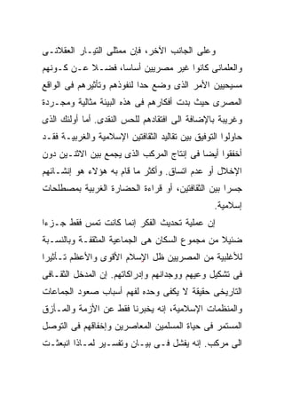 ‫ﻭﻋﻠﻰ ﺍﻟﺠﺎﻨﺏ ﺍﻵﺨﺭ، ﻓﺈﻥ ﻤﻤﺜﻠﻰ ﺍﻟﺘﻴـﺎﺭ ﺍﻟﻌﻘﻼﻨـﻰ‬
‫ﻭﺍﻟﻌﻠﻤﺎﻨﻰ ﻜﺎﻨﻭﺍ ﻏﻴﺭ ﻤﺼﺭﻴﻴﻥ ﺃﺴﺎﺴﹰ، ﻓﻀـﻼ ﻋـﻥ ﻜـﻭﻨﻬﻡ‬
           ‫ﹰ‬     ‫ﺎ‬
                 ‫ﹰ‬
‫ﻤﺴﻴﺤﻴﻴﻥ ﺍﻷﻤﺭ ﺍﻟﺫﻯ ﻭﻀﻊ ﺤﺩﺍ ﻟﻨﻔﻭﺫﻫﻡ ﻭﺘﺄﺜﻴﺭﻫﻡ ﻓﻰ ﺍﻟﻭﺍﻗﻊ‬
                           ‫ﹰ‬
‫ﺍﻟﻤﺼﺭﻯ ﺤﻴﺙ ﺒﺩﺕ ﺃﻓﻜﺎﺭﻫﻡ ﻓﻰ ﻫﺫﻩ ﺍﻟﺒﻴﺌﺔ ﻤﺜﺎﻟﻴﺔ ﻭﻤﺠـﺭﺩﺓ‬
‫ﻭﻏﺭﻴﺒﺔ ﺒﺎﻹﻀﺎﻓﺔ ﺍﻟﻰ ﺍﻓﺘﻘﺎﺩﻫﻡ ﻟﻠﺤﺱ ﺍﻟﻨﻘﺩﻯ. ﺃﻤﺎ ﺃﻭﻟﺌﻙ ﺍﻟﺫﻯ‬
‫ﺤﺎﻭﻟﻭﺍ ﺍﻟﺘﻭﻓﻴﻕ ﺒﻴﻥ ﺘﻘﺎﻟﻴﺩ ﺍﻟﺜﻘﺎﻓﺘﻴﻥ ﺍﻹﺴﻼﻤﻴﺔ ﻭﺍﻟﻐﺭﺒﻴـﺔ ﻓﻘـﺩ‬
‫ﺃﺨﻔﻘﻭﺍ ﺃﻴﻀﺎ ﻓﻰ ﺇﻨﺘﺎﺝ ﺍﻟﻤﺭﻜﺏ ﺍﻟﺫﻯ ﻴﺠﻤﻊ ﺒﻴﻥ ﺍﻻﺜﻨـﻴﻥ ﺩﻭﻥ‬
                                          ‫ﹰ‬
‫ﺍﻹﺨﻼل ﺃﻭ ﻋﺩﻡ ﺍﺘﺴﺎﻕ. ﻭﺃﻜﺜﺭ ﻤﺎ ﻗﺎﻡ ﺒﻪ ﻫﺅﻻﺀ ﻫﻭ ﺇﻨﺸـﺎﺌﻬﻡ‬
‫ﺠﺴﺭﺍ ﺒﻴﻥ ﺍﻟﺜﻘﺎﻓﺘﻴﻥ، ﺃﻭ ﻗﺭﺍﺀﺓ ﺍﻟﺤﻀﺎﺭﺓ ﺍﻟﻐﺭﺒﻴﺔ ﺒﻤﺼﻁﻠﺤﺎﺕ‬
                                                 ‫ﹰ‬
                                                 ‫ﺇﺴﻼﻤﻴﺔ.‬
‫ﺇﻥ ﻋﻤﻠﻴﺔ ﺘﺤﺩﻴﺙ ﺍﻟﻔﻜﺭ ﺇﻨﻤﺎ ﻜﺎﻨﺕ ﺘﻤﺱ ﻓﻘﻁ ﺠـﺯﺀﺍ‬
‫ﹰ‬
‫ﻀﺌﻴﻼ ﻤﻥ ﻤﺠﻤﻭﻉ ﺍﻟﺴﻜﺎﻥ ﻫﻰ ﺍﻟﺠﻤﺎﻋﻴﺔ ﺍﻟﻤﺜﻘﻔـﺔ ﻭﺒﺎﻟﻨﺴـﺒﺔ‬
                                               ‫ﹰ‬
‫ﻟﻸﻏﻠﺒﻴﺔ ﻤﻥ ﺍﻟﻤﺼﺭﻴﻴﻥ ﻅل ﺍ ٍٍﺴﻼﻡ ﺍﻷﻗﻭﻯ ﻭﺍﻷﻋﻅﻡ ﺘـﺄﺜﻴﺭﹰ‬
‫ﺍ‬                       ‫ﻹ‬
‫ﻓﻰ ﺘﺸﻜﻴل ﻭﻋﻴﻬﻡ ﻭﻭﺠﺩﺍﻨﻬﻡ ﻭﺇﺩﺭﺍﻜﺎﺘﻬﻡ. ﺇﻥ ﺍﻟﻤﺩﺨل ﺍﻟﺜﻘـﺎﻓﻰ‬
‫ﺍﻟﺘﺎﺭﻴﺨﻰ ﺤﻘﻴﻘﺔ ﻻ ﻴﻜﻔﻰ ﻭﺤﺩﻩ ﻟﻔﻬﻡ ﺃﺴﺒﺎﺏ ﺼﻌﻭﺩ ﺍﻟﺠﻤﺎﻋﺎﺕ‬
‫ﻭﺍﻟﻤﻨﻅﻤﺎﺕ ﺍﻹﺴﻼﻤﻴﺔ، ﺇﻨﻪ ﻴﺨﺒﺭﻨﺎ ﻓﻘﻁ ﻋﻥ ﺍﻷﺯﻤﺔ ﻭﺍﻟﻤـﺄﺯﻕ‬
‫ﺍﻟﻤﺴﺘﻤﺭ ﻓﻰ ﺤﻴﺎﺓ ﺍﻟﻤﺴﻠﻤﻴﻥ ﺍﻟﻤﻌﺎﺼﺭﻴﻥ ﻭﺇﺨﻔﺎﻗﻬﻡ ﻓﻰ ﺍﻟﺘﻭﺼل‬
‫ﺍﻟﻰ ﻤﺭﻜﺏ. ﺇﻨﻪ ﻴﻔﺸل ﻓـﻰ ﺒﻴـﺎﻥ ﻭﺘﻔﺴـﻴﺭ ﻟﻤـﺎﺫﺍ ﺍﻨﺒﻌﺜـﺕ‬
 