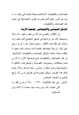‫ﺍﻟﺠﻤﺎﻋﺎﺕ ﻭﺍﻟﺘﻨﻅﻴﻤﺎﺕ ﺍﻹﺴﻼﻤﻴﺔ ﺒﺼﻔﺔ ﺨﺎﺼﺔ ﻓﻰ ﻭﻗﺕ ﻤـﺎ،‬
‫ﻭﻤﺎ ﻫﻭ ﺍﻟﺩﻭﺭ ﺍﻟﻬﺎﻡ ﺍﻟﺫﻯ ﺘﻘﻭﻡ ﺒﻪ ﺍﻟﻘﻭﻯ ﺍﻻﺠﺘﻤﺎﻋﻴﺔ ﻓﻰ ﺃﺤﻴﺎﺀ‬
                               ‫ﻫﺫﻩ ﺍﻟﺠﻤﺎﻋﺎﺕ ﻭﺍﻟﺘﻨﻅﻴﻤﺎﺕ.‬
        ‫‪:  :  ‬‬
‫ﺇﻥ ﺍﻷﻓﻜﺎﺭ ﻭﺍﻟﺘﺼﻭﺭﺍﺕ ﻟﻜـﻰ ﺘﻔﻬـﻡ ﻓﻬﻤـﺎ ﻜـﺎﻤﻼ‬
‫ﹰ‬     ‫ﹰ‬
‫ﻭﺼﺤﻴﺤﺎ ﻻﺒﺩ ﻤﻥ ﺩﺭﺍﺴﺘﻬﺎ ﻓﻰ ﻟﺴﻴﺎﻕ ﺍﻟﻤﺠﺘﻤﻊ ﺍﻟﺫﻯ ﻅﻬـﺭﺕ‬
                                           ‫ﹰ‬
‫ﻭﻨﺸﺄﺕ ﻓﻰ ﻅﻠﻪ ﻫﺫﻩ ﺍﻷﻓﻜﺎﺭ. ﻭﻨﺤﻥ ﻨﺤﺎﻭل ﻫﻨـﺎ ﺃﻥ ﻨﺒـﺭﻫﻥ‬
‫ﻋﻠﻰ ﺜﻤﺔ. ﺍﻥ ﺒﻴﺌﺔ ﺍﺠﺘﻤﺎﻋﻴﺔ ﺨﺎﺼﺔ ﺫﺍﺕ ﻤﻭﺍﺼـﻔﺎﺕ ﻤﻌﻴﻨـﺔ‬
‫ﺸﻜﻠﺕ ﻤﻨﺎﺨﺎ ﻤﻼﺌﻤﺎ ﻻﻨﺒﺜﺎﻕ ﺍﻟﺠﻤﺎﻋﺎﺕ ﻭﺍﻟﺘﻨﻅﻴﻤﺎﺕ ﺍﻹﺴﻼﻤﻴﺔ.‬
                                    ‫ﹰ‬     ‫ﹰ‬
‫ﺇﻥ ﻫﺫﻩ ﺍﻟﺠﻤﺎﻋﺎﺕ ﻭﺍﻟﺘﻨﻅﻴﻤﺎﺕ ﻨﺘﺎﺝ ﻟﻭﻀﻌﻴﺔ ﺍﻷﺯﻤـﺔ ﺍﻟﺘـﻰ‬
‫ﺘﺘﺴﻡ ﺒﻤﺸﻜﻼﺕ ﻭﺼﻌﻭﺒﺎﺕ ﺍﻗﺘﺼﺎﺩﻴﺔ ﻭﺍﻀﻁﺭﺍﺒﺎﺕ ﺃﺨﻼﻗﻴـﺔ‬
‫ﻭﺃﻴﺩﻴﻭﻟﻭﺠﻴﺔ ﻭﻋﺩﻡ ﺍﺴﺘﻘﺭﺍﺭ ﺴﻴﺎﺴﻰ. ﻭﺜﻤﺔ ﺸﻭﺍﻫﺩ ﻭﺃﺩﻟﺔ ﻋﺩﻴﺩﺓ‬
‫ﺘﺅﻜﺩ ﻫﺫﺍ ﺍﻟﻔﺭﺽ ﻭﻴﻤﻜﻥ ﺤﺼﺭﻫﺎ ﻓﻰ ﻓﺘﺭﺘﻴﻥ ﻓـﻰ ﺍﻟﺘـﺎﺭﻴﺦ‬
                               ‫ﺍﻟﻤﺼﺭﻯ ﺍﻟﺤﺩﻴﺙ ﺍﻟﻤﻌﺎﺼﺭ.‬
‫٠٤٩١ ﻭﻫـﻰ ﺍﻟﻔﺘـﺭﺓ‬    ‫–‬   ‫ﺍﻷﻭﻟﻰ : ﻫﻰ ﻋﻘﺩ ﺍﻟﺜﻼﺜﻴﻨﺎﺕ ٠٣٩١‬
‫ﺍﻟﺘﻰ ﺸﻬﺩﺕ ﺘﺄﺴـﻴﺱ ﻭﺼـﻌﻭﺩ ﺠﻤﺎﻋـﺔ ﺍﻹﺨـﻭﺍﻥ‬
                                       ‫ﺍﻟﻤﺴﻠﻤﻴﻥ.‬
 