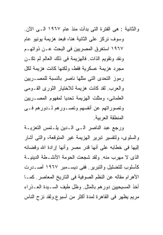 ‫ﻭﺍﻟﺜﺎﻨﻴﺔ : ﻫﻰ ﺍﻟﻔﺘﺭﺓ ﺍﻟﺘﻰ ﺒﺩﺃﺕ ﻤﻨﺫ ﻋﺎﻡ ٧٦٩١ ﺍﻟـﻰ ﺍﻵﻥ.‬
‫ﻭﺴﻭﻑ ﻨﺭﻜﺯ ﻋﻠﻰ ﺍﻟﺜﺎﻨﻴﺔ ﻫﻨﺎ، ﻓﺒﻌﺩ ﻫﺯﻴﻤﺔ ﻴﻭﻨﻴﻭ ﻋﺎﻡ‬
‫٧٦٩١ ﺍﺴﺘﻐﺭﻕ ﺍﻟﻤﺼﺭﻴﻴﻥ ﻓﻰ ﺍﻟﺒﺤﺙ ﻋـﻥ ﺫﻭﺍﺘﻬـﻡ‬
‫ﻭﻨﻘﺩ ﻭﺘﻘﻭﻴﻡ ﺍﻟﺫﺍﺕ. ﻓﺎﻟﻬﺯﻴﻤﺔ ﻓﻰ ﺫﻟﻙ ﺍﻟﻌﺎﻟﻡ ﻟﻡ ﺘﻜـﻥ‬
‫ﻤﺠﺭﺩ ﻫﺯﻴﻤﺔ ﻋﺴﻜﺭﻴﺔ ﻓﻘﻁ، ﻭﻟﻜﻨﻬﺎ ﻜﺎﻨﺕ ﻫﺯﻴﻤﺔ ﻟﻜل‬
‫ﺭﻤﻭﺯ ﺍﻟﺘﺤﺩﻯ ﺍﻟﺘﻰ ﻤﺜﻠﻬﺎ ﻨﺎﺼﺭ ﺒﺎﻟﻨﺴﺒﺔ ﻟﻠﻤﺼـﺭﻴﻴﻥ‬
‫ﻭﺍﻟﻌﺭﺏ. ﻟﻘﺩ ﻜﺎﻨﺕ ﻫﺯﻴﻤﺔ ﻟﻼﺨﺘﻴﺎﺭ ﺍﻟﺜﻭﺭﻯ ﺍﻟﻘـﻭﻤﻰ‬
‫ﺍﻟﻌﻠﻤﺎﻨﻰ، ﻭﻤﺜﻠﺕ ﺍﻟﻬﺯﻴﻤﺔ ﺘﺤﺩﻴﺎ ﻟﻤﻔﻬﻭﻡ ﺍﻟﻤﺼـﺭﻴﻴﻥ‬
                 ‫ﹰ‬
‫ﻭﺘﺼﻭﺭﺍﺘﻬﻡ ﻋﻥ ﺃﻨﻔﺴﻬﻡ ﻭﺘﺼـﻭﺭﻫﻡ ﻟـﺩﻭﺭﻫﻡ ﻓـﻰ‬
                                  ‫ﺍﻟﻤﻨﻁﻘﺔ ﺍﻟﻌﺭﺒﻴﺔ.‬
‫ﻭﺭﺠﻊ ﻋﺒﺩ ﺍﻟﻨﺎﺼﺭ ﺍﻟـﻰ ﺍﻟـﺩﻴﻥ ﻴﻠـﺘﻤﺱ ﺍﻟﺘﻌﺯﻴـﺔ‬
‫ﻭﺍﻟﺴﻠﻭﻯ، ﻭﻟﺘﻔﺴﻴﺭ ﺘﺒﺭﻴﺭ ﺍﻟﻬﺯﻴﻤﺔ ﻏﻴﺭ ﺍﻟﻤﺘﻭﻗﻌﺔ، ﻭﺍﻟﺘﻰ ﺃﺸﺎﺭ‬
‫ﺇﻟﻴﻬﺎ ﻓﻰ ﺨﻁﺎﺒﻪ ﻋﻠﻰ ﺃﻨﻬﺎ ﻗﺩﺭ ﻤﺼﺭ ﻭﺃﻨﻬﺎ ﺇﺭﺍﺩﺓ ﺍﷲ ﻭﻗﻀﺎﺌﻪ‬
‫ﺍﻟﺫﻯ ﻻ ﻤﻬﺭﺏ ﻤﻨﻪ. ﻭﻟﻘﺩ ﺸﺠﻌﺕ ﺍﻟﺤﻭﻤﺔ ﺍﻷﻨﺸـﻁﺔ ﺍﻟﺩﻴﻨﻴـﺔ‬
‫ﻜﺄﺴﻠﻭﺏ ﻟﻠﺘﻀﻠﻴل ﻭﺍﻟﺘﺒﺭﻴﺭ. ﻓﻔﻰ ﺩﻴﺴـﻤﺒﺭ ٧٦٩١ ﺃﺼـﺩﺭﺕ‬
‫ﺍﻷﻫﺭﺍﻡ ﻤﻘﺎﻟﻪ ﻋﻥ ﺍﻟﻨﻅﻡ ﺍﻟﺼﻭﻓﻴﺔ ﻓﻰ ﺍﻟﺘﺎﺭﻴﺦ ﺍﻟﻤﻌﺎﺼﺭ. ﻜﻤـﺎ‬
‫ﺃﺨﺫ ﺍﻟﻤﺴﻴﺤﻴﻴﻥ ﺩﻭﺭﻫﻡ ﺒﺎﻟﻤﺜل. ﻭﻅل ﻁﻴﻑ ﺍﻟﺴـﻴﺩﺓ ﺍﻟﻌـﺫﺭﺍﺀ‬
‫ﻤﺭﻴﻡ ﻴﻅﻬﺭ ﻓﻰ ﺍﻟﻘﺎﻫﺭﺓ ﻟﻤﺩﺓ ﺃﻜﺜﺭ ﻤﻥ ﺃﺴﺒﻭﻉ.ﻭﻟﻘﺩ ﻨﺯﺡ ﺍﻟﻨﺎﺱ‬
 