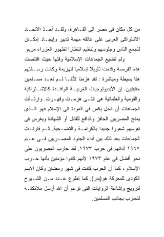 ‫ﻤﻥ ﻜل ﻤﻜﺎﻥ ﻓﻰ ﻤﺼﺭ ﺍﻟﻰ ﺍﻟﻘـﺎﻫﺭﺓ، ﻭﻟﻘـﺩ ﺃﺨـﺫ ﺍﻻﺘﺤـﺎﺩ‬
‫ﺍﻻﺸﺘﺭﺍﻜﻰ ﺍﻟﻌﺭﺒﻰ ﻋﻠﻰ ﻋﺎﺘﻘﻪ ﻤﻬﻤﺔ ﺘﺩﺒﻴﺭ ﻭﺇﻴﺠـﺎﺩ ﺇﻤﻜـﺎﻥ‬
‫ﻟﺘﺠﻤﻊ ﺍﻟﻨﺎﺱ ﻭﺠﻠﻭﺴﻬﻡ ﻭﺘﻨﻅﻴﻡ ﺍﻨﺘﻅﺎﺭﺍ ﻟﻅﻬﻭﺭ ﺍﻟﻌﺯﺭﺍﺀ ﻤﺭﻴﻡ.‬
                    ‫ﹰ‬
‫ﻭﻟﻡ ﺘﻀﻴﻊ ﺍﻟﺠﻤﺎﻋﺎﺕ ﺍﻹﺴﻼﻤﻴﺔ ﻭﻗﺘﻬﺎ ﺤﻴﺙ ﺍﻗﺘﻨﺼﺕ‬
‫ﻫﺫﻩ ﺍﻟﻔﺭﺼﺔ ﻭﻗﺩﻤﺕ ﺘﺄﻭﻴﻼ ﺇﺴﻼﻤﻴﺎ ﻟﻠﻬﺯﻴﻤﺔ ﻭﻜﺎﻨﺕ ﺭﺴـﺎﻟﺘﻬﻡ‬
                       ‫ﹰ‬      ‫ﹰ‬
‫ﻫﻨﺎ ﺒﺴﻴﻁﺔ ﻭﻤﺒﺎﺸﺭﺓ : ﻟﻘﺩ ﻫﺯﻤﻨﺎ ﻷﻨﻨـﺎ ﻟـﻡ ﻨﻌـﺩ ﻤﺴـﻠﻤﻴﻥ‬
‫ﺤﻘﻴﻘﻴﻴﻥ. ﺇﻥ ﺍﻷﻴﺩﻴﻭﻟﻭﺠﻴﺎﺕ ﺍﻟﻐﺭﺒﻴـﺔ ﺍﻟﻭﺍﻓـﺩﺓ ﻜﺎﻻﺸـﺘﺭﺍﻜﻴﺔ‬
‫ﻭﺍﻟﻘﻭﻤﻴﺔ ﻭﺍﻟﻌﻠﻤﺎﻨﻴﺔ ﻫﻰ ﺍﻟﺘـﻰ ﻫﺯﻤـﺕ ﻭﻗﻬـﺭﺕ. ﻭﺍﺭﺘـﺄﺕ‬
‫ﺍﻟﺠﻤﺎﻋﺎﺕ ﺃﻥ ﺍﻟﺤل ﻴﻜﻤﻥ ﻓﻰ ﺍﻟﻌﻭﺩﺓ ﺍﻟﻰ ﺍﻹﺴﻼﻡ ﻓﻬﻭ ﺍﻟـﺫﻯ‬
‫ﻴﻤﻨﺢ ﺍﻟﻤﺼﺭﻴﻴﻥ ﺍﻟﺤﺎﻓﺯ ﻭﺍﻟﺩﺍﻓﻊ ﻟﻠﻘﺘﺎل ﺃﻭ ﺍﻟﺸﻬﺎﺩﺓ ﻭﻴﻐﺭﺱ ﻓﻰ‬
‫ﻨﻔﻭﺴﻬﻡ ﺸﻌﻭﺭﹰ ﺠﺩﻴﺩﹰ ﺒﺎﻟﻜﺭﺍﻤـﺔ ﻭﺍﻟﺘﻀـﺤﻴﺔ. ﺜـﻡ ﻗﺎﺭﻨـﺕ‬
                                ‫ﺍ‬     ‫ﺍ‬
‫ﺍﻟﺠﻤﺎﻋﺎﺕ ﺒﻌﺩ ﺫﻟﻙ ﺒﻴﻥ ﺃﺩﺍﺀ ﺍﻟﺠﻨﻭﺩ ﺍﻟﻤﺼـﺭﻴﻴﻥ ﻓـﻰ ﻋـﺎﻡ‬
‫٧٦٩١ ﺃﺩﺍﺌﻬﻡ ﻓﻰ ﺤﺭﺏ ٣٧٩١. ﻟﻘﺩ ﺤﺎﺭﺏ ﺍﻟﻤﺼﺭﻴﻭﻥ ﻋﻠﻰ‬
‫ﻨﺤﻭ ﺃﻓﻀل ﻓﻰ ﻋﺎﻡ ٣٧٩١ ﻷﻨﻬﻡ ﻜﺎﻨﻭﺍ ﻤﺅﻤﻨﻴﻥ ﺒﺄﻨﻬﺎ ﺤـﺭﺏ‬
‫ﺍﻹﺴﻼﻡ ، ﻜﻤﺎ ﺃﻥ ﺍﻟﺤﺭﺏ ﻜﺎﻨﺕ ﻓﻰ ﺸﻬﺭ ﺭﻤﻀﺎﻥ ﻭﻜﺎﻥ ﺍﻻﺴﻡ‬
‫ﺍﻟﻜﻭﺩﻯ ﻟﻠﻤﻌﺭﻜﺔ ﻫﻭ)ﺒﺩﺭ(. ﻜﻤﺎ ﺘﻁﻭﻉ ﻋـﺩﺩ ﻤـﻥ ﺍﻟﺸـﻴﻭﺥ‬
‫ﻟﺘﺭﻭﻴﺞ ﻭﺇﺸﺎﻋﺔ ﺍﻟﺭﻭﺍﻴﺎﺕ ﺍﻟﺘﻰ ﺘﺯﻋﻡ ﺃﻥ ﺍﷲ ﺃﺭﺴل ﻤﻼﺌﻜﺘـﻪ‬
                                ‫ﻟﺘﺤﺎﺭﺏ ﺒﺠﺎﻨﺏ ﺍﻟﻤﺴﻠﻤﻴﻥ.‬
 