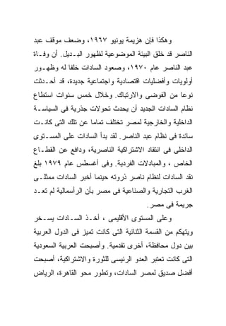 ‫ﻭﻫﻜﺫﺍ ﻓﺈﻥ ﻫﺯﻴﻤﺔ ﻴﻭﻨﻴﻭ ٧٦٩١، ﻭﻀﻌﻑ ﻤﻭﻗﻑ ﻋﺒﺩ‬
‫ﺍﻟﻨﺎﺼﺭ ﻗﺩ ﺨﻠﻕ ﺍﻟﺒﻴﺌﺔ ﺍﻟﻤﻭﻀﻭﻋﻴﺔ ﻟﻅﻬﻭﺭ ﺍﻟﺒـﺩﻴل. ﺃﻥ ﻭﻓـﺎﺓ‬
‫ﻋﺒﺩ ﺍﻟﻨﺎﺼﺭ ﻋﺎﻡ ٠٧٩١، ﻭﺼﻌﻭﺩ ﺍﻟﺴﺎﺩﺍﺕ ﺨﻠﻔﺎ ﻟﻪ ﻭﻅﻬـﻭﺭ‬
          ‫ﹰ‬
‫ﺃﻭﻟﻭﻴﺎﺕ ﻭﺃﻓﻀﻠﻴﺎﺕ ﺍﻗﺘﺼﺎﺩﻴﺔ ﻭﺍﺠﺘﻤﺎﻋﻴﺔ ﺠﺩﻴﺩﺓ، ﻗﺩ ﺃﺤـﺩﺜﺕ‬
‫ﻨﻭﻋﺎ ﻤﻥ ﺍﻟﻔﻭﻀﻰ ﻭﺍﻻﺭﺘﺒﺎﻙ. ﻭﺨﻼل ﺨﻤﺱ ﺴﻨﻭﺍﺕ ﺍﺴﺘﻁﺎﻉ‬
                                          ‫ﹰ‬
‫ﻨﻅﺎﻡ ﺍﻟﺴﺎﺩﺍﺕ ﺍﻟﺠﺩﻴﺩ ﺃﻥ ﻴﺤﺩﺙ ﺘﺤﻭﻻﺕ ﺠﺫﺭﻴﺔ ﻓﻰ ﺍﻟﺴﻴﺎﺴـﺔ‬
‫ﺍﻟﺩﺍﺨﻠﻴﺔ ﻭﺍﻟﺨﺎﺭﺠﻴﺔ ﻟﻤﺼﺭ ﺘﺨﺘﻠﻑ ﺘﻤﺎﻤﺎ ﻋﻥ ﺘﻠﻙ ﺍﻟﺘﻰ ﻜﺎﻨـﺕ‬
                  ‫ﹰ‬
‫ﺴﺎﺌﺩﺓ ﻓﻰ ﻨﻅﺎﻡ ﻋﺒﺩ ﺍﻟﻨﺎﺼﺭ. ﻟﻘﺩ ﺒﺩﺃ ﺍﻟﺴﺎﺩﺍﺕ ﻋﻠﻰ ﺍﻟﻤﺴـﺘﻭﻯ‬
‫ﺍﻟﺩﺍﺨﻠﻰ ﻓﻰ ﺍﻨﺘﻘﺎﺩ ﺍﻻﺸﺘﺭﺍﻜﻴﺔ ﺍﻟﻨﺎﺼﺭﻴﺔ، ﻭﺩﺍﻓﻊ ﻋﻥ ﺍﻟﻘﻁـﺎﻉ‬
‫ﺍﻟﺨﺎﺹ ، ﻭﺍﻟﻤﺒﺎﺩﻻﺕ ﺍﻟﻔﺭﺩﻴﺔ. ﻭﻓﻰ ﺃﻏﺴﻁﺱ ﻋﺎﻡ ٩٧٩١ ﺒﻠﻎ‬
‫ﻨﻘﺩ ﺍﻟﺴﺎﺩﺍﺕ ﻟﻨﻅﺎﻡ ﻨﺎﺼﺭ ﺫﺭﻭﺘﻪ ﺤﻴﻨﻤﺎ ﺃﺨﺒﺭ ﺍﻟﺴﺎﺩﺍﺕ ﻤﻤﺜﻠـﻰ‬
‫ﺍﻟﻐﺭﺏ ﺍﻟﺘﺠﺎﺭﻴﺔ ﻭﺍﻟﺼﻨﺎﻋﻴﺔ ﻓﻰ ﻤﺼﺭ ﺒﺄﻥ ﺍﻟﺭﺃﺴﻤﺎﻟﻴﺔ ﻟﻡ ﺘﻌـﺩ‬
                                        ‫ﺠﺭﻴﻤﺔ ﻓﻰ ﻤﺼﺭ.‬
‫ﻭﻋﻠﻰ ﺍﻟﻤﺴﺘﻭﻯ ﺍﻷﻗﻠﻴﻤﻰ ، ﺃﺨـﺫ ﺍﻟﺴـﺎﺩﺍﺕ ﻴﺴـﺨﺭ‬
‫ﻭﻴﺘﻬﻜﻡ ﻤﻥ ﺍﻟﻘﺴﻤﺔ ﺍﻟﺜﻨﺎﺌﻴﺔ ﺍﻟﺘﻰ ﻜﺎﻨﺕ ﺘﻤﻴﺯ ﻓﻰ ﺍﻟﺩﻭل ﺍﻟﻌﺭﺒﻴﺔ‬
‫ﺒﻴﻥ ﺩﻭل ﻤﺤﺎﻓﻅﺔ، ﺃﺨﺭﻯ ﺘﻘﺩﻤﻴﺔ. ﻭﺃﺼﺒﺤﺕ ﺍﻟﻌﺭﺒﻴﺔ ﺍﻟﺴﻌﻭﺩﻴﺔ‬
‫ﺍﻟﺘﻰ ﻜﺎﻨﺕ ﺘﻌﺘﺒﺭ ﺍﻟﻌﺩﻭ ﺍﻟﺭﺌﻴﺴﻰ ﻟﻠﺜﻭﺭﺓ ﻭﺍﻻﺸﺘﺭﺍﻜﻴﺔ، ﺃﺼﺒﺤﺕ‬
‫ﺃﻓﻀل ﺼﺩﻴﻕ ﻟﻤﺼﺭ ﺍﻟﺴﺎﺩﺍﺕ، ﻭﺘﻁﻭﺭ ﻤﺤﻭ ﺍﻟﻘﺎﻫﺭﺓ، ﺍﻟﺭﻴﺎﺽ‬
 