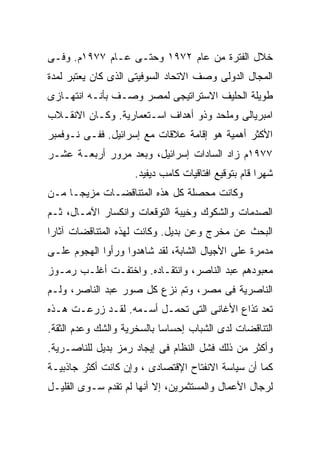 ‫ﺨﻼل ﺍﻟﻔﺘﺭﺓ ﻤﻥ ﻋﺎﻡ ٢٧٩١ ﻭﺤﺘـﻰ ﻋـﺎﻡ ٧٧٩١ﻡ. ﻭﻓـﻰ‬
‫ﺍﻟﻤﺠﺎل ﺍﻟﺩﻭﻟﻰ ﻭﺼﻑ ﺍﻻﺘﺤﺎﺩ ﺍﻟﺴﻭﻓﻴﺘﻰ ﺍﻟﺫﻯ ﻜﺎﻥ ﻴﻌﺘﺒﺭ ﻟﻤﺩﺓ‬
‫ﻁﻭﻴﻠﺔ ﺍﻟﺤﻠﻴﻑ ﺍﻻﺴﺘﺭﺍﺘﻴﺠﻰ ﻟﻤﺼﺭ ﻭﺼـﻑ ﺒﺄﻨـﻪ ﺍﻨﺘﻬـﺎﺯﻯ‬
‫ﺍﻤﺒﺭﻴﺎﻟﻰ ﻭﻤﻠﺤﺩ ﻭﺫﻭ ﺃﻫﺩﺍﻑ ﺍﺴـﺘﻌﻤﺎﺭﻴﺔ. ﻭﻜـﺎﻥ ﺍﻻﻨﻘـﻼﺏ‬
‫ﺍﻷﻜﺜﺭ ﺃﻫﻤﻴﺔ ﻫﻭ ﺇﻗﺎﻤﺔ ﻋﻼﻗﺎﺕ ﻤﻊ ﺇﺴﺭﺍﺌﻴل. ﻓﻔـﻰ ﻨـﻭﻓﻤﺒﺭ‬
‫٧٧٩١ﻡ ﺯﺍﺩ ﺍﻟﺴﺎﺩﺍﺕ ﺇﺴﺭﺍﺌﻴل، ﻭﺒﻌﺩ ﻤﺭﻭﺭ ﺃﺭﺒﻌـﺔ ﻋﺸـﺭ‬
                    ‫ﺸﻬﺭﺍ ﻗﺎﻡ ﺒﺘﻭﻗﻴﻊ ﺍﻓﺘﺎﻗﻴﺎﺕ ﻜﺎﻤﺏ ﺩﻴﻔﻴﺩ.‬
                                                    ‫ﹰ‬
‫ﻭﻜﺎﻨﺕ ﻤﺤﺼﻠﺔ ﻜل ﻫﺫﻩ ﺍﻟﻤﺘﻨﺎﻗﻀـﺎﺕ ﻤﺯﻴﺠـﹰ ﻤـﻥ‬
    ‫ﺎ‬
‫ﺍﻟﺼﺩﻤﺎﺕ ﻭﺍﻟﺸﻜﻭﻙ ﻭﺨﻴﺒﺔ ﺍﻟﺘﻭﻗﻌﺎﺕ ﻭﺍﻨﻜﺴﺎﺭ ﺍﻵﻤـﺎل، ﺜـﻡ‬
‫ﺍﻟﺒﺤﺙ ﻋﻥ ﻤﺨﺭﺝ ﻭﻋﻥ ﺒﺩﻴل. ﻭﻜﺎﻨﺕ ﻟﻬﺫﻩ ﺍﻟﻤﺘﻨﺎﻗﻀﺎﺕ ﺁﺜﺎﺭﺍ‬
‫ﹰ‬
‫ﻤﺩﻤﺭﺓ ﻋﻠﻰ ﺍﻷﺠﻴﺎل ﺍﻟﺸﺎﺒﺔ، ﻟﻘﺩ ﺸﺎﻫﺩﻭﺍ ﻭﺭﺃﻭﺍ ﺍﻟﻬﺠﻭﻡ ﻋﻠـﻰ‬
‫ﻤﻌﺒﻭﺩﻫﻡ ﻋﺒﺩ ﺍﻟﻨﺎﺼﺭ، ﻭﺍﻨﺘﻘـﺎﺩﻩ. ﻭﺍﺨﺘﻔـﺕ ﺃﻏﻠـﺏ ﺭﻤـﻭﺯ‬
‫ﺍﻟﻨﺎﺼﺭﻴﺔ ﻓﻰ ﻤﺼﺭ، ﻭﺘﻡ ﻨﺯﻉ ﻜل ﺼﻭﺭ ﻋﺒﺩ ﺍﻟﻨﺎﺼﺭ، ﻭﻟـﻡ‬
‫ﺘﻌﺩ ﺘﺫﺍﻉ ﺍﻷﻏﺎﻨﻰ ﺍﻟﺘﻰ ﺘﺤﻤـل ﺃﺴـﻤﻪ. ﻟﻘـﺩ ﺯﺭﻋـﺕ ﻫـﺫﻩ‬
‫ﺍﻟﺘﻨﺎﻗﻀﺎﺕ ﻟﺩﻯ ﺍﻟﺸﺒﺎﺏ ﺇﺤﺴﺎﺴﺎ ﺒﺎﻟﺴﺨﺭﻴﺔ ﻭﺍﻟﺸﻙ ﻭﻋﺩﻡ ﺍﻟﺜﻘﺔ.‬
                           ‫ﹰ‬
‫ﻭﺃﻜﺜﺭ ﻤﻥ ﺫﻟﻙ ﻓﺸل ﺍﻟﻨﻅﺎﻡ ﻓﻰ ﺇﻴﺠﺎﺩ ﺭﻤﺯ ﺒﺩﻴل ﻟﻠﻨﺎﺼـﺭﻴﺔ.‬
‫ﻜﻤﺎ ﺃﻥ ﺴﻴﺎﺴﺔ ﺍﻻﻨﻔﺘﺎﺡ ﺍﻹﻗﺘﺼﺎﺩﻯ ، ﻭﺇﻥ ﻜﺎﻨﺕ ﺃﻜﺜﺭ ﺠﺎﺫﺒﻴـﺔ‬
‫ﻟﺭﺠﺎل ﺍﻷﻋﻤﺎل ﻭﺍﻟﻤﺴﺘﺜﻤﺭﻴﻥ، ﺇﻻ ﺃﻨﻬﺎ ﻟﻡ ﺘﻘﺩﻡ ﺴـﻭﻯ ﺍﻟﻘﻠﻴـل‬
 