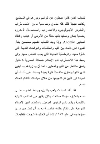 ‫ﻟﻠﺸﺒﺎﺏ ﺍﻟﺫﻴﻥ ﻜﺎﻨﻭﺍ ﻴﺒﺤﺜﻭﻥ ﻋﻥ ﺫﻭﺍﺘﻬﻡ ﻭﺩﻭﺭﻫﻡ ﻓﻰ ﺍﻟﻤﺠﺘﻤﻊ.‬
‫ﻭﻜﺎﻨﺕ ﻨﺘﻴﺠﺔ ﺫﻟﻙ ﻜﻠﻪ ﺨﻠـﻕ ﻭﻀـﻌﻴﺔ ﻤـﻥ ﺍﻻﻀـﻁﺭﺍﺏ‬
‫ﻭﺍﻟﺘﺸﻭﺵ ﺍﻷﻴﺩﻴﻭﻟﻭﺠﻰ، ﻭﺍﻻﻏﺘـﺭﺍﺏ ﻭﺍﺴﺘﺌﺼـﺎل ﺍﻟـﺫﻭﺭ،‬
‫ﻭﻀﻌﻴﺔ ﻴﻤﻜﻥ ﻭﺼﻔﻬﺎ ﺒﺄﻨﻬﺎ ﺤﺎﻟﺔ ﻤﻥ ﺍﻷﻨﻭﻤﻰ ﺃﻭ ﻏﻴﺎﺏ ﻭﺍﻓﺘﻘﺎﺩ‬
‫ﺍﻟﻤﻌﺎﻴﻴﺭ ‪ .Anomie‬ﻭﺇﺫﺍ ﻭﺠﺩ ﺍﻟﺸﺒﺎﺏ ﺃﻨﻔﺴﻬﻡ ﻤﺤﺒﻁﻴﻥ ﺒﻔﻌل‬
‫ﺍﻟﻔﺠﻭﺓ ﺍﻟﺘﻰ ﻗﺎﻤﺕ ﺒﻴﻥ ﺍﻟﻘﻴﻡ ﻭﺍﻟﺘﻁﻠﻌﺎﺕ ﻭﺍﻟﺘﻭﻗﻌﺎﺕ ﺍﻟﻘﺩﻴﻤﺔ ﺍﻟﺘﻰ‬
‫ﻨﺸﺄﻭﺍ ﻤﻌﻬﺎ، ﻭﺍﻟﻭﻀﻌﻴﺔ ﺍﻟﺠﺩﻴﺩﺓ ﺍﻟﺘﻰ ﻴﺠﺏ ﺍﻟﺘﻌﺎﻤل ﻤﻌﻬﺎ. ﻭﻓﻰ‬
‫ﻭﺴﻁ ﻫﺫﺍ ﺍﻻﻀﻁﺭﺍﺏ ﻗﺩﻡ ﺍﻹﺴﻼﻡ ﻋﺼﺎﺘﺔ ﺍﻟﺴﺤﺭﻴﺔ ﻜـﺩﻟﻴل‬
‫ﻭﻨﺴﻕ ﻤﺘﻜﺎﻤل ﻤﻥ ﺍﻟﻘﻴﻡ ﻭﺍﻟﻤﻌﺎﻴﻴﺭ، ﻜﻤﺎ ﺃﻥ ﻴـﺯﻭﺩﻫﻡ ﺒـﺎﻟﻴﻘﻴﻥ‬
‫ﺍﻟﺫﻯ ﻜﺎﻨﻭﺍ ﻴﺒﺤﺜﻭﻥ ﻋﻨﻪ ﻤﻨﺫ ﻓﺘﺭﺓ ﺒﻌﻴﺩﺓ ﻭﺴﺎﻋﺩ ﻋﻠﻰ ﺫﻟـﻙ ﺃﻥ‬
‫ﺍﻟﻌﻭﺩﺓ ﺍﻟﻰ ﺍﻟﺩﻴﻥ ﺘﻡ ﺘﺸﺠﻴﻌﻬﺎ ﻤﻥ ﺨﻼل ﺴﻴﺎﺴﺎﺕ ﺍﻟﻨﻅﺎﻡ ﺍﻟﺤﺎﻜﻡ‬
                                                     ‫ﻨﻔﺴﻪ.‬
‫ﻓﻘﺩ ﺃﺨﺫ ﺍﻟﺴﺎﺩﺍﺕ ﻴﻠﻌﺏ ﺒﺎﻟﺩﻴﻥ، ﻭﻴﺴﻠﻁ ﺍﻟﻀﻭﺀ ﻋﻠـﻰ‬
‫ﻨﻔﺴﻪ ﺒﺎﻋﺘﺒﺎﺭﻩ ﻤﺅﻤﻨﺎ ﺼﺎﻟﺤﹰﹰ، ﻭﻜﺎﻥ ﻴﻅﻬﺭ ﻓﻰ ﺍﻟﻤﻨﺎﺴﺏ ﺍﻟﺩﻴﻨﻴﺔ‬
                              ‫ﺎ‬      ‫ﹰ‬
‫ﻭﺍﻟﻘﻭﻤﻴﺔ ﻭﻴﻘﺩﻡ ﺒﺎﺴﻡ ﺍﻟﺭﺌﻴﺱ ﺍﻟﻤﺅﻤﻥ. ﻭﺍﺴﺘﺨﺩﻡ ﺍﻟﺩﻴﻥ ﻹﻀﻔﺎﺀ‬
‫ﺍﻟﺸﺭﻋﻴﺔ ﻋﻠﻰ ﻨﻅﺎﻡ ﺤﻜﻤﻪ ﺨﺎﺼـﺔ ﺒﻌـﺩ ﺃﻥ ﺘﺨﻠـﺹ ﻤـﻥ‬
‫ﻤﻌﺎﺭﻀﻴﻪ ﻓﻰ ﻋﺎﻡ ١٧٩١، ﻜﻤﺎ ﺃﻥ ﺍﻟﺤﻜﻭﻤﺔ ﺸﺠﻌﺕ ﻟﺘﻨﻅﻴﻤﺎﺕ‬
 