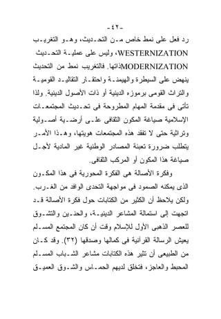 ‫-٢٤-‬
‫ﺭﺩ ﻓﻌل ﻋﻠﻰ ﻨﻤﻁ ﺨﺎﺹ ﻤـﻥ ﺍﻟﺘﺤـﺩﻴﺙ، ﻭﻫـﻭ ﺍﻟﺘﻐﺭﻴـﺏ‬
 ‫‪ ،WESTERNIZATION‬ﻭﻟﻴﺱ ﻋﻠﻰ ﻋﻤﻠﻴـﺔ ﺍﻟﺘﺤـﺩﻴﺙ‬
‫‪MODERNIZATION‬ﺫﺍﺘﻬﺎ. ﻓﺎﻟﺘﻐﺭﻴﺏ ﻨﻤﻁ ﻤﻥ ﺍﻟﺘﺤﺩﻴﺙ‬
‫ﻴﻨﻬﺽ ﻋﻠﻰ ﺍﻟﺴﻴﻁﺭﺓ ﻭﺍﻟﻬﻴﻤﻨـﺔ ﻭﺍﺤﺘﻘـﺎﺭ ﺍﻟﺘﻘﺎﻟﻴـﺩ ﺍﻟﻘﻭﻤﻴـﺔ‬
‫ﻭﺍﻟﺘﺭﺍﺙ ﺍﻟﻘﻭﻤﻰ ﺒﺭﻤﻭﺯﻩ ﺍﻟﺩﻴﻨﻴﺔ ﺃﻭ ﺫﺍﺕ ﺍﻷﺼﻭل ﺍﻟﺩﻴﻨﻴﺔ. ﻭﻟﺫﺍ‬
‫ﺘﺄﺘﻰ ﻓﻰ ﻤﻘﺩﻤﺔ ﺍﻟﻤﻬﺎﻡ ﺍﻟﻤﻁﺭﻭﺤﺔ ﻓﻰ ﺘﺤـﺩﻴﺙ ﺍﻟﻤﺠﺘﻤﻌـﺎﺕ‬
‫ﺍﻹﺴﻼﻤﻴﺔ ﺼﻴﺎﻏﺔ ﺍﻟﻤﻜﻭﻥ ﺍﻟﺜﻘﺎﻓﻰ ﻋﻠـﻰ ﺃﺭﻀـﻴﺔ ﺃﺼـﻭﻟﻴﺔ‬
‫ﻭﺘﺭﺍﺜﻴﺔ ﺤﺘﻰ ﻻ ﺘﻔﻘﺩ ﻫﺫﻩ ﺍﻟﻤﺠﺘﻤﻌﺎﺕ ﻫﻭﻴﺘﻬﺎ، ﻭﻫـﺫﺍ ﺍﻷﻤـﺭ‬
‫ﻴﺘﻁﻠﺏ ﻀﺭﻭﺭﺓ ﺘﻌﺒﺌﺔ ﺍﻟﻤﺼﺎﺩﺭ ﺍﻟﻭﻁﻨﻴﺔ ﻏﻴﺭ ﺍﻟﻤﺎﺩﻴﺔ ﻷﺠـل‬
                    ‫ﺼﻴﺎﻏﺔ ﻫﺫﺍ ﺍﻟﻤﻜﻭﻥ ﺃﻭ ﺍﻟﻤﺭﻜﺏ ﺍﻟﺜﻘﺎﻓﻰ.‬
‫ﻭﻓﻜﺭﺓ ﺍﻷﺼﺎﻟﺔ ﻫﻰ ﺍﻟﻔﻜﺭﺓ ﺍﻟﻤﺤﻭﺭﻴﺔ ﻓﻰ ﻫﺫﺍ ﺍﻟﻤﻜـﻭﻥ‬
‫ﺍﻟﺫﻯ ﻴﻤﻜﻨﻪ ﺍﻟﺼﻤﻭﺩ ﻓﻰ ﻤﻭﺍﺠﻬﺔ ﺍﻟﺘﺤﺩﻯ ﺍﻟﻭﺍﻓﺩ ﻤﻥ ﺍﻟﻐـﺭﺏ.‬
‫ﻭﻟﻜﻥ ﻴﻼﺤﻅ ﺃﻥ ﺍﻟﻜﺜﻴﺭ ﻤﻥ ﺍﻟﻜﺘﺎﺒﺎﺕ ﺤﻭل ﻓﻜﺭﺓ ﺍﻷﺼﺎﻟﺔ ﻗـﺩ‬
‫ﺍﺘﺠﻬﺕ ﺇﻟﻰ ﺍﺴﺘﻤﺎﻟﺔ ﺍﻟﻤﺸﺎﻋﺭ ﺍﻟﺩﻴﻨﻴـﺔ، ﻭﺍﻟﺤﻨـﻴﻥ ﻭﺍﻟﺘﺸـﻭﻕ‬
‫ﻟﻠﻌﺼﺭ ﺍﻟﺫﻫﺒﻰ ﺍﻷﻭل ﻟﻺﺴﻼﻡ ﻭﻗﺕ ﺃﻥ ﻜﺎﻥ ﺍﻟﻤﺠﺘﻤﻊ ﺍﻟﻤﺴـﻠﻡ‬
‫ﻴﻌﻴﺵ ﺍﻟﺭﺴﺎﻟﺔ ﺍﻟﻘﺭﺁﻨﻴﺔ ﻓﻰ ﻜﻤﺎﻟﻬﺎ ﻭﺼﺩﻗﻬﺎ )٢٣(. ﻭﻗﺩ ﻜـﺎﻥ‬
‫ﻤﻥ ﺍﻟﻁﺒﻴﻌﻰ ﺃﻥ ﺘﺜﻴﺭ ﻫﺫﻩ ﺍﻟﻜﺘﺎﺒﺎﺕ ﻤﺸﺎﻋﺭ ﺍﻟﺸـﺒﺎﺏ ﺍﻟﻤﺴـﻠﻡ‬
‫ﺍﻟﻤﺤﺒﻁ ﻭﺍﻟﻌﺎﺠﺯ، ﻓﺘﺨﻠﻕ ﻟﺩﻴﻬﻡ ﺍﻟﺤﻤـﺎﺱ ﻭﺍﻟﺸـﻭﻕ ﺍﻟﻌﻤﻴـﻕ‬
 