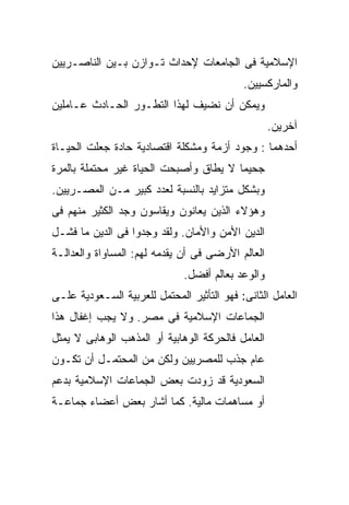 ‫ﺍﻹﺴﻼﻤﻴﺔ ﻓﻰ ﺍﻟﺠﺎﻤﻌﺎﺕ ﻹﺤﺩﺍﺙ ﺘـﻭﺍﺯﻥ ﺒـﻴﻥ ﺍﻟﻨﺎﺼـﺭﻴﻴﻥ‬
                                            ‫ﻭﺍﻟﻤﺎﺭﻜﺴﻴﻴﻥ.‬
‫ﻭﻴﻤﻜﻥ ﺃﻥ ﻨﻀﻴﻑ ﻟﻬﺫﺍ ﺍﻟﺘﻁـﻭﺭ ﺍﻟﺤـﺎﺩﺙ ﻋـﺎﻤﻠﻴﻥ‬
                                                   ‫ﺁﺨﺭﻴﻥ.‬
‫ﺃﺤﺩﻫﻤﺎ : ﻭﺠﻭﺩ ﺃﺯﻤﺔ ﻭﻤﺸﻜﻠﺔ ﺍﻗﺘﺼﺎﺩﻴﺔ ﺤﺎﺩﺓ ﺠﻌﻠﺕ ﺍﻟﺤﻴـﺎﺓ‬
‫ﺠﺤﻴﻤﺎ ﻻ ﻴﻁﺎﻕ ﻭﺃﺼﺒﺤﺕ ﺍﻟﺤﻴﺎﺓ ﻏﻴﺭ ﻤﺤﺘﻤﻠﺔ ﺒﺎﻟﻤﺭﺓ‬
                                       ‫ﹰ‬
‫ﻭﺒﺸﻜل ﻤﺘﺯﺍﻴﺩ ﺒﺎﻟﻨﺴﺒﺔ ﻟﻌﺩﺩ ﻜﺒﻴﺭ ﻤـﻥ ﺍﻟﻤﺼـﺭﻴﻴﻥ.‬
‫ﻭﻫﺅﻻﺀ ﺍﻟﺫﻴﻥ ﻴﻌﺎﻨﻭﻥ ﻭﻴﻘﺎﺴﻭﻥ ﻭﺠﺩ ﺍﻟﻜﺜﻴﺭ ﻤﻨﻬﻡ ﻓﻰ‬
‫ﺍﻟﺩﻴﻥ ﺍﻷﻤﻥ ﻭﺍﻷﻤﺎﻥ. ﻭﻟﻘﺩ ﻭﺠﺩﻭﺍ ﻓﻰ ﺍﻟﺩﻴﻥ ﻤﺎ ﻓﺸـل‬
‫ﺍﻟﻌﺎﻟﻡ ﺍﻷﺭﻀﻰ ﻓﻰ ﺃﻥ ﻴﻘﺩﻤﻪ ﻟﻬﻡ: ﺍﻟﻤﺴﺎﻭﺍﺓ ﻭﺍﻟﻌﺩﺍﻟـﺔ‬
                              ‫ﻭﺍﻟﻭﻋﺩ ﺒﻌﺎﻟﻡ ﺃﻓﻀل.‬
‫ﺍﻟﻌﺎﻤل ﺍﻟﺜﺎﻨﻰ: ﻓﻬﻭ ﺍﻟﺘﺄﺜﻴﺭ ﺍﻟﻤﺤﺘﻤل ﻟﻠﻌﺭﺒﻴﺔ ﺍﻟﺴـﻌﻭﺩﻴﺔ ﻋﻠـﻰ‬
‫ﺍﻟﺠﻤﺎﻋﺎﺕ ﺍﻹﺴﻼﻤﻴﺔ ﻓﻰ ﻤﺼﺭ. ﻭﻻ ﻴﺠﺏ ﺇﻏﻔﺎل ﻫﺫﺍ‬
‫ﺍﻟﻌﺎﻤل ﻓﺎﻟﺤﺭﻜﺔ ﺍﻟﻭﻫﺎﺒﻴﺔ ﺃﻭ ﺍﻟﻤﺫﻫﺏ ﺍﻟﻭﻫﺎﺒﻰ ﻻ ﻴﻤﺜل‬
‫ﻋﺎﻡ ﺠﺫﺏ ﻟﻠﻤﺼﺭﻴﻴﻥ ﻭﻟﻜﻥ ﻤﻥ ﺍﻟﻤﺤﺘﻤـل ﺃﻥ ﺘﻜـﻭﻥ‬
‫ﺍﻟﺴﻌﻭﺩﻴﺔ ﻗﺩ ﺯﻭﺩﺕ ﺒﻌﺽ ﺍﻟﺠﻤﺎﻋﺎﺕ ﺍﻹﺴﻼﻤﻴﺔ ﺒﺩﻋﻡ‬
‫ﺃﻭ ﻤﺴﺎﻫﻤﺎﺕ ﻤﺎﻟﻴﺔ. ﻜﻤﺎ ﺃﺸﺎﺭ ﺒﻌﺽ ﺃﻋﻀﺎﺀ ﺠﻤﺎﻋـﺔ‬
 