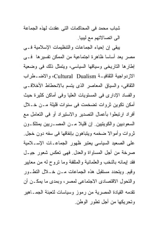 ‫ﺸﺒﺎﺏ ﻤﺤﻤﺩ ﻓﻰ ﺍﻟﻤﺤﺎﻜﻤﺎﺕ ﺍﻟﺘﻰ ﻋﻘﺩﺕ ﻟﻬﺫﻩ ﺍﻟﺠﻤﺎﻋﺔ‬
                            ‫ﺍﻟﻰ ﺍﺘﺼﺎﻻﺘﻬﻡ ﻤﻊ ﻟﻴﺒﻴﺎ.‬
‫ﻴﺒﻘﻰ ﺇﻥ ﺇﺤﻴﺎﺀ ﺍﻟﺠﻤﺎﻋﺎﺕ ﻭﺍﻟﺘﻨﻅﻴﻤﺎﺕ ﺍﻹﺴﻼﻤﻴﺔ ﻓـﻰ‬
‫ﻤﺼﺭ ﻴﻌﺩ ﺃﺴﺎﺴﺎ ﻅﺎﻫﺭﺓ ﺍﺠﺘﻤﺎﻋﻴﺔ ﻤﻥ ﺍﻟﻤﻤﻜﻥ ﺘﻔﺴﻴﺭﻫﺎ ﻓـﻰ‬
                                     ‫ﹰ‬
‫ﺇﻁﺎﺭﻫﺎ ﺍﻟﺘﺎﺭﻴﺨﻰ ﻭﺴﻴﺎﻗﻬﺎ ﺍﻟﺴﻴﺎﺴﻰ، ﻭﻴﺘﻤﺜل ﺫﻟﻙ ﻓﻰ ﻭﻀﻌﻴﺔ‬
‫ﺍﻻﺯﺩﻭﺍﺠﻴﺔ ﺍﻟﺜﻘﺎﻓﻴـﺔ ‪ ،Cultural Dualism‬ﻭﺍﻻﻀـﻁﺭﺍﺏ‬
‫ﺍﻟﺜﻘﺎﻓﻰ، ﻭﺍﻟﺴﻴﺎﻕ ﺍﻟﻤﻌﺎﺼﺭ ﺍﻟﺫﻯ ﻴﺘﺴﻡ ﺒﺎﻻﻨﺤﻁﺎﻁ ﺍﻷﺨﻼﻗـﻰ‬
‫ﻭﺍﻟﻔﺴﺎﺩ ﺍﻹﺩﺍﺭﻯ ﻓﻰ ﺍﻟﻤﺴﺘﻭﻴﺎﺕ ﺍﻟﻌﻠﻴﺎ ﻭﻓﻰ ﺃﻤﺎﻜﻥ ﻜﺜﻴﺭﺓ ﺤﻴﺙ‬
‫ﺃﻤﻜﻥ ﺘﻜﻭﻴﻥ ﺜﺭﻭﺍﺕ ﺘﻀﺨﻤﺕ ﻓﻰ ﺴﻨﻭﺍﺕ ﻗﻠﻴﻠﺔ ﻤـﻥ ﺨـﻼل‬
‫ﺃﻓﺭﺍﺩ ﺍﺭﺘﺒﻁﻭﺍ ﺒﺄﻋﻤﺎل ﺍﻟﺘﺼﺩﻴﺭ ﻭﺍﻻﺴﺘﻴﺭﺍﺩ ﺃﻭ ﻓﻰ ﺍﻟﺘﻌﺎﻤل ﻤﻊ‬
‫ﺍﻟﺴﻌﻭﺩﻴﻴﻥ ﻭﺍﻟﻜﻭﻴﺘﻴﻴﻥ. ﺇﻥ ﻗﻠﻴﻼ ﻤـﻥ ﺍﻟﻤﺼـﺭﻴﻴﻥ ﻴﻤﺘﻠﻜـﻭﻥ‬
                       ‫ﹰ‬
‫ﺜﺭﻭﺍﺕ ﻭﺃﻤﻭﺍﻻ ﻀﺨﻤﻪ ﻭﻴﺘﺒﺎﻫﻭﻥ ﺒﺈﻨﻔﺎﻗﻬﺎ ﻓﻰ ﺴﻔﻪ ﺩﻭﻥ ﺨﺠل.‬
                                       ‫ﹰ‬
‫ﻋﻠﻰ ﺍﻟﺼﻌﻴﺩ ﺍﻟﺴﻴﺎﺴﻰ ﻴﻌﺘﺒﺭ ﻅﻬﻭﺭ ﺍﻟﺠﻤﺎﻋـﺎﺕ ﺍﻹﺴـﻼﻤﻴﺔ‬
‫ﺼﺭﺨﺔ ﻤﻥ ﺃﺠل ﺍﻟﻤﺴﺎﻭﺍﺓ ﻭﺍﻟﻌﺩل. ﻓﻬﻰ ﺘﻌﻜﺱ ﺸﻌﻭﺭ ﺠﻴـل‬
‫ﻓﻘﺩ ﺇﻴﻤﺎﻨﻪ ﺒﺎﻟﻨﺨﺏ ﻭﺍﻟﻌﻠﻤﺎﻨﻴﺔ ﻭﺍﻟﻤﺜﻘﻔﺔ ﻭﻤﺎ ﺘﺭﻭﺡ ﻟﻪ ﻤﻥ ﻤﻌﺎﻴﻴﺭ‬
‫ﻭﻗﻴﻡ. ﻭﻴﺘﺤﺩﺩ ﻤﺴﺘﻘﺒل ﻫﺫﻩ ﺍﻟﺠﻤﺎﻋﺎﺕ ﻤـﻥ ﺨـﻼل ﺍﻟﺘﻁـﻭﺭ‬
‫ﻭﺍﻟﺘﺤﻭل ﺍﻻﻗﺘﺼﺎﺩﻯ ﺍﻻﺠﺘﻤﺎﻋﻰ ﻟﻤﺼﺭ، ﻭﺒﻤﺩﻯ ﻤﺎ ﻴﻤﻜـﻥ ﺃﻥ‬
‫ﺘﻘﺩﻤﻪ ﺍﻟﻘﻴﺎﺩﺓ ﺍﻟﻤﺼﺭﻴﺔ ﻤﻥ ﺭﻤﻭﺯ ﻭﺴﻴﺎﺴﺎﺕ ﻟﺘﻌﺒﺌﺔ ﺍﻟﺠﻤـﺎﻫﻴﺭ‬
                           ‫ﻭﺘﺤﺭﻴﻜﻬﺎ ﻤﻥ ﺃﺠل ﺘﻁﻭﺭ ﺍﻟﻭﻁﻥ.‬
 