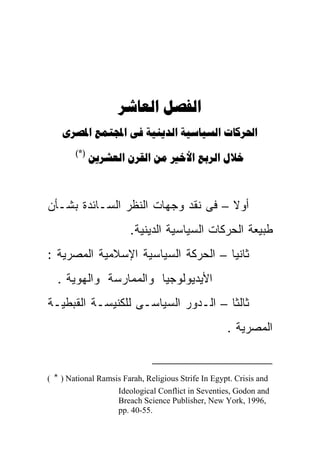  
         
        ( *)
                    



‫ﺃﻭﻻ – ﻓﻰ ﻨﻘﺩ ﻭﺠﻬﺎﺕ ﺍﻟﻨﻅﺭ ﺍﻟﺴـﺎﺌﺩﺓ ﺒﺸـﺄﻥ‬
                                    ‫ﹰ‬
                        .‫ﻁﺒﻴﻌﺔ ﺍﻟﺤﺭﻜﺎﺕ ﺍﻟﺴﻴﺎﺴﻴﺔ ﺍﻟﺩﻴﻨﻴﺔ‬
: ‫ﺜﺎﻨﻴﺎ – ﺍﻟﺤﺭﻜﺔ ﺍﻟﺴﻴﺎﺴﻴﺔ ﺍﻹﺴﻼﻤﻴﺔ ﺍﻟﻤﺼﺭﻴﺔ‬
                                    ‫ﹰ‬
  . ‫ﺍﻷﻴﺩﻴﻭﻟﻭﺠﻴﺎ ﻭﺍﻟﻤﻤﺎﺭﺴﺔ ﻭﺍﻟﻬﻭﻴﺔ‬
‫ﺜﺎﻟﺜﺎ – ﺍﻟـﺩﻭﺭ ﺍﻟﺴﻴﺎﺴـﻰ ﻟﻠﻜﻨﻴﺴـﺔ ﺍﻟﻘﺒﻁﻴـﺔ‬
                                    ‫ﹰ‬
                                                     . ‫ﺍﻟﻤﺼﺭﻴﺔ‬


( * ) National Ramsis Farah, Religious Strife In Egypt. Crisis and
                    Ideological Conflict in Seventies, Godon and
                    Breach Science Publisher, New York, 1996,
                    pp. 40-55.
 