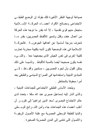 ‫ﺼﻴﺎﻏﺔ ﻟﻭﺠﻬﺔ ﺍﻟﻨﻅﺭ ﺍﻷﺨﻴﺭﺓ ﺘﻠﻙ ﺒﻘﻭﻟﻪ ﺇﻥ ﺍﻟﻭﻀﻊ ﺍﻟﻁﺒﻘـﻰ‬
‫ﺍﻻﺠﺘﻤﺎﻋﻰ ﻭﻤﺼﺎﻟﺢ ﺍﻷﻓﺭﺍﺩ ﺃﻋﻀـﺎﺀ ﺍﻟﺤﺭﻜـﺔ ﺍﻹﺴـﻼﻤﻴﺔ‬
‫ﺴﺘﺠﻌل ﻤﻨﻬﻡ ﻗﻭﻯ ﺘﻘﺩﻤﻴﺔ ، ﺇﻻ ﺃﻨﻪ ﺒﻘﺩﺭ ﻤﺎ ﺘﻭﺠﻪ ﻫﺫﻩ ﺍﻟﺤﺭﻜﺔ‬
‫ﻤﻥ ﺃﻋﻤﺎل ﻋﻨﻑ ﻭﻗﺘل ﻭﺘﺩﻤﻴﺭ ﻟﻸﻗﺒﺎﻁ ﺍﻟﻤﺼﺭﻴﻴﻥ، ﺒﻘﺩﺭ ﻤـﺎ‬
‫ﺘﻨﺤﺭﻑ ﺒﺩﺭﺠﺔ ﺃﺴﺎﺴﻴﺔ ﻋﻥ ﺃﻫﺩﺍﻓﻬﺎ ﺍﻟﺠﻭﻫﺭﻴـﺔ . ﻓﺎﻟﺤﺭﻜـﺔ‬
‫ﺍﻹﺴﻼﻤﻴﺔ ﻓﻰ ﻫﺫﻩ ﺍﻟﻭﻀﻌﻴﺔ ﺘﻜﻭﻥ ﺃﺸﺒﻪ ﺒﻜﺘﻴﺒﺔ ﻤﺤﺎﺭﺒﺔ ﺘﺤﺎﺭﺏ‬
‫ﻜﺘﻴﺒﺔ ﺃﺨﺭﻯ ﻓﻰ ﻨﻔﺱ ﺍﻟﺠﻴﺵ ﺍﻟﺫﻯ ﻴﺠﻤﻌﻬﻤﺎ ﻤﻌﺎ . ﻭﺍﻟﺸـﻰﺀ‬
          ‫ﹰ‬
‫ﻨﻔﺴﻪ ﻴﻜﻭﻥ ﺼﺤﻴﺤﺎ ﺃﻴﻀﺎ ﺒﺎﻟﻨﺴﺒﺔ ﻟﻸﻗﺒﺎﻁ . ﻭﺘﺄﺴﻴﺴﺎ ﻋﻠﻰ ﺫﻟﻙ‬
        ‫ﹰ‬                        ‫ﹰ‬    ‫ﹰ‬
‫ﻴﻤﻜﻥ ﺍﻟﻘﻭل ﺒﺄﻥ ﻟﺠﻭﺀ ﺍﻟﻤﺼﺭﻴﻴﻥ ، ﻤﺴﻠﻤﻴﻥ ﻭﺃﻗﺒـﺎﻁ ، ﺇﻟـﻰ‬
‫ﺍﻟﻤﺒﺎﺩﺉ ﺍﻟﺩﻴﻨﻴﺔ ﻭﺍﺴﺘﺨﺩﺍﻤﻬﺎ ﻓﻰ ﺍﻟﺼﺭﺍﻉ ﺍﻟﺴﻴﺎﺴﻰ ﻭﺍﻟﻁﺒﻘﻰ ﻴﻌﺩ‬
                                 ‫ﺃﻤﺭﺍ ﻤﺤﻔﻭﻓﺎ ﺒﺎﻟﻤﺨﺎﻁﺭ .‬
                                            ‫ﹰ‬      ‫ﹰ‬
‫ﻭﻴﺘﺤﺩﺩ ﺍﻷﺴﺎﺱ ﺍﻟﻁﺒﻘﻰ ﺍﻻﺠﺘﻤﺎﻋﻰ ﻟﻠﺠﻤﺎﻋﺎﺕ ﺍﻟﺩﻴﻨﻴﺔ ،‬
‫ﻭﺍﻟﺫﻯ ﺃﺸﺎﺭ ﺇﻟﻴﻪ ﺇﺴﻤﺎﻋﻴل ﺼﺒﺭﻯ ﻋﺒﺩ ﺍﷲ ﺴﻠﻔﺎ ، ﻴﺘﺤﺩﺩ ﻟﺩﻯ‬
            ‫ﹰ‬
‫ﻋﺎﻟﻡ ﺍﻻﺠﺘﻤﺎﻉ ﺍﻟﻤﺼﺭﻯ "ﺴﻌﺩ ﺍﻟﺩﻴﻥ ﺇﺒﺭﺍﻫﻴﻡ" ﺇﻟﻰ ﺘﻘﺭﻴـﺭ ﺃﻥ‬
‫ﺃﻏﻠﺏ ﺃﻋﻀﺎﺀ ﻫﺫﻩ ﺍﻟﺠﻤﺎﻋﺎﺕ ﺠﺎﺀ ﻭﺃﻤﻥ ﺍﻟﺸـﺭﺍﺌﺢ ﺍﻟﻭﺴـﻁﻰ‬
‫ﻭﺍﻟﺩﻨﻴﺎ ﻟﻠﻁﺒﻘﺔ ﺍﻟﻭﺴﻁﻰ ﺍﻟﻤﺼﺭﻴﺔ ﻤﻊ ﻏﻠﺒﺔ ﺍﻷﺼﻭل ﺍﻟﺭﻴﻔﻴـﺔ‬
       ‫ﻭﺍﻷﺼﻭل ﺍﻟﺘﻰ ﺘﻨﺘﻤﻰ ﺇﻟﻰ ﺍﻟﻤﺩﻥ ﺍﻟﻤﺼﺭﻴﺔ ﺍﻟﺼﻐﻴﺭﺓ .‬
 