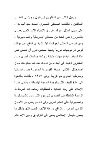 ‫ﻭﻴﻤﻴل ﺍﻟﻜﺜﻴﺭ ﻤﻥ ﺍﻟﻤﻔﻜﺭﻴﻥ ﺇﻟﻰ ﻗﺒﻭل ﻭﺠﻬﺘـﻰ ﺍﻟﻨﻅـﺭ‬
‫ﺍﻟﺴﺎﻟﻔﺘﻴﻥ ، ﻓﺎﻟﻜﺎﺘﺏ ﺍﻟﺼﺤﻔﻰ ﺍﻟﻤﺼﺭﻯ "ﻤﺤﻤﺩ ﺴﻴﺩ ﺃﺤﻤـﺩ" ،‬
‫ﻋﻠﻰ ﺴﺒﻴل ﺍﻟﻤﺜﺎل ، ﻴﺅﻜﺩ ﻋﻠﻰ ﺃﻥ ﺍﻹﺤﻴﺎﺀ ﺍﻹﺴـﻼﻤﻰ ﻴﻌﻤـل‬
‫ﺒﺎﻟﻀﺭﻭﺭﺓ ﻋﻠﻰ ﺍﻟﻀﺩ ﻤﻥ ﻤﺼﺎﻟﺢ ﺍﻹﻤﺒﺭﻴﺎﻟﻴﺔ ﻭﺍﻟﺼـﻬﻴﻭﻨﻴﺔ ،‬
‫ﻭﻤﻥ ﺜﻡ ﻓﻤﻥ ﺍﻟﻤﻤﻜﻥ ﻟﻠﺤﺭﻜﺎﺕ ﺍﻹﺴﻼﻤﻴﺔ ﺃﻥ ﺘﺩﺍﻓﻊ ﻋﻥ ﻤﻭﻗﻑ‬
‫ﻗﻭﻤﻰ ﺫﻭ ﺘﻭﺠﻬﺎﺕ ﺜﻭﺭﻴﺔ ﻭﺩﻴﻨﻴﺔ ﻤﺴﺘﻨﻴﺭﺓ ﺩﻭﻥ ﺃﻥ ﺘﻀﻔﻰ ﻋﻠﻰ‬
‫ﻫﺫﺍ ﺍﻟﻤﻭﻗﻑ ﺃﻴﺔ ﺘﻭﺠﻬﺎﺕ ﻁﺒﻘﻴﺔ . ﻭﺜﻤﺔ ﺠﻤﺎﻋﺎﺕ ﺃﺨﺭﻯ ﻤـﻥ‬
‫ﺍﻟﻤﻔﻜﺭﻴﻥ ﺫﻫﺒﺕ ﺇﻟﻰ ﺃﺒﻌﺩ ﻤـﻥ ﺫﻟـﻙ ﻋﻨـﺩﻤﺎ ﻁﺎﻟﺒـﺕ ﻤـﻥ‬
‫ﺍﻀﻤﺤﻼل ﻭﺘﻼﺸﻰ ﺼﻴﻐﺔ ﺍﻟﻘﻭﻤﻴـﺔ ﺍﻟﻌﺭﺒﻴـﺔ ﺒﻌـﺩ ﻓﺸـﻠﻬﺎ‬
‫ﻭﺴﻘﻭﻁﻬﺎ ﺍﻟﻤﺩﻭﻯ ﻤﻊ ﻫﺯﻴﻤﺔ ﻴﻭﻨﻴﻭ ٧٦٩١ ، ﻁﺎﻟﺒﺕ ﺒﺎﻟﺩﻋﻭﺓ‬
‫ﺇﻟﻰ ﻋﺎﺩﺓ ﺘﻜﻴﻴﻑ ﺍﻷﻴﺩﻴﻭﻟﻭﺠﻴﺔ ﺍﻟﻌﺭﺒﻴﺔ ﺍﻷﺼﻴﻠﺔ ، ﻭﺘﻌﻨﻰ ﻫﻨـﺎ‬
‫ﺍﻹﺴﻼﻡ ﻋﻠﻰ ﻭﺠﻪ ﺍﻟﺘﺤﺩﻴﺩ ، ﻟﻤﺘﻁﻠﺒﺎﺕ ﻭﺤﺎﺠـﺎﺕ ﺍﻟﻤﺭﺤﻠـﺔ‬
‫ﺍﻟﺭﺍﻫﻨﺔ ﺍﻟﻤﺘﻤﺜﻠﺔ ﻓﻰ ﺍﻟﺘﺼﺩﻯ ﻟﻠﻬـﺩﻭﻡ ﺍﻟﺸـﺭﺱ ﻟﻺﻤﺒﺭﻴﺎﻟﻴـﺔ‬
‫ﻭﺍﻟﺼﻬﻴﻭﻨﻴﺔ ﻋﻠﻰ ﺍﻟﻌﺎﻟﻡ ﺍﻟﻌﺭﺒﻰ ﻭﻓﻰ ﺩﻋـﻡ ﻭﺘﻌﺯﻴـﺯ ﺍﻷﻤـﻥ‬
‫ﺍﻟﻘﻭﻤﻰ ﺍﻟﻌﺭﺒﻰ . ﻭﺍﻟﻭﺍﻗﻊ ﺃﻥ ﻫﺫﺍ ﺍﻻﺘﺠﺎﻩ ﺍﻟﺠﺩﻴﺩ ﺍﻟﺫﻯ ﻴﺸﻜل ﻤﺎ‬
‫ﻴﺴﻤﻰ ﺒﺎﻟﻴﺴﺎﺭ ﺍﻹﺴﻼﻤﻰ ﻴﺴﻌﻰ ﺇﻟﻰ ﺍﻟﺘﻭﻓﻴـﻕ ﺒـﻴﻥ ﺍﻹﺴـﻼﻡ‬
 