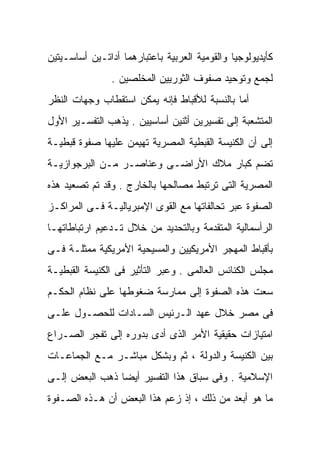 ‫ﻜﺄﻴﺩﻴﻭﻟﻭﺠﻴﺎ ﻭﺍﻟﻘﻭﻤﻴﺔ ﺍﻟﻌﺭﺒﻴﺔ ﺒﺎﻋﺘﺒﺎﺭﻫﻤﺎ ﺃﺩﺍﺘـﻴﻥ ﺃﺴﺎﺴـﻴﺘﻴﻥ‬
                ‫ﻟﺠﻤﻊ ﻭﺘﻭﺤﻴﺩ ﺼﻔﻭﻑ ﺍﻟﺜﻭﺭﻴﻴﻥ ﺍﻟﻤﺨﻠﺼﻴﻥ .‬
‫ﺃﻤﺎ ﺒﺎﻟﻨﺴﺒﺔ ﻟﻸﻗﺒﺎﻁ ﻓﺈﻨﻪ ﻴﻤﻜﻥ ﺍﺴﺘﻘﻁﺎﺏ ﻭﺠﻬﺎﺕ ﺍﻟﻨﻅﺭ‬
‫ﺍﻟﻤﺘﺸﻌﺒﺔ ﺇﻟﻰ ﺘﻔﺴﻴﺭﻴﻥ ﺃﺜﻨﻴﻥ ﺃﺴﺎﺴﻴﻴﻥ . ﻴﺫﻫﺏ ﺍﻟﺘﻔﺴـﻴﺭ ﺍﻷﻭل‬
‫ﺇﻟﻰ ﺃﻥ ﺍﻟﻜﻨﻴﺴﺔ ﺍﻟﻘﺒﻁﻴﺔ ﺍﻟﻤﺼﺭﻴﺔ ﺘﻬﻴﻤﻥ ﻋﻠﻴﻬﺎ ﺼﻔﻭﺓ ﻗﺒﻁﻴـﺔ‬
‫ﺘﻀﻡ ﻜﺒﺎﺭ ﻤﻼﻙ ﺍﻷﺭﺍﻀـﻰ ﻭﻋﻨﺎﺼـﺭ ﻤـﻥ ﺍﻟﺒﺭﺠﻭﺍﺯﻴـﺔ‬
‫ﺍﻟﻤﺼﺭﻴﺔ ﺍﻟﺘﻰ ﺘﺭﺘﺒﻁ ﻤﺼﺎﻟﺤﻬﺎ ﺒﺎﻟﺨﺎﺭﺝ . ﻭﻗﺩ ﺘﻡ ﺘﺼﻌﻴﺩ ﻫﺫﻩ‬
‫ﺍﻟﺼﻔﻭﺓ ﻋﺒﺭ ﺘﺤﺎﻟﻔﺎﺘﻬﺎ ﻤﻊ ﺍﻟﻘﻭﻯ ﺍﻹﻤﺒﺭﻴﺎﻟﻴـﺔ ﻓـﻰ ﺍﻟﻤﺭﺍﻜـﺯ‬
‫ﺍﻟﺭﺃﺴﻤﺎﻟﻴﺔ ﺍﻟﻤﺘﻘﺩﻤﺔ ﻭﺒﺎﻟﺘﺤﺩﻴﺩ ﻤﻥ ﺨﻼل ﺘـﺩﻋﻴﻡ ﺍﺭﺘﺒﺎﻁﺎﺘﻬـﺎ‬
‫ﺒﺄﻗﺒﺎﻁ ﺍﻟﻤﻬﺠﺭ ﺍﻷﻤﺭﻴﻜﻴﻴﻥ ﻭﺍﻟﻤﺴﻴﺤﻴﺔ ﺍﻷﻤﺭﻴﻜﻴﺔ ﻤﻤﺜﻠـﺔ ﻓـﻰ‬
‫ﻤﺠﻠﺱ ﺍﻟﻜﻨﺎﺌﺱ ﺍﻟﻌﺎﻟﻤﻰ . ﻭﻋﺒﺭ ﺍﻟﺘﺄﺜﻴﺭ ﻓﻰ ﺍﻟﻜﻨﻴﺴﺔ ﺍﻟﻘﺒﻁﻴـﺔ‬
‫ﺴﻌﺕ ﻫﺫﻩ ﺍﻟﺼﻔﻭﺓ ﺇﻟﻰ ﻤﻤﺎﺭﺴﺔ ﻀﻐﻭﻁﻬﺎ ﻋﻠﻰ ﻨﻅﺎﻡ ﺍﻟﺤﻜـﻡ‬
‫ﻓﻰ ﻤﺼﺭ ﺨﻼل ﻋﻬﺩ ﺍﻟـﺭﺌﻴﺱ ﺍﻟﺴـﺎﺩﺍﺕ ﻟﻠﺤﺼـﻭل ﻋﻠـﻰ‬
‫ﺍﻤﺘﻴﺎﺯﺍﺕ ﺤﻘﻴﻘﻴﺔ ﺍﻷﻤﺭ ﺍﻟﺫﻯ ﺃﺩﻯ ﺒﺩﻭﺭﻩ ﺇﻟﻰ ﺘﻔﺠﺭ ﺍﻟﺼـﺭﺍﻉ‬
‫ﺒﻴﻥ ﺍﻟﻜﻨﻴﺴﺔ ﻭﺍﻟﺩﻭﻟﺔ ، ﺜﻡ ﻭﺒﺸﻜل ﻤﺒﺎﺸـﺭ ﻤـﻊ ﺍﻟﺠﻤﺎﻋـﺎﺕ‬
‫ﺍﻹﺴﻼﻤﻴﺔ . ﻭﻓﻰ ﺴﺒﺎﻕ ﻫﺫﺍ ﺍﻟﺘﻔﺴﻴﺭ ﺃﻴﻀﺎ ﺫﻫﺏ ﺍﻟﺒﻌﺽ ﺇﻟـﻰ‬
               ‫ﹰ‬
‫ﻤﺎ ﻫﻭ ﺃﺒﻌﺩ ﻤﻥ ﺫﻟﻙ ، ﺇﺫ ﺯﻋﻡ ﻫﺫﺍ ﺍﻟﺒﻌﺽ ﺃﻥ ﻫـﺫﻩ ﺍﻟﺼـﻔﻭﺓ‬
 