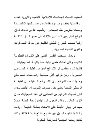 ‫ﺍﻟﻘﺒﻁﻴﺔ ﻨﺎﺼﺒﺕ ﺍﻟﺠﻤﺎﻋﺎﺕ ﺍﻹﺴﻼﻤﻴﺔ ﺍﻟﺘﻘﺩﻤﻴﺔ ﻭﺍﻟﺜﻭﺭﻴﺔ ﺍﻟﻌﺩﺍﺀ‬
‫، ﻭﻗﺎﻭﻤﺘﻬﺎ ﺒﻌﻨﻑ ﻭﻀﺭﺍﻭﺓ ﺩﻓﺎﻋﺎ ﻋﻥ ﻤﺼـﺎﻟﺤﻬﺎ ﺍﻟﻤﻜﺘﺴـﺒﺔ‬
                      ‫ﹰ‬
‫ﻭﻀﻤﺎﻨﺎ ﻟﺘﻜﺭﻴﺱ ﻫﺫﻩ ﺍﻟﻤﺼﺎﻟﺢ . ﻭﺘﺄﺴﻴﺴﺎ ﻋﻠـﻰ ﺫﻟـﻙ ﻓـﺈﻥ‬
               ‫ﹰ‬                            ‫ﹰ‬
‫ﺍﻟﻨﺯﺍﻉ ﺍﻟﺩﻴﻨﻰ ﺒﻴﻥ ﺍﻟﻤﺴﻠﻤﻴﻥ ﻭﺍﻷﻗﺒﺎﻁ ﻓﻰ ﻤﺼﺭ ﻜـﺎﻥ ﻏﻼﻟـﺔ‬
‫ﺭﻗﻴﻘﺔ ﺘﺤﺠﺏ ﺍﻟﺼﺭﺍﻉ ﺍﻟﻁﺒﻘﻰ ﺍﻟﺘﻘﻠﻴﺩﻯ ﺒﻴﻥ ﻫـﺫﻩ ﺍﻟﺼـﻔﻭﺍﺕ‬
                                ‫ﻭﺍﻟﻘﻭﻯ ﺍﻟﺸﻌﺒﻴﺔ ﺍﻟﻤﺼﺭﻴﺔ .‬
‫ﻭ ‪‬ﻌﻭل ﺃﺼﺤﺎﺏ ﺍﻟﺘﻔﺴﻴﺭ ﺍﻟﺜﺎﻨﻰ ﻋﻠﻰ ﺍﻟﻘﻴـﺎﺩﺓ ﺍﻟﻘﺒﻁﻴـﺔ‬
                                              ‫ﻴ‬
                                              ‫‪‬‬
‫ﺍﻟﻜﻨﻴﺴﺔ ﻭﺍﻟﺘﻰ ﺃﺨﺫﺕ ﻤﻨﺤﻰ ﺠﺩﻴﺩﺍ ﻤﻨﺫ ﺒﺩﺍﻴـﺔ ﺍﻟﺴـﺒﻌﻴﻨﻴﺎﺕ .‬
                         ‫ﹰ‬
‫ﻓﺎﻟﺒﺎﺒﺎ ﺸﻨﻭﺩﻩ ﻴﻨﺘﻤﻰ ﺇﻟﻰ ﺍﻟﺸﺭﺍﺌﺢ ﺍﻟﺩﻨﻴﺎ ﻤﻥ ﺍﻟﻁﺒﻘـﺔ ﺍﻟﻭﺴـﻁﻰ‬
‫ﺍﻟﻤﺼﺭﻴﺔ ، ﻭﻤﻥ ﺜﻡ ﻓﻬﻭ ﺃﻜﺜﺭ ﺤﺴﺎﺴﻴﺔ ﻭﺍﺴـﺘﺠﺎﺒﺔ ﻟﻤﺼـﺎﻟﺢ‬
‫ﻭﺤﺎﺠﺎﺕ ﻫﺫﻩ ﺍﻟﺸﺭﺍﺌﺢ . ﺇﻥ ﺍﻟﺸـﺭﺍﺌﺢ ﺍﻟـﺩﻨﻴﺎ ﻤـﻥ ﺍﻟﻁﺒﻘـﺔ‬
‫ﺍﻟﻭﺴﻁﻰ ﺍﻟﻘﺒﻁﻴﺔ ﺘﻌﺎﻨﻰ ﻨﻔﺱ ﺼﻨﻭﻑ ﺍﻟﺤﺭﻤـﺎﻥ ﺍﻻﻗﺘﺼـﺎﺩﻯ‬
‫ﺍﻟﺘﻰ ﺃﺼﺎﺒﺕ ﻨﻅﺭﺍﺌﻬﻡ ﻤﻥ ﺍﻟﻤﺴﻠﻤﻴﻥ ﻓﻰ ﻋﻘﺩ ﺍﻟﺴﺒﻌﻴﻨﻴﺎﺕ ﻤـﻥ‬
‫ﺍﻟﻘﺭﻥ ﺍﻟﺤﺎﻟﻰ . ﻭﻜﺎﻥ ﺍﻟﺘﺤﻭل ﺇﻟﻰ ﺍﻷﻴﺩﻴﻭﻟﻭﺠﻴﺔ ﺍﻟﺩﻴﻨﻴﺔ ﻋﺎﻤﻼ‬
‫ﹰ‬
‫ﻤﻬﻤﺎ ﻓﻰ ﺇﺠﺒﺎﺭ ﺍﻷﻗﺒﺎﻁ ﻋﻠﻰ ﺍﻻﺤﺘﻤﺎﺀ ﺒﺴﻠﻁﺔ ﺍﻟﻜﻨﻴﺴﺔ ، ﻭﻗـﺩ‬
                                                 ‫ﹰ‬
‫ﺒﺩﺍ ﺍﻟﺒﺎﺒﺎ ﺸﻨﻭﺩﻩ ﻜﺭﺠل ﺩﻴﻥ ﻁﻤﻭﺡ ﻴﺘﻤﺘﻊ ﺒﻔﺎﻋﻠﻴﺔ ﻓﺎﺌﻘﺔ، ﻭﺘﻠﻙ‬
                ‫ﻜﺎﻨﺕ ﻭﺴﺎﺌﻠﻪ ﺍﻟﺴﻴﺎﺴﻴﺔ ﻟﻤﻌﺎﺭﻀﺔ ﺍﻟﺤﻜﻭﻤﺔ .‬
 