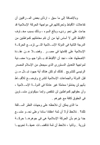 ‫ﻭﺒﺎﻹﻀﺎﻓﺔ ﺇﻟﻰ ﻤﺎ ﺴﺒﻕ ، ﺍﺭﺘﺄﻯ ﺒﻌﺽ ﺍﻟﻤـﺭﺍﻗﺒﻴﻥ ﺃﻥ‬
‫ﺘﻔﺎﻋﻼﺕ ﺍﻷﻗﺒﺎﻁ ﻭﺘﺤﺭﻜﺎﺘﻬﻡ ﻓﻰ ﻤﻭﺍﺠﻬﺔ ﺍﻟﺤﺭﻜﺔ ﺍﻹﺴﻼﻤﻴﺔ ﻗﺩ‬
‫ﺠﺎﺀﺕ ﻋﻠﻰ ﻨﺤﻭ ﺭﺩﻯﺀ ﻭﺒﺎﻟﻎ ﺍﻟﺴﻭﺀ ، ﻭﺫﻟﻙ ﺒﺴﺒﺏ ﻤﺨـﺎﻭﻑ‬
‫ﺍﻷﻗﺒﺎﻁ ﺍﻟﺘﻰ ﻻ ﺃﺴﺎﺱ ﻟﻬﺎ ﻤﻥ ﺃﻥ ﺘﺘﻡ ﻤﻌﺎﻤﻠﺘﻬﻡ ﻜﻤﻭﺍﻁﻨﻴﻥ ﻤﻥ‬
‫ﺍﻟﺩﺭﺠﺔ ﺍﻟﺜﺎﻨﻴﺔ ﻓﻰ ﺍﻟﺩﻭﻟﺔ ﺍﻹﺴـﻼﻤﻴﺔ ﺍﻟﺘـﻰ ﺘﺯﻤـﻊ ﺍﻟﺤﺭﻜـﺔ‬
‫ﺍﻹﺴﻼﻤﻴﺔ ﻋﻠﻰ ﺇﻗﺎﻤﺘﻬﺎ ﻓﻰ ﻤﺼـﺭ . ﻭﻓﻀـﻼ ﻋـﻥ ﻋﻘـﺩﺓ‬
          ‫ﹰ‬
‫ﺍﻻﻀﻁﻬﺎﺩ ﻫﺫﻩ ، ﻨﺠﺩ ﺃﻥ ﺍﻷﻗﺒﺎﻁ ﻗﺩ ﺒـﺫﻟﻭﺍ ﺠﻬـﻭﺩﺍ ﻤﻀـﻨﻴﺔ‬
       ‫ﹰ‬
‫ﻟﻤﻭﺍﺠﻬﺔ ﺍﻟﺘﻌﺩﻴل ﺍﻟﺩﺴﺘﻭﺭﻯ ﺍﻟﺫﻯ ﺴﻴﺠﻌل ﻤﻥ ﺍﻹﺴﻼﻡ ﺍﻟﻤﺼﺩﺭ‬
‫ﺍﻟﺭﺌﻴﺴﻰ ﻟﻠﺘﺸﺭﻴﻊ . ﻜﺫﻟﻙ ﻟﻡ ﺘﻜﻥ ﻫﻨﺎﻙ ﺃﻴﺔ ﺠﻬﻭﺩ ﺘﺒـﺫل ﻤـﻥ‬
‫ﻗﺒل ﺍﻟﺩﻭﻟﺔ ﻭﺍﻟﺠﻤﺎﻋﺎﺕ ﺍﻹﺴﻼﻤﻴﺔ ﻟﺘﺸﺭﺡ ﻭﺘﻭﻀـﺢ ﻟﻸﻗﺒـﺎﻁ‬
‫ﺒﺄﻨﻬﻡ ﻟﻥ ﻴﻌﺎﻤﻠﻭﺍ ﻤﻌﺎﻤﻠﺔ ﻏﻴﺭ ﻋﺎﺩﻟﺔ ﻓﻰ ﺍﻟﺩﻭﻟـﺔ ﺍﻹﺴـﻼﻤﻴﺔ ،‬
‫ﻭﺃﻥ ﺤﻘﻭﻗﻬﻡ ﻜﻤﻭﺍﻁﻨﻴﻥ ﻟﻥ ﺘﻨﺘﻘﺹ ﻭﺇﻨﻤﺎ ﺴﻴﻜﻭﻨﻭﻥ ﻤﺘﺴـﺎﻭﻴﻥ‬
                            ‫ﻓﻰ ﺍﻟﺤﻘﻭﻕ ﻜﺎﻓﺔ ﻤﻊ ﻏﻴﺭﻫﻡ .‬
‫ﻤﺎ ﺍﻟﺫﻯ ﻴﻤﻜﻥ ﺃﻥ ﻨﻼﺤﻅﻪ ﻋﻠﻰ ﻭﺠﻬﺎﺕ ﺍﻟﻨﻅﺭ ﺍﻟﺴـﺎﻟﻔﺔ‬
‫ﺘﻠﻙ؟ . ﻨﻼﺤﻅ ﺃﻭ ﹰ ﺃﻥ ﺜﻤﺔ ﺍﻋﺘﻘﺎﺩﹰ ﺴﺎﺌﺩﺍ ﻭﻋﻠﻰ ﻨﺤـﻭ ﻤﺘﺴـﻊ‬
                ‫ﹰ‬     ‫ﺍ‬              ‫ﻻ‬
‫ﺠﺩﺍ ﻴﺯﻋﻡ ﺒﺄﻥ ﺍﻟﺤﺭﻜﺔ ﺍﻹﺴﻼﻤﻴﺔ ﻫﻰ ﻓﻰ ﺠﻭﻫﺭﻫـﺎ ﺤﺭﻜـﺔ‬
                                            ‫ﹰ‬
‫ﺜﻭﺭﻴﺔ . ﻭﺜﺎﻨﻴﺎ ، ﻨﻼﺤﻅ ﺃﻥ ﺜﻤﺔ ﺘﻨﺎﻗﻀـﺎﺕ ﻋﻤﻴﻘـﺔ ﺘﺤﻭﻴﻬـﺎ‬
                                      ‫ﹰ‬
 