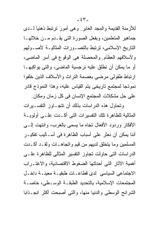 ‫-٣٤-‬
‫ﻟﻸﺯﻤﻨﺔ ﺍﻟﻘﺩﻴﻤﺔ ﻭﺍﻟﻤﺠﺩ ﺍﻟﻐﺎﺒﺭ. ﻭﻫﻰ ﺃﻤﻭﺭ ﺘﺭﺘﺒﻁ ﺫﻫﻨﻴﺎ ﻟـﺩﻯ‬
     ‫ﹰ‬
‫ﺠﻤﺎﻫﻴﺭ ﺍﻟﻤﺘﻌﻠﻤﻴﻥ، ﻭﺒﻔﻌل ﺍﻟﺼﻭﺭﺓ ﺍﻟﺘﻰ ﻴﻘـﺩﻡ ﻤـﻥ ﺨﻼﻟﻬـﺎ‬
‫ﺍﻟﺘﺎﺭﻴﺦ ﺍﻹﺴﻼﻤﻰ، ﺘﺭﺘﺒﻁ ﺒﺎﻟﺘﺼـﻭﺭﺍﺕ ﺍﻟﻤﺜﺎﻟﻴـﺔ ﻷﺼـﻭﻟﻬﻡ‬
‫ﻭﻷﺴﻼﻓﻬﻡ ﺍﻟﻌﻅﺎﻡ. ﻭﺍﻟﻤﺤﺼﻠﺔ ﻫﻰ ﺍﻟﻭﻗﻭﻉ ﻓﻰ ﺃﺴﺭ ﺍﻟﻤﺎﻀﻰ،‬
‫ﺃﻭ ﻤﺎ ﻴﻤﻜﻥ ﺃﻥ ﻨﻁﻠﻕ ﻋﻠﻴﻪ ﻨﺭﺠﺴﻴﺔ ﺍﻟﻤﺎﻀﻰ، ﻭﺍﻟﺘﻰ ﻴﻭﺍﻜﺒﻬـﺎ‬
‫ﺍﺭﺘﺒﺎﻁ ﻁﻔﻭﻟﻰ ﻤﺭﻀﻰ ﺒﻌﺼﻤﺔ ﺍﻟﺘﺭﺍﺙ ﻭﺍﻷﺴﻼﻑ ﺍﻟﺫﻴﻥ ﺨﻠﻔﻭﺍ‬
‫ﻨﻤﻭﺫﺠﺎ ﻟﻤﺠﺘﻤﻊ ﺘﺎﺭﻴﺨﻰ ﻴﺘﻡ ﺍﻟﻘﻴﺎﺱ ﻋﻠﻴﻪ، ﻭﻫﺫﺍ ﺍﻟﻨﻤﻭﺫﺝ ﻗﺎﺩﺭ‬
                                                 ‫ﹰ‬
   ‫ﻋﻠﻰ ﺤل ﻤﺸﻜﻼﺕ ﺍﻟﻤﺠﺘﻤﻊ ﺍﻹﻨﺴﺎﻥ ﻓﻰ ﻜل ﺯﻤﺎﻥ ﻭﻤﻜﺎﻥ.‬
‫ﻭﺘﺤﺎﻭل ﻫﺫﻩ ﺍﻟﺩﺭﺍﺴﺎﺕ ﺒﺫﻟﻙ ﺃﻥ ﺘﺘﺠـﺎﻭﺯ ﺍﻟﺘﻔﺴـﻴﺭﺍﺕ‬
‫ﺍﻟﻤﺜﺎﻟﻴﺔ ﻟﻠﻅﺎﻫﺭﺓ ﺘﻠﻙ ﺍﻟﺘﻔﺴﻴﺭﺍﺕ ﺍﻟﺘﻰ ﺃﻜـﺩﺕ ﻋﻠـﻰ ﺃﻭﻟﻭﻴـﺔ‬
‫ﺍﻷﻓﻜﺎﺭ ﻭﺭﺩﻭﺩ ﺍﻷﻓﻌﺎل ﺘﺠﺎﻩ ﻤﺎ ﻴﺴﻤﻰ ﺒﺎﻟﻐﺭﺏ، ﻭﺍﻨﺘﻬﺕ ﺇﻟـﻰ‬
‫ﺃﻨﻨﺎ ﻴﻤﻜﻥ ﺃﻥ ﻨﻌﺜﺭ ﻋﻠﻰ ﺃﺴﺒﺎﺏ ﺍﻟﻅﺎﻫﺭﺓ ﻓﻰ ﺃﺴـﺎﻟﻴﺏ ﺘﻔﻜﻴـﺭ‬
‫ﺍﻟﻤﺴﻠﻤﻴﻥ ﻭﻤﺎ ﻴﺘﺨﻠﻕ ﻟﺩﻴﻬﻡ ﻤﻥ ﻗﻴﻡ ﻭﺍﺘﺠﺎﻫـﺎﺕ ﻭﻟﻘـﺩ ﺃﻜـﺩﺕ‬
‫ﺍﻟﺩﺭﺍﺴﺎﺕ ﺍﻟﺘﻰ ﺤﺎﻭﻟﺕ ﺘﺠﺎﻭﺯ ﺍﻟﺘﻔﺴﻴﺭ ﺍﻟﻤﺜﺎﻟﻰ ﻟﻠﻅﺎﻫﺭﺓ ﻋﻠـﻰ‬
‫ﺃﻫﻤﻴﺔ ﺍﻵﺜﺎﺭ ﺍﻟﺘﻰ ﺃﺤﺩﺜﺘﻬﺎ ﺍﻟﻀﻐﻭﻁ ﺍﻻﻗﺘﺼﺎﺩﻴﺔ، ﻭﺍﻻﻏﺘـﺭﺍﺏ‬
‫ﺍﻻﺠﺘﻤﺎﻋﻰ ﺍﻟﺴﻴﺎﺴﻰ ﻟﺩﻯ ﻗﻁﺎﻋـﺎﺕ ﻁﺒﻘﻴـﺔ ﻤﻌﻴﻨـﺔ ﺩﺍﺨـل‬
‫ﺍﻟﻤﺠﺘﻤﻌﺎﺕ ﺍﻹﺴﻼﻤﻴﺔ، ﺒﺎﻟﺘﺤﺩﻴﺩ ﺍﻟﻁﺒﻘـﺔ ﺍﻟﻭﺴـﻁﻰ، ﺨﺎﺼـﺔ‬
‫ﺍﻟﺸﺭﺍﺌﺢ ﺍﻟﻭﺴﻁﻰ ﻭﺍﻟﺩﻨﻴﺎ ﻤﻨﻬﺎ، ﻭﺍﻟﺘﻰ ﺃﺼﺒﺤﺕ ﺃﻜﺜﺭ ﺍﻨﺠـﺫﺍﺒﺎ‬
‫ﹰ‬
 