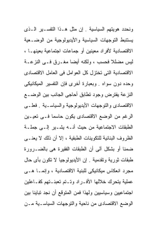 ‫ﻭﻨﺤﺩﺩ ﻫﻭﻴﺘﻬﻡ ﺍﻟﺴﻴﺎﺴﻴﺔ . ﺇﻥ ﻤﺜل ﻫـﺫﺍ ﺍﻟﺘﻔﺴـﻴﺭ ﺍﻟـﺫﻯ‬
‫ﻴﺴﺘﻨﺒﻁ ﺍﻟﺘﻭﺠﻬﺎﺕ ﺍﻟﺴﻴﺎﺴﻴﺔ ﻭﺍﻷﻴﺩﻴﻭﻟﻭﺠﻴﺔ ﻤﻥ ﺍﻟﻭﻀـﻌﻴﺔ‬
‫ﺍﻻﻗﺘﺼﺎﺩﻴﺔ ﻷﻓﺭﺍﺩ ﻤﻌﻴﻨﻴﻥ ﺃﻭ ﺠﻤﺎﻋﺎﺕ ﺍﺠﺘﻤﺎﻋﻴﺔ ﺒﻌﻴﻨﻬـﺎ ،‬
‫ﻟﻴﺱ ﻤﻀﻠﻼ ﻓﺤﺴﺏ ، ﻭﻟﻜﻨﻪ ﺃﻴﻀﺎ ﻤﻐـﺭﻕ ﻓـﻰ ﺍﻟﻨﺯﻋـﺔ‬
                  ‫ﹰ‬                 ‫ﹰ‬
‫ﺍﻻﻗﺘﺼﺎﺩﻴﺔ ﺍﻟﺘﻰ ﺘﺨﺘﺯل ﻜل ﺍﻟﻌﻭﺍﻤل ﻓﻰ ﺍﻟﻌﺎﻤل ﺍﻻﻗﺘﺼﺎﺩﻯ‬
‫ﻭﺤﺩﻩ ﺩﻭﻥ ﺴﻭﺍﻩ . ﻭﺒﻌﺒﺎﺭﺓ ﺃﺨﺭﻯ ﻓﺈﻥ ﺍﻟﺘﻔﺴﻴﺭ ﺍﻟﻤﻴﻜﺎﻨﻴﻜﻰ‬
‫ﺍﻟﻨﺯﻋﺔ ﻴﻔﺘﺭﺽ ﻭﺠﻭﺩ ﺘﻁﺎﺒﻕ ﺃﺤﺎﺠﻰ ﺍﻟﺠﺎﻨﺏ ﺒﻴﻥ ﺍﻟﻭﻀـﻊ‬
‫ﺍﻻﻗﺘﺼﺎﺩﻯ ﻭﺍﻟﺘﻭﺠﻬﺎﺕ ﺍﻷﻴﺩﻴﻭﻟﻭﺠﻴﺔ ﻭﺍﻟﺴﻴﺎﺴـﻴﺔ . ﻓﻌﻠـﻰ‬
‫ﺍﻟﺭﻏﻡ ﻤﻥ ﺍﻟﻭﻀﻊ ﺍﻻﻗﺘﺼﺎﺩﻯ ﻴﻜﻭﻥ ﺤﺎﺴﻤﹰ ﻓـﻰ ﺘﻌﻴـﻴﻥ‬
           ‫ﺎ‬
‫ﺍﻟﻁﺒﻘﺎﺕ ﺍﻻﺠﺘﻤﺎﻋﻴﺔ ﻤﻥ ﺤﻴﺙ ﺃﻨـﻪ ﻴﺸـﻴﺭ ﺇﻟـﻰ ﺠﻤﻠـﺔ‬
‫ﺍﻟﻅﺭﻭﻑ ﺍﻟﺒﻨﺎﺌﻴﺔ ﻟﻠﺘﻜﻭﻴﻨﺎﺕ ﺍﻟﻁﺒﻘﻴﺔ ، ﺇﻻ ﺃﻥ ﺫﻟﻙ ﻻ ﻴﻌﻨـﻰ‬
‫ﻀﻤﻨﺎ ﺃﻭ ﺒﺸﻜل ﺁﻟﻰ ﺃﻥ ﺍﻟﻁﺒﻘﺎﺕ ﺍﻟﻔﻘﻴﺭﺓ ﻫﻰ ﺒﺎﻟﻀـﺭﻭﺭﺓ‬
                                            ‫ﹰ‬
‫ﻁﺒﻘﺎﺕ ﺜﻭﺭﻴﺔ ﻭﺘﻘﺩﻤﻴﺔ . ﺇﻥ ﺍﻷﻴﺩﻴﻭﻟﻭﺠﻴﺎ ﻻ ﺘﻜﻭﻥ ﺒﺄﻯ ﺤﺎل‬
‫ﻤﺠﺭﺩ ﺍﻨﻌﻜﺎﺱ ﻤﻴﻜﺎﻨﻴﻜﻰ ﻟﻠﺒﻨﻴﺔ ﺍﻻﻗﺘﺼﺎﺩﻴﺔ ، ﻭﺇﻨﻤـﺎ ﻫـﻰ‬
‫ﻋﻤﻠﻴﺔ ﻴﺘﺤﺭﻙ ﺨﻼﻟﻬﺎ ﺍﻷﻓـﺭﺍﺩ ﻭﺘـﺘﻡ ﺘﻌﺒﺌـﺘﻬﻡ ﻜﻔـﺎﻋﻠﻴﻥ‬
‫ﺍﺠﺘﻤﺎﻋﻴﻴﻥ ﻭﺴﻴﺎﺴﻴﻴﻥ ﻭﻟﻬﺫﺍ ﻓﻤﻥ ﺍﻟﻤﺘﻭﻗﻊ ﺃﻥ ﻨﺠﺩ ﺘﺒﺎﻴﻨﺎ ﺒﻴﻥ‬
    ‫ﹰ‬
‫ﺍﻟﻭﻀﻊ ﺍﻻﻗﺘﺼﺎﺩﻯ ﻤﻥ ﻨﺎﺤﻴﺔ ﻭﺍﻟﺘﻭﺠﻬﺎﺕ ﺍﻟﺴﻴﺎﺴـﻴﺔ ﻤـﻥ‬
 