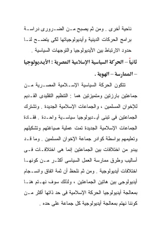 ‫ﻨﺎﺤﻴﺔ ﺃﺨﺭﻯ . ﻭﻤﻥ ﺜﻡ ﻴﺼﺒﺢ ﻤـﻥ ﺍﻟﻀـﺭﻭﺭﻯ ﺩﺭﺍﺴـﺔ‬
‫ﺒﺭﺍﻤﺞ ﺍﻟﺤﺭﻜﺎﺕ ﺍﻟﺩﻴﻨﻴﺔ ﻭﺃﻴﺩﻴﻭﻟﻭﺠﻴﺎﺘﻬﺎ ﻟﻜﻰ ﻴﺘﻀـﺢ ﻟﻨـﺎ‬
   ‫ﺤﺩﻭﺩ ﺍﻻﺭﺘﺒﺎﻁ ﺒﻴﻥ ﺍﻷﻴﺩﻴﻭﻟﻭﺠﻴﺎ ﻭﺍﻟﺘﻭﺠﻬﺎﺕ ﺍﻟﺴﻴﺎﺴﻴﺔ .‬
            ‫:א‬        ‫א‬        ‫א‬        ‫א‬       ‫–א‬

                                   ‫.‬     ‫–א‬            ‫–א‬
‫ﺘﺘﻜﻭﻥ ﺍﻟﺤﺭﻜﺔ ﺍﻟﺴﻴﺎﺴﻴﺔ ﺍﻹﺴـﻼﻤﻴﺔ ﺍﻟﻤﺼـﺭﻴﺔ ﻤـﻥ‬
‫ﺠﻤﺎﻋﺘﻴﻥ ﺒﺎﺭﺯﺘﻴﻥ ﻭﻤﺘﻤﻴﺯﺘﻴﻥ ﻫﻤﺎ : ﺍﻟﺘﻨﻅﻴﻡ ﺍﻟﺘﻘﻠﻴﺩﻯ ﺍﻟﻘـﺩﻴﻡ‬
‫ﻟﻺﺨﻭﺍﻥ ﺍﻟﻤﺴﻠﻤﻴﻥ ، ﻭﺍﻟﺠﻤﺎﻋﺎﺕ ﺍﻹﺴﻼﻤﻴﺔ ﺍﻟﺠﺩﻴﺩﺓ . ﻭﺘﺸﺘﺭﻙ‬
‫ﺍﻟﺠﻤﺎﻋﺘﻴﻥ ﻓﻰ ﺘﺒﻨﻰ ﺃﻴـﺩﻴﻭﻟﻭﺠﻴﺎ ﺴﻴﺎﺴـﻴﺔ ﻭﺍﺤـﺩﺓ . ﻓﻘـﺎﺩﺓ‬
‫ﺍﻟﺠﻤﺎﻋﺎﺕ ﺍﻹﺴﻼﻤﻴﺔ ﺍﻟﺠﺩﻴﺩﺓ ﺘﻤﺕ ﻋﻤﻠﻴﺔ ﺼﻴﺎﻏﺘﻬﻡ ﻭﺘﺸﻜﻴﻠﻬﻡ‬
‫ﻭﺘﻌﻠﻴﻤﻬﻡ ﺒﻭﺍﺴﻁﺔ ﻜﻭﺍﺩﺭ ﺠﻤﺎﻋﺔ ﺍﻹﺨﻭﺍﻥ ﺍﻟﻤﺴﻠﻤﻴﻥ . ﻭﻤﺎ ﻗـﺩ‬
‫ﻴﺒﺩﻭ ﻤﻥ ﺍﺨﺘﻼﻓﺎﺕ ﺒﻴﻥ ﺍﻟﺠﻤﺎﻋﺘﻴﻥ ﺇﻨﻤﺎ ﻫﻰ ﺍﺨﺘﻼﻓـﺎﺕ ﻓـﻰ‬
‫ﺃﺴﺎﻟﻴﺏ ﻭﻁﺭﻕ ﻤﻤﺎﺭﺴﺔ ﺍﻟﻌﻤل ﺍﻟﺴﻴﺎﺴﻰ ﺃﻜﺜـﺭ ﻤـﻥ ﻜﻭﻨﻬـﺎ‬
‫ﺍﺨﺘﻼﻓﺎﺕ ﺃﻴﺩﻴﻭﻟﻭﺠﻴﺔ . ﻭﻤﻥ ﺜﻡ ﻨﻠﺤﻅ ﺃﻥ ﺜﻤﺔ ﺍﺘﻔﺎﻕ ﻭﺍﻨﺴـﺠﺎﻡ‬
‫ﺃﻴﺩﻴﻭﻟﻭﺠﻰ ﺒﻴﻥ ﻫﺎﺘﻴﻥ ﺍﻟﺠﻤﺎﻋﺘﻴﻥ ، ﻭﻟﺫﻟﻙ ﺴﻭﻑ ﻨﻬـﺘﻡ ﻫﻨـﺎ‬
‫ﺒﻤﻌﺎﻟﺠﺔ ﺃﻴﺩﻴﻭﻟﻭﺠﻴﺎ ﺍﻟﺤﺭﻜﺔ ﺍﻹﺴﻼﻤﻴﺔ ﻓﻰ ﺤﺩ ﺫﺍﺘﻬﺎ ﺃﻜﺜﺭ ﻤـﻥ‬
       ‫ﻜﻭﻨﻨﺎ ﻨﻬﺘﻡ ﺒﻤﻌﺎﻟﺠﺔ ﺃﻴﺩﻴﻭﻟﻭﺠﻴﺔ ﻜل ﺠﻤﺎﻋﺔ ﻋﻠﻰ ﺤﺩﻩ .‬
 