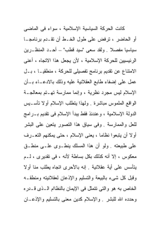 ‫ﻜﺎﻨﺕ ﺍﻟﺤﺭﻜﺔ ﺍﻟﺴﻴﺎﺴﻴﺔ ﺍﻹﺴﻼﻤﻴﺔ ، ﺴﻭﺍﺀ ﻓﻰ ﺍﻟﻤﺎﻀﻰ‬
‫ﹰ‬
‫ﺃﻭ ﺍﻟﺤﺎﻀﺭ ، ﺘﺭﻓﺽ ﻋﻠﻰ ﻁﻭل ﺍﻟﺨـﻁ ﺃﻥ ﺘﻘـﺩﻡ ﺒﺭﻨﺎﻤﺠـﺎ‬
‫ﺴﻴﺎﺴﻴﺎ ﻤﻔﺼﻼ . ﻭﻟﻘﺩ ﺴﻌﻰ "ﺴﻴﺩ ﻗﻁﺏ" – ﺃﺤـﺩ ﺍﻟﻤﻨﻅـﺭﻴﻥ‬
                                      ‫ﹰ‬    ‫ﹰ‬
‫ﺍﻟﺭﺌﻴﺴﻴﻴﻥ ﻟﻠﺤﺭﻜﺔ ﺍﻹﺴﻼﻤﻴﺔ ، ﻷﻥ ﻴﺠﻌل ﻫﺫﺍ ﺍﻻﺘﺠﺎﻩ ، ﺃﻋﻨﻰ‬
‫ﺍﻻﻤﺘﻨﺎﻉ ﻋﻥ ﺘﻘﺩﻴﻡ ﺒﺭﻨﺎﻤﺞ ﺘﻔﺼﻴﻠﻰ ﻟﻠﺤﺭﻜﺔ ، ﻤﻨﻁﻘﻴـﺎ ، ﺒـل‬
      ‫ﹰ‬
‫ﻋﻤل ﻋﻠﻰ ﺇﻀﻔﺎﺀ ﻁﺎﺒﻊ ﺍﻟﻌﻘﻼﻨﻴﺔ ﻋﻠﻴﻪ ﻭﺫﻟﻙ ﺒﺎﻻﺩﻋـﺎﺀ ﺒـﺄﻥ‬
‫ﺍﻹﺴﻼﻡ ﻟﻴﺱ ﻤﺠﺭﺩ ﻨﻅﺭﻴﺔ ، ﻭﺇﻨﻤﺎ ﻤﻤﺎﺭﺴﺔ ﺘﻬـﺘﻡ ﺒﻤﻌﺎﻟﺠـﺔ‬
‫ﺍﻟﻭﺍﻗﻊ ﺍﻟﻤﻠﻤﻭﺱ ﻤﺒﺎﺸﺭﺓ . ﻭﻟﻬﺫﺍ ﻴﺘﻁﻠﺏ ﺍﻹﺴﻼﻡ ﺃﻭﻻ ﺘﺄﺴـﻴﺱ‬
       ‫ﹰ‬
‫ﺍﻟﺩﻭﻟﺔ ﺍﻹﺴﻼﻤﻴﺔ ، ﻭﻋﻨﺩﺌﺫ ﻓﻘﻁ ﻴﺒﺩﺃ ﺍﻹﺴﻼﻡ ﻓﻰ ﺘﻘﺩﻴﻡ ﺒـﺭﺍﻤﺞ‬
‫ﻟﻠﻌل ﻭﺍﻟﻤﻤﺎﺭﺴﺔ . ﻭﻓﻰ ﺴﻴﺎﻕ ﻫﺫﺍ ﺍﻟﺘﺼﻭﺭ ﻴﺘﻌﻴﻥ ﻋﻠﻰ ﺍﻟﺒﺸﺭ‬
‫ﺃﻭﻻ ﺃﻥ ﻴﺘﺒﻌﻭﺍ ﻨﻅﺎﻤﺎ ، ﻴﻌﻨﻰ ﺍﻹﺴﻼﻡ ، ﺤﺘﻰ ﻴﻤﻜﻨﻬﻡ ﺍﻟﺘﻌـﺭﻑ‬
                                  ‫ﹰ‬               ‫ﹰ‬
‫ﻋﻠﻰ ﻁﺒﻴﻌﺘﻪ . ﻭﻟﻭ ﺃﻥ ﻫﺫﺍ ﺍﻟﻤﺴﻠﻙ ﻴﻨﻁـﻭﻯ ﻋﻠـﻰ ﻤﻨﻁـﻕ‬
‫ﻤﻌﻜﻭﺱ ، ﺇﻻ ﺃﻨﻪ ﻜﺫﻟﻙ ﺒﻜل ﺒﺴﺎﻁﺔ ﻷﻨﻪ ، ﻓﻰ ﺘﻘﺩﻴﺭﻯ ، ﻟـﻡ‬
‫ﻴﺘﺄﺴﺱ ﻋﻠﻰ ﺃﻴﺔ ﻋﻘﻼﻨﻴﺔ . ﺇﻨﻪ ﺒﺎﻷﺤﺭﻯ ﺍﺘﺠﺎﻩ ﻴﻁﻠﺏ ﻤﻨﺎ ﺃﻭﻻ‬
‫ﹰ‬
‫ﻭﻗﺒل ﻜل ﺸﻰﺀ ﺒﺎﻟﺒﻴﻌﺔ ﻭﺍﻟﺘﺴﻠﻴﻡ ﻭﺍﻹﺫﻋﺎﻥ ﻟﻌﻘﻼﻨﻴﺘﻪ ﻭﻤﻨﻁﻘـﻪ‬
‫ﺍﻟﺨﺎﺹ ﺒﻪ ﻫﻭ ﻭﺍﻟﺘﻰ ﺘﺘﻤﺜل ﻓﻰ ﺍﻹﻴﻤﺎﻥ ﺒﺎﻟﻨﻅﺎﺍﻡ ﺍﻟـﺫﻯ ﻗـﺩﺭﻩ‬
‫ﻭﺤﺩﺩﻩ ﺍﷲ ﻟﻠﺒﺸﺭ . ﻭﺍﻹﺴﻼﻡ ﻜﺩﻴﻥ ﻤﻌﻨﻰ ﺒﺎﻟﺘﺴﻠﻴﻡ ﻭﺍﻹﺫﻋـﺎﻥ‬
 