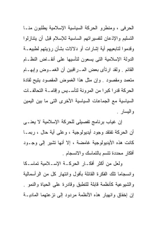 ‫ﺍﻟﺤﺭﻓﻰ ، ﻭﻤﻨﻁﺭﻭ ﺍﻟﺤﺭﻜﺔ ﺍﻟﺴﻴﺎﺴﻴﺔ ﺍﻹﺴﻼﻤﻴﺔ ﻴﻁﻠﺒﻭﻥ ﻤﻨـﺎ‬
‫ﺍﻟﺘﺴﻠﻴﻡ ﻭﺍﻹﺫﻋﺎﻥ ﻟﺘﻔﺴﻴﺭﺍﺘﻬﻡ ﺍﻟﺴﺎﺴﻴﺔ ﻟﻺﺴﻼﻡ ﻗﺒل ﺃﻥ ﻴﺘﻨﺎﺯﻟﻭﺍ‬
‫ﻭﻗﺩﻤﻭﺍ ﻟﺘﺎﺒﻌﻴﻬﻡ ﺃﻴﺔ ﺇﺸﺎﺭﺍﺕ ﺃﻭ ﺩﻻﻻﺕ ﺒﺸﺄﻥ ﺭﺅﻴﺘﻬﻡ ﻟﻁﺒﻴﻌـﺔ‬
‫ﺍﻟﺩﻭﻟﺔ ﺍﻹﺴﻼﻤﻴﺔ ﺍﻟﺘﻰ ﻴﺴﻌﻭﻥ ﻟﺘﺄﺴﻴﻬﺎ ﻋﻠﻰ ﺃﻨﻘـﺎﺽ ﺍﻟﻨﻅـﺎﻡ‬
‫ﺍﻟﻘﺎﺌﻡ . ﻭﻟﻘﺩ ﺍﺭﺘﺄﻯ ﺒﻌﺽ ﺍﻟﻤـﺭﺍﻗﺒﻴﻥ ﺃﻥ ﺍﻟﻐﻤـﻭﺽ ﻭﺇﺒﻬـﺎﻡ‬
‫ﻤﺘﻌﻤﺩ ﻭﻤﻘﺼﻭﺩ . ﻭﺇﻥ ﻤﺜل ﻫﺫﺍ ﺍﻟﻐﻤﻭﺽ ﺍﻟﻤﻘﺼﻭﺩ ﻴﺘﻴﺢ ﻟﻘﺎﺩﺓ‬
‫ﺍﻟﺤﺭﻜﺔ ﻗﺩﺭﺍ ﻜﺒﺭﺍ ﻤﻥ ﺍﻟﻤﺭﻭﻨﺔ ﻟﺘﺄﺴـﻴﺱ ﻭﺇﻗﺎﻤـﺔ ﺍﻟﺘﺤﺎﻟﻔـﺎﺕ‬
                                      ‫ﹰ ﹰ‬
‫ﺍﻟﺴﻴﺎﺴﻴﺔ ﻤﻊ ﺍﻟﺠﻤﺎﻋﺎﺕ ﺍﻟﺴﻴﺎﺴﻴﺔ ﺍﻷﺨﺭﻯ ﺍﻟﺘﻰ ﻤﺎ ﺒﻴﻥ ﺍﻟﻴﻤﻴﻥ‬
                                                 ‫ﻭﺍﻟﻴﺴﺎﺭ .‬
‫ﺇﻥ ﻏﻴﺎﺏ ﺒﺭﻨﺎﻤﺞ ﺘﻔﺼﻴﻠﻰ ﻟﻠﺤﺭﻜﺔ ﺍﻹﺴﻼﻤﻴﺔ ﻻ ﻴﻌﻨـﻰ‬
‫ﺃﻥ ﺍﻟﺤﺭﻜﺔ ﺘﻔﺘﻘﺩ ﻭﺠﻭﺩ ﺃﻴﺩﻴﻭﻟﻭﺠﻴﺔ ، ﻭﻋﻠﻰ ﺃﻴﺔ ﺤﺎل ، ﺭﺒﻤـﺎ‬
‫ﻜﺎﻨﺕ ﻫﺫﻩ ﺍﻷﻴﺩﻴﻭﻟﻭﺠﻴﺔ ﻏﺎﻤﻀﺔ ، ﺇﻻ ﺃﻨﻬﺎ ﺘﺸﻴﺭ ﺇﻟﻰ ﻭﺠـﻭﺩ‬
                    ‫ﺃﻓﻜﺎﺭ ﻤﺤﺩﺩﺓ ﺘﺘﺴﻡ ﺒﺎﻟﺘﻤﺎﺴﻙ ﻭﺍﻻﻨﺴﺠﺎﻡ .‬
‫ﻭﻟﻌل ﻤﻥ ﺃﻜﺜﺭ ﺃﻓﻜـﺎﺭ ﺍﻟﺤﺭﻜـﺔ ﺍﻹﺴـﻼﻤﻴﺔ ﺘﻤﺎﺴـﻜﺎ‬
‫ﹰ‬
‫ﻭﺍﻨﺴﺠﺎﻤﺎ ﺘﻠﻙ ﺍﻟﻔﻜﺭﺓ ﺍﻟﻘﺎﺌﻠﺔ ﺒﺄﻓﻭل ﻭﺍﻨﺘﻬﺎﺭ ﻜل ﻤﻥ ﺍﻟﺭﺃﺴﻤﺎﻟﻴﺔ‬
                                                  ‫ﹰ‬
‫ﻭﺍﻟﺸﻴﻭﻋﻴﺔ ﻜﺄﻨﻅﻤﺔ ﻗﺎﺒﻠﺔ ﻟﻠﺘﻁﺒﻕ ﻭﻗﺎﺩﺭﺓ ﻋﻠﻰ ﺍﻟﺤﻴﺎﺓ ﻭﺍﻟﻨﻤﻭ .‬
‫ﺇﻥ ﺇﺨﻔﺎﻕ ﻭﺍﻨﻬﻴﺎﺭ ﻫﺫﻩ ﺍﻷﻨﻅﻤﺔ ﻤﺭﺩﻭﺩ ﺇﻟﻰ ﻨﺯﻋﺘﻬﻤﺎ ﺍﻟﻤﺎﺩﻴـﺔ‬
 