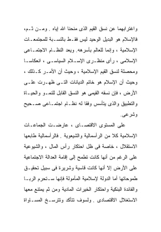 ‫ﻭﺍﻏﺘﺭﺍﺒﻬﻤﺎ ﻋﻥ ﻨﺴﻕ ﺍﻟﻘﻴﻡ ﺍﻟﺫﻯ ﻤﻨﺤﻨﺎ ﺍﷲ ﺇﻴﺎﻩ . ﻭﻤـﻥ ﺜـﻡ،‬
‫ﻓﺎﻹﺴﻼﻡ ﻫﻭ ﺍﻟﺒﺩﻴل ﺍﻟﻭﺤﻴﺩ ﻟﻴﺱ ﻓﻘـﻁ ﺒﺎﻟﻨﺴـﺒﺔ ﻟﻠﻤﺠﺘﻤﻌـﺎﺕ‬
‫ﺍﻹﺴﻼﻤﻴﺔ ، ﻭﺇﻨﻤﺎ ﻟﻠﻌﺎﻟﻡ ﺒﺄﺴﺭﻫﻪ. ﻭﻴﻌﺩ ﺍﻟﻨﻅـﺎﻡ ﺍﻻﺠﺘﻤـﺎﻋﻰ‬
‫ﺍﻹﺴﻼﻤﻰ ، ﺭﺃﻯ ﻤﻨﻅـﺭﻯ ﺍﻹﺴـﻼﻡ ﺍﻟﺴﻴﺎﺴـﻰ ، ﺍﻨﻌﻜﺎﺴـﺎ‬
‫ﹰ‬
‫ﻭﻤﺤﺼﻠﺔ ﻟﻨﺴﻕ ﺍﻟﻘﻴﻡ ﺍﻹﺴﻼﻤﻴﺔ ، ﻭﺤﻴﺙ ﺃﻥ ﺍﻷﻤـﺭ ﻜـﺫﻟﻙ ،‬
‫ﻭﺤﻴﺙ ﺃﻥ ﺍﻹﺴﻼﻡ ﻫﻭ ﺨﺎﺘﻡ ﺍﻟﺩﻴﺎﻨﺎﺕ ﺍﻟﺘـﻰ ﻅﻬـﺭﺕ ﻋﻠـﻰ‬
‫ﺍﻷﺭﺽ ، ﻓﺈﻥ ﻨﺴﻘﻪ ﺍﻟﻘﻴﻤﻰ ﻫﻭ ﺍﻟﻨﺴﻕ ﺍﻟﻘﺎﺒل ﻟﻠﻨﻤـﻭ ﻭﺍﻟﺤﻴـﺎﺓ‬
‫ﻭﺍﻟﺘﻁﺒﻴﻕ ﻭﺍﻟﺫﻯ ﻴﺘﺄﺴﺱ ﻭﻓﻘﺎ ﻟﻪ ﻨﻅـﺎﻡ ﺍﺠﺘﻤـﺎﻋﻰ ﺼـﺤﻴﺢ‬
                        ‫ﹰ‬
                                                 ‫ﻭﺸﺭﻋﻰ.‬
‫ﻋﻠﻰ ﺍﻟﻤﺴﺘﻭﻯ ﺍﻻﻗﺘﺼـﺎﻯ ، ﻋﺎﺭﻀـﺕ ﺍﻟﺠﻤﺎﻋـﺎﺕ‬
‫ﺍﻹﺴﻼﻤﻴﺔ ﻜﻼ ﻤﻥ ﺍﻟﺭﺃﺴﻤﺎﻟﻴﺔ ﻭﺍﻟﺸﻴﻌﻭﻴﺔ . ﻓﺎﻟﺭﺃﺴﻤﺎﻟﻴﺔ ﻁﺎﺒﻌﻬﺎ‬
                                             ‫ﹰ‬
‫ﺍﻻﺴﺘﻘﻼل ، ﺨﺎﺼﺔ ﻓﻰ ﻅل ﺍﺤﺘﻜﺎﺭ ﺭﺃﺱ ﺍﻟﻤﺎل ، ﻭﺍﻟﺸﻴﻭﻋﻴﺔ‬
‫ﻋﻠﻰ ﺍﻟﺭﻏﻡ ﻤﻥ ﺃﻨﻬﺎ ﻜﺎﻨﺕ ﺘﻁﻤﺢ ﺇﻟﻰ ﺇﻗﺎﻤﺔ ﺍﻟﻌﺩﺍﻟﺔ ﺍﻻﺠﺘﻤﺎﻋﻴﺔ‬
‫ﻋﻠﻰ ﺍﻷﺭﺽ ﺇﻻ ﺃﻨﻬﺎ ﻜﺎﻨﺕ ﻗﺎﺴﻴﺔ ﻭﺸﺭﻴﺭﺓ ﻓﻰ ﺴﺒﻴل ﺘﺤﻘﻴـﻕ‬
‫ﻁﻤﻭﺤﺎﺘﻬﺎ ﺃﻤﺎ ﺍﻟﺩﻭﻟﺔ ﻹﺴﻼﻤﻴﺔ ﺍﻟﻤﺄﻤﻭﻟﺔ ﻓﺈﻨﻬﺎ ﺴـﺘﺤﺭﻡ ﺍﻟﺭﺒـﺎ‬
‫ﻭﺍﻟﻔﺎﺌﺩﺓ ﺍﻟﺒﻨﻜﻴﺔ ﻭﺍﺤﺘﻜﺎﺭ ﺍﻟﺨﻴﺭﺍﺕ ﺍﻟﻤﺎﺩﻴﺔ ﻭﻤﻥ ﺜﻡ ﻴﻤﺘﻨﻊ ﻤﻌﻬﺎ‬
‫ﺍﻻﺴﺘﻐﻼل ﺍﻻﻗﺘﺼﺎﺩﻯ . ﻭﻟﺴﻭﻑ ﺘﺘﺄﻜﺩ ﻭﺘﺘﺭﺴـﺦ ﺍﻟﻤﺴـﺎﻭﺍﺓ‬
 