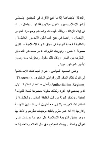 ‫ﻭﺍﻟﻌﺩﺍﻟﺔ ﺍﻻﺠﺘﻤﺎﻋﻴﺔ ﺇﺫﺍ ﻤﺎ ﺍﺘﺒﻊ ﺍﻷﻓﺭﺍﺩ ﻓﻰ ﺍﻟﻤﺠﺘﻤﻊ ﺍﻹﺴﻼﻤﻰ‬
‫ﺃﻭﺍﻤﺭ ﺍﻹﺴﻼﻡ ﻭﺴﻴﺭﻭﺍ ﺸﺌﻭﻥ ﺤﻴﺎﺘﻬﻡ ﻭﻓﻘﹰ ﻟﻬﺎ . ﻭﻴﺘﻤﺜل ﺫﻟـﻙ‬
                  ‫ﺎ‬
‫ﻓﻰ ﺇﻴﺘﺎﺀ ﺍﻟﺯﻜﺎﺓ ، ﻭﺒﺫﻟﻙ ﺍﻟﻬﺒـﺎﺕ ﻭﺍﻟﻤـﻨﺢ ﻭﺠﻬـﻭﺩ ﺍﻟﺨﻴـﺭ‬
‫ﻭﺍﻹﺤﺴﺎﻥ ، ﻭﺃﻴﻀﺎ ﻓﻰ ﻤﻨﺢ ﺍﻟﻌـﺎﻤﻠﻴﻥ ﺍﻷﺠـﻭﺭ ﺍﻟﻌﺎﺩﻟـﺔ .‬
                                   ‫ﹰ‬
‫ﻭﺍﻟﻤﻠﻜﻴﺔ ﺍﻟﺨﺎﺼﺔ ﺍﻟﻔﺭﺩﻴﺔ ﻓﻰ ﺴﺒﺎﻕ ﺍﻟﺩﻭﻟﺔ ﺍﻹﺴﻼﻤﻴﺔ ﺴـﺘﻜﻭﻥ‬
‫ﻤﺼﻭﻨﺔ ﻻ ﺘﻤﺱ ، ﻭﺘﻭﺭﻴﺙ ﺍﻟﺜﺭﻭﺍﺕ ﻫـﻭ ﻤﺼـﺩﺭ ﺍﻟﺘﻤـﺎﻴﺯ‬
‫ﻭﺍﻟﺘﻔﺎﻭﺕ ﺒﻴﻥ ﺍﻟﻨﺎﺱ ، ﻭﻜل ﺫﻟﻙ ﻤﻘﺒﻭل ﻭﻤﻌﺘﺭﻑ ﺒـﻪ ﻭﻤـﻥ‬
                                    ‫ﺍﻷﻤﻭﺭ ﺍﻟﻤﺭﻏﻭﺏ ﻓﻴﻬﺎ .‬
‫ﻭﻋﻠﻰ ﺍﻟﺼﻌﻴﺩ ﺍﻟﺴﻴﺎﺴﻰ ، ﺘﻨﺯﻉ ﺍﻟﺠﻤﺎﻋﺎﺕ ﺍﻹﺴـﻼﻤﻴﺔ‬
 ‫ﺇﻟﻰ ﻗﺒﻭل ﻨﻅﺎﻡ ﺍﻟﺤﻜﻡ ﺍﻟﺜﻴﺭﻭﻗﺭﺍﻁﻰ ﺍﻟﺴﻠﻁﻭﻯ -‪Theocratic‬‬
‫‪ Authoritarian Regime‬ﻭﺃﻋﻨﻰ ﻫﻨﺎ ﻨﻅﺎﻡ ﺍﻟﺤﻜﻡ ﺍﻟـﺩﻴﻨﻰ‬
‫ﺍﻟﺫﻯ ﻴﺨﻀﻊ ﻓﻴﻪ ﺍﻟﻔﺭﺩ ﻭﻜﺫﻟﻙ ﺤﻘﻭﻗﻪ ﺨﻀﻭﻋﺎ ﻜﺎﻤﻼ ﻟﻠﺩﻭﻟـﺔ‬
        ‫ﹰ‬    ‫ﹰ‬
‫ﺍﻟﺩﻴﻨﻴﺔ . ﻭﺘﺤﻜﻡ ﺍﻟﺩﻭﻟﺔ ﻤﻥ ﻗﺒل ﺍﻟﺨﻠﻴﻔﺔ ﺍﻟﻌﺎﺩل . ﻭﺍﻟﺨﻠﻴﻔـﺔ ﺃﻭ‬
‫ﺍﻟﺤﺎﻜﻡ ﺍﻹﺴﻼﻤﻰ ﻗﺩ ﻴﺘﺸﺎﻭﺭ ﻤﻊ ﺁﺨﺭﻴﻥ ﻓـﻰ ﺸـﺌﻭﻥ ﺍﻟﺩﻭﻟـﺔ‬
‫ﻭﺇﺩﺍﺭﺘﻬﺎ ﺇﻻ ﺃﻨﻪ ﻏﻴﺭ ﻤﻠﺯﻡ ﺒﺎﻟﺘﻘﻴﺩ ﺒﻭﺠﻬﺎﺕ ﻨﻅﺭﻫﻡ ﻭﺍﻷﺨﺫ ﺒﻬﺎ‬
‫، ﻭﻫﻭ ﻴﻁﺒﻕ ﺍﻟﺸﺭﻴﻌﺔ ﺍﻹﺴﻼﻤﻴﺔ ﻋﻠﻰ ﻨﺤﻭ ﻤﺎ ﺠـﺎﺀﺕ ﻓـﻰ‬
‫ﺍﻟﻘﺭﺁﻥ ﻭﺍﻟﺴﻨﺔ . ﻭﻴﻤﻠﻙ ﺍﻟﻤﺠﺘﻤﻊ ﺤﻕ ﻋل ﺍﻟﺤﺎﻜﻡ ﻭﺨﻠﻌﻪ ﺇﺫﺍ ﻤﺎ‬
 