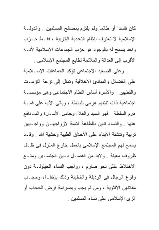 ‫ﻜﺎﻥ ﻓﺎﺴﺩﺍ ﺃﻭ ﻅﺎﻟﻤﺎ ﻭﻟﻡ ﻴﻠﺘﺯﻡ ﺒﻤﺼﺎﻟﺢ ﺍﻟﻤﺴﻠﻤﻴﻥ . ﻭﺍﻟﺩﻭﻟـﺔ‬
                                     ‫ﹰ‬        ‫ﹰ‬
‫ﺍﻹﺴﻼﻤﻴﺔ ﻻ ﺘﻌﺘﺭﻑ ﺒﻨﻅﺎﻡ ﺍﻟﺘﻌﺩﺩﻴﺔ ﺍﻟﺨﺯﺒﻴﺔ ، ﻓﻘـﻁ ﺤـﺯﺏ‬
‫ﻭﺍﺤﺩ ﻴﺴﻤﺢ ﻟﻪ ﺒﺎﻟﻭﺠﻭﺩ ﻫﻭ ﺤﺯﺏ ﺍﻟﺠﻤﺎﻋﺎﺕ ﺍﻹﺴﻼﻤﻴﺔ ﻷﻨـﻪ‬
    ‫ﺍﻷﻗﺭﺏ ﺇﻟﻰ ﺍﻟﻌﺩﺍﻟﺔ ﻭﺍﻟﻤﻼﺌﻤﺔ ﻟﻁﺎﺒﻊ ﺍﻟﻤﺠﺘﻤﻊ ﺍﻹﺴﻼﻤﻰ .‬
‫ﻭﻋﻠﻰ ﺍﻟﺼﻌﻴﺩ ﺍﻻﺠﺘﻤﺎﻋﻰ ﺘﺅﻜﺩ ﺍﻟﺠﻤﺎﻋﺎﺕ ﺍﻹﺴـﻼﻤﻴﺔ‬
‫ﻋﻠﻰ ﺍﻟﻔﻀﺎﺌل ﻭﺍﻟﻤﺒﺎﺩﺉ ﺍﻷﺨﻼﻗﻴﺔ ﻭﺘﻤﺜل ﺇﻟﻰ ﻨﺯﻋﺔ ﺍﻟﺘﺯﻤـﺕ‬
‫ﻭﺍﻟﺘﻁﻬﻴﺭ . ﻭﺍﻷﺴﺭﺓ ﺃﺴﺎﺱ ﺍﻟﻨﻅﺎﻡ ﺍﻻﺠﺘﻤﺎﻋﻰ ﻭﻫﻰ ﻤﺅﺴﺴـﺔ‬
‫ﺍﺠﺘﻤﺎﻋﻴﺔ ﺫﺍﺕ ﺘﻨﻅﻴﻡ ﻫﺭﻤﻰ ﻟﻠﺴﻠﻁﺔ ، ﻭﻴﺄﺘﻰ ﺍﻷﺏ ﻋﻠﻰ ﻗﻤـﺔ‬
‫ﻫﺭﻡ ﺍﻟﺴﻠﻁﺔ . ﻓﻬﻭ ﺍﻟﺴﻴﺩ ﻭﺍﻟﻌﺎﺌل ﻭﺤﺎﻤﻰ ﺍﻷﺴـﺭﺓ ﻭﺍﻟﻤـﺩﺍﻓﻊ‬
‫ﻋﻨﻬﺎ . ﻭﺍﻟﻨﺴﺎﺀ ﺘﺩﻴﻥ ﺒﺎﻟﻁﺎﻋﺔ ﺍﻟﺘﺎﻤﺔ ﻷﺯﻭﺍﺠﻬـﻥ ﻭﻭﺍﺠـﺒﻬﻥ‬
‫ﺘﺭﺒﻴﺔ ﻭﺘﻨﺸﺌﺔ ﺍﻷﺒﻨﺎﺀ ﻋﻠﻰ ﺍﻷﺨﻼﻕ ﺍﻟﻁﻴﺒﺔ ﻭﺨﺸﻴﺔ ﺍﷲ . ﻭﻗـﺩ‬
‫ﻴﺴﻤﺢ ﻟﻬﻡ ﺍﻟﻤﺠﺘﻤﻊ ﺍﻹﺴﻼﻤﻰ ﺒﺎﻟﻌﻤل ﺨﺎﺭﺝ ﺍﻟﻤﻨﺯل ﻓﻰ ﻅـل‬
‫ﻅﺭﻭﻑ ﻤﻌﻴﻨﺔ . ﻭﻻﺒﺩ ﻤﻥ ﺍﻟﻔﺼـل ﺒـﻴﻥ ﺍﻟﺠﻨﺴـﻴﻥ ﻭﻤﻨـﻊ‬
‫ﺍﻻﺨﺘﻼﻁ ﻋﻠﻠﻰ ﻨﺤﻭ ﺼﺎﺭﻡ ، ﻭﻭﺍﺠﺏ ﺍﻟﻨﺴﺎﺀ ﺍﻟﺤﻴﻠﻭﻟـﺔ ﺩﻭﻥ‬
‫ﻭﻗﻭﻉ ﺍﻟﺭﺠﺎل ﻓﻰ ﺍﻟﺭﺫﻴﻠﺔ ﻭﺍﻟﺨﻁﻴﺌﺔ ﻭﺫﻟﻙ ﺒﺈﺨﻔـﺎﺀ ﻭﺤﺠـﺏ‬
‫ﻤﻔﺎﺘﻨﻬﻥ ﺍﻷﻨﺜﻭﻴﺔ ، ﻭﻤﻥ ﺜﻡ ﻴﺠﺏ ﻭﺒﺼﺭﺍﻤﺔ ﻓﺭﺽ ﺍﻟﺤﺠﺎﺏ ﺃﻭ‬
                     ‫ﺍﻟﺯﻯ ﺍﻹﺴﻼﻤﻰ ﻋﻠﻰ ﻨﺴﺎﺀ ﺍﻟﻤﺴﻠﻤﻴﻥ .‬
 