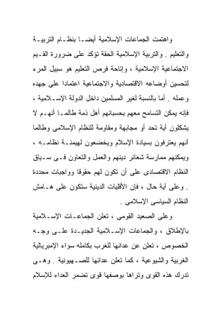 ‫ﻭﺍﻫﺘﻤﺕ ﺍﻟﺠﻤﺎﻋﺎﺕ ﺍﻹﺴﻼﻤﻴﺔ ﺃﻴﻀـﺎ ﺒﻨﻅـﺎﻡ ﺍﻟﺘﺭﺒﻴـﺔ‬
                ‫ﹰ‬
‫ﻭﺍﻟﺘﻌﻠﻴﻡ . ﻭﺍﻟﺘﺭﺒﻴﺔ ﺍﻹﺴﻼﻤﻴﺔ ﺍﻟﺤﻘﺔ ﺘﺅﻜﺩ ﻋﻠﻰ ﻀﺭﻭﺭﺓ ﺍﻟﻘـﻴﻡ‬
‫ﺍﻻﺠﺘﻤﺎﻋﻴﺔ ﺍﻹﺴﻼﻤﻴﺔ ، ﻭﺇﺘﺎﺤﺔ ﻓﺭﺹ ﺍﻟﺘﻌﻠﻴﻡ ﻫﻭ ﺴﺒﻴل ﺍﻟﻤﺭﺀ‬
‫ﻟﺘﺤﺴﻴﻥ ﺃﻭﻀﺎﻋﻪ ﺍﻻﻗﺘﺼﺎﺩﻴﺔ ﻭﺍﻻﺠﺘﻤﺎﻋﻴﺔ ﺍﻋﺘﻤﺎﺩﺍ ﻋﻠﻰ ﺠﻬﺩﻩ‬
         ‫ﹰ‬
‫ﻭﻋﻤﻠﻪ . ﺃﻤﺎ ﺒﺎﻟﻨﺴﺒﺔ ﻟﻐﻴﺭ ﺍﻟﻤﺴﻠﻤﻴﻥ ﺩﺍﺨل ﺍﻟﺩﻭﻟﺔ ﺍﻹﺴـﻼﻤﻴﺔ ،‬
‫ﻓﺈﻨﻪ ﻴﻤﻜﻥ ﺍﻟﺘﺴﺎﻤﺢ ﻤﻌﻬﻡ ﺒﺤﺴﺒﺎﻨﻬﻡ ﺃﻫل ﺫﻤﺔ ﻁﺎﻟﻤـﺎ ﺃﻨﻬـﻡ ﻻ‬
‫ﻴﺸﻜﻠﻭﻥ ﺃﻴﺔ ﺘﺤﺩ ﺃﻭ ﻤﺠﺎﺒﻬﺔ ﻭﻤﻘﺎﻭﻤﺔ ﻟﻠﻨﻅﺎﻡ ﺍﻹﺴﻼﻤﻰ ﻭﻁﺎﻟﻤﺎ‬
‫ﺃﻨﻬﻡ ﻴﻌﺘﺭﻓﻭﻥ ﺒﺴﻴﺎﺩﺓ ﺍﻹﺴﻼﻡ ﻭﻴﺨﻀﻌﻭﻥ ﻟﻬﻴﻤﻨـﺔ ﻨﻅﺎﻤـﻪ ،‬
‫ﻭﻴﻤﻜﻨﻬﻡ ﻤﻤﺎﺭﺴﺔ ﺸﻌﺎﺌﺭ ﺩﻴﻨﻬﻡ ﻭﺍﻟﻌﻤل ﻭﺍﻟﺘﻌﺎﻭﻥ ﻓـﻰ ﺴـﻴﺎﻕ‬
‫ﺍﻟﻨﻅﺎﻡ ﺍﻻﻗﺘﺼﺎﺩﻯ ﻋﻠﻰ ﺃﻥ ﺘﻜﻭﻥ ﻟﻬﻡ ﺤﻘﻭﻗﺎ ﻭﻭﺍﺠﺒﺎﺕ ﻤﺤﺩﺩﺓ‬
              ‫ﹰ‬
‫. ﻭﻋﻠﻰ ﺃﻴﺔ ﺤﺎل ، ﻓﺈﻥ ﺍﻷﻗﻠﻴﺎﺕ ﺍﻟﺩﻴﻨﻴﺔ ﺴﺘﻜﻭﻥ ﻋﻠﻰ ﻫـﺎﻤﺵ‬
                               ‫ﺍﻟﻨﻅﺎﻡ ﺍﻟﺴﻴﺎﺴﻰ ﺍﻹﺴﻼﻤﻰ .‬
‫ﻭﻋﻠﻰ ﺍﻟﺼﻌﻴﺩ ﺍﻟﻘﻭﻤﻰ ، ﺘﻌﻠﻥ ﺍﻟﺠﻤﺎﻋـﺎﺕ ﺍﻹﺴـﻼﻤﻴﺔ‬
‫ﺒﺎﻹﻁﻼﻕ ، ﻭﺍﻟﺠﻤﺎﻋﺎﺕ ﺍﻹﺴـﻼﻤﻴﺔ ﺍﻟﺠﺩﻴـﺩﺓ ﻋﻠـﻰ ﻭﺠـﻪ‬
‫ﺍﻟﺨﺼﻭﺹ ، ﺘﻌﻠﻥ ﻋﻥ ﻋﺩﺍﺌﻬﺎ ﻟﻠﻐﺭﺏ ﺒﻜﺎﻤﻠﻪ ﺴﻭﺍﺀ ﺍﻹﻤﺒﺭﻴﺎﻟﻴﺔ‬
‫ﺍﻟﻐﺭﺒﻴﺔ ﻭﺍﻟﺸﻴﻭﻋﻴﺔ ، ﻜﻤﺎ ﺘﻌﻠﻥ ﻋﺩﺍﺌﻬﺎ ﻟﻠﺼـﻬﻴﻭﻨﻴﺔ . ﻭﻫـﻰ‬
‫ﺘﺩﺭﻙ ﻫﺫﻩ ﺍﻟﻘﻭﻯ ﻭﺘﺭﺍﻫﺎ ﺒﻭﺼﻔﻬﺎ ﻗﻭﻯ ﺘﻀﻤﺭ ﺍﻟﻌﺩﺍﺀ ﻟﻺﺴﻼﻡ‬
 