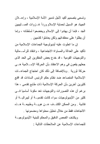 ‫ﻭﺘﺴﻌﻰ ﺒﺘﺼﻤﻴﻡ ﺃﻜﻴﺩ ﻷﺠل ﺘﺩﻤﻴﺭ ﺍﻷﻤﺔ ﺍﻹﺴﻼﻤﻴﺔ ، ﻭﺇﻋـﻼﻥ‬
‫ﺍﻟﺠﻬﺎﺩ ﻫﻭ ﺍﻟﺴﺒﻴل ﻟﺤﻤﺎﻴﺔ ﺍﻹﺴﻼﻡ ﻭﺭﺩﺃ ﻏـﺯﻭﺍﺕ ﺍﻟﺼـﻠﻴﺒﻴﻴﻥ‬
‫ﺍﻟﺠﺩ ، ﻓﺈﻤﺎ ﺃﻥ ﻴﻬﺘﺩﻭﺍ ﺇﻟﻰ ﺍﻹﺴﻼﻡ ﻭﻴﺨﻀﻌﻭﺍ ﻟﺴﻠﻁﺎﻨﻪ ، ﻭﺇﻤﺎ‬
             ‫ﺃﻥ ﻴﻅﻠﻭﺍ ﻋﻠﻰ ﻤﻌﺘﻘﺩﺍﺘﻬﻡ ﻭﻟﻜﻥ ﻴﻌﺎﻤﻠﻭﺍ ﻜﺫﻤﻴﻴﻥ .‬
‫ﺇﻥ ﻤﺎ ﺍﻨﻁﻭﺕ ﻋﻠﻴﻪ ﺃﻴﺩﻴﻭﻟﻭﺠﻴﺔ ﺍﻟﺠﻤﺎﻋﺎﺕ ﺍﻹﺴﻼﻤﻴﺔ ﻤﻥ‬
‫ﺘﺄﻜﻴﺩ ﻋﻠﻰ ﺍﻟﻌﺩﺍﻟﺔ ﻭﺍﻟﻤﺴﺎﻭﺍﺓ ﺍﻻﺠﺘﻤﺎﻋﻴﺔ ، ﻭﺍﻨﺘﻘﺎﺩ ﻟﻠﺭﺃﺴـﻤﺎﻟﻴﺔ‬
‫ﻭﺍﻟﺘﻭﺠﻬﺎﺕ ﺍﻟﻘﻭﻤﻴﺔ ، ﻗﺩ ﺨﺩﻉ ﺒﻌﺽ ﺍﻟﻤﻔﻜﺭﻴﻥ ﺇﻟﻰ ﺍﻟﺤﺩ ﺍﻟﺫﻯ‬
‫ﺠﻌﻠﻬﻡ ﻴﻘﻌﻭﻥ ﻓﻰ ﻭﻫﻡ ﺍﻻﻋﺘﻘﺎﺩ ﺒﺄﻥ ﺍﻟﺤﺭﻜﺔ ﺍﻹﺴـﻼﻤﻴﺔ ﻫـﻰ‬
‫ﺤﺭﻜﺔ ﺜﻭﺭﻴﺔ . ﻭﺒﺎﻹﻀﺎﻓﺔ ﺇﻟﻰ ﺫﻟﻙ ﻜﺎﻥ ﺍﺤﺘﺠﺎﺝ ﺍﻟﺠﻤﺎﻋـﺎﺕ‬
‫ﺍﻹﺴﻼﻤﻴﺔ ﺍﻟﻤﺘﺼﺎﻋﺩ ﻀﺩ ﻨﻅﺎﻡ ﺤﻜﻡ ﺍﻟﺭﺌﻴﺱ ﺍﻟﺴﺎﺩﺍﺕ ﻗﺩ ﺍﻗﻨﻊ‬
‫ﻜﺜﻴﺭﻴﻥ ﺁﺨﺭﻴﻥ ﺒﺄﻥ ﺍﻟﺤﺭﻜﺔ ﺍﻹﺴﻼﻤﻴﺔ ﺫﺍﺕ ﻁﺎﺒﻊ ﺘﻘﺩﻤﻰ ، ﻫﺫﺍ‬
‫ﺒﺭﻏﻡ ﺃﻥ ﻫﺫﻩ ﺍﻟﺘﺼﻭﺭﺍﺕ ﻭﺍﻟﺘﻭﺠﻬﺎﺕ ﺘﻌﺩ ﻤﻜﻭﻨﺎ ﺃﺴﺎﺴﻴﺎ ﻓـﻰ‬
    ‫ﹰ‬      ‫ﹰ‬
‫ﻜﺜﻴﺭ ﻤﻥ ﺍﻷﻴﺩﻴﻭﻟﻭﺠﻴﺎﺕ ﺴﻭﺍﺀ ﻜﺎﻨﺕ ﺘﻘﺩﻤﻴـﺔ ﺃﻭ ﻟﻴﺒﺭﺍﻟﻴـﺔ ﺃﻭ‬
‫ﻓﺎﺸﻴﺔ . ﻭﻤﻥ ﺍﻟﻤﻤﻜﻥ ﺍﻟﻜﺸـﻑ ﻋـﻥ ﻫﻭﻴـﺔ ﻭﻁﺒﻴﻌـﺔ ﻫـﺫﻩ‬
       ‫ﺍﻻﺘﺠﺎﻫﺎﺕ ﻓﻘﻁ ﻤﻥ ﺨﻼل ﺘﺤﻠﻴل ﻤﺤﺘﻭﺍﻫﺎ ﻭﻤﻀﻤﻭﻨﻬﺎ .‬
‫ﻭﻴﻜﺸﻑ ﺍﻟﻔﺤﺹ ﺍﻟﺩﻗﻴﻕ ﻭﺍﻟﻤﺤﻜﻡ ﻟﻠﺒﻨﻴﺔ ﺍﻷﻴﺩﻴﻭﻟﻭﺠﻴـﺔ‬
               ‫ﻟﻠﺠﻤﺎﻋﺎﺕ ﺍﻹﺴﻼﻤﻴﺔ ﻋﻥ ﺍﻟﻤﻼﺤﻅﺎﺕ ﺍﻟﺘﺎﻟﻴﺔ :‬
 