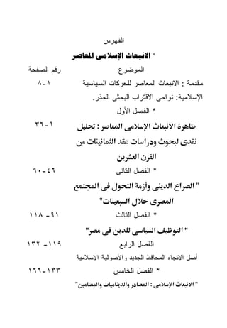 ‫ﺍﻟﻔﻬﺭﺱ‬
             ‫" ‪  ‬‬
‫ﺭﻗﻡ ﺍﻟﺼﻔﺤﺔ‬                            ‫ﺍﻟﻤﻭﻀﻭﻉ‬
  ‫١-٨‬            ‫ﻤﻘﺩﻤﺔ : ﺍﻻﻨﺒﻌﺎﺙ ﺍﻟﻤﻌﺎﺼﺭ ﻟﻠﺤﺭﻜﺎﺕ ﺍﻟﺴﻴﺎﺴﻴﺔ‬
                      ‫ﺍﻹﺴﻼﻤﻴﺔ: ﻨﻭﺍﺤﻰ ﺍﻻﻗﺘﺭﺍﺏ ﺍﻟﺒﺤﺜﻰ ﺍﻟﺤﺫﺭ.‬
                                      ‫* ﺍﻟﻔﺼل ﺍﻷﻭل‬
  ‫٩-٦٣‬                 ‫:‬               ‫א‬                       ‫א‬        ‫א‬
                                  ‫א‬                        ‫א‬
                                                       ‫א‬            ‫א‬
 ‫٦٤-٠٩‬                                ‫* ﺍﻟﻔﺼل ﺍﻟﺜﺎﻨﻰ‬
                       ‫א‬                           ‫א‬                    ‫א א‬      ‫"א‬
                           ‫"‬                   ‫א‬                        ‫א‬
‫١٩- ٨١١‬                               ‫* ﺍﻟﻔﺼل ﺍﻟﺜﺎﻟﺙ‬
                  ‫"‬                                                 ‫א‬       ‫"א‬
‫٩١١- ٢٣١‬                               ‫ﺍﻟﻔﺼل ﺍﻟﺭﺍﺒﻊ‬
              ‫ﺃﺼل ﺍﻻﺘﺠﺎﻩ ﺍﻟﻤﺤﺎﻓﻅ ﺍﻟﺠﺩﻴﺩ ﻭﺍﻷﺼﻭﻟﻴﺔ ﺍﻹﺴﻼﻤﻴﺔ‬
‫٣٣١-٦٦١‬                          ‫* ﺍﻟﻔﺼل ﺍﻟﺨﺎﻤﺱ‬
             ‫"‬         ‫א‬                   ‫א‬                   ‫:א‬       ‫א‬        ‫"א‬
 