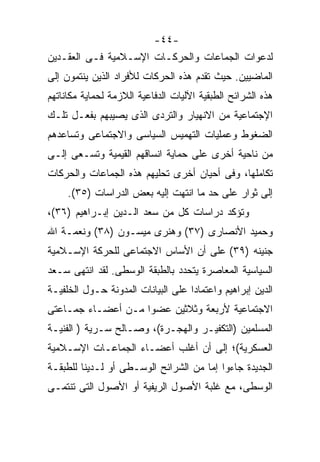 ‫-٤٤-‬
‫ﻟﺩﻋﻭﺍﺕ ﺍﻟﺠﻤﺎﻋﺎﺕ ﻭﺍﻟﺤﺭﻜـﺎﺕ ﺍﻹﺴـﻼﻤﻴﺔ ﻓـﻰ ﺍﻟﻌﻘـﺩﻴﻥ‬
‫ﺍﻟﻤﺎﻀﻴﻴﻥ. ﺤﻴﺙ ﺘﻘﺩﻡ ﻫﺫﻩ ﺍﻟﺤﺭﻜﺎﺕ ﻟﻸﻓﺭﺍﺩ ﺍﻟﺫﻴﻥ ﻴﻨﺘﻤﻭﻥ ﺇﻟﻰ‬
‫ﻫﺫﻩ ﺍﻟﺸﺭﺍﺌﺢ ﺍﻟﻁﺒﻘﻴﺔ ﺍﻵﻟﻴﺎﺕ ﺍﻟﺩﻓﺎﻋﻴﺔ ﺍﻟﻼﺯﻤﺔ ﻟﺤﻤﺎﻴﺔ ﻤﻜﺎﻨﺎﺘﻬﻡ‬
‫ﺍﻹﺠﺘﻤﺎﻋﻴﺔ ﻤﻥ ﺍﻻﻨﻬﻴﺎﺭ ﻭﺍﻟﺘﺭﺩﻯ ﺍﻟﺫﻯ ﻴﺼﻴﺒﻬﻡ ﺒﻔﻌـل ﺘﻠـﻙ‬
‫ﺍﻟﻀﻐﻭﻁ ﻭﻋﻤﻠﻴﺎﺕ ﺍﻟﺘﻬﻤﻴﺱ ﺍﻟﺴﻴﺎﺴﻰ ﻭﺍﻻﺠﺘﻤﺎﻋﻰ ﻭﺘﺴﺎﻋﺩﻫﻡ‬
‫ﻤﻥ ﻨﺎﺤﻴﺔ ﺃﺨﺭﻯ ﻋﻠﻰ ﺤﻤﺎﻴﺔ ﺍﻨﺴﺎﻗﻬﻡ ﺍﻟﻘﻴﻤﻴﺔ ﻭﺘﺴـﻌﻰ ﺇﻟـﻰ‬
‫ﺘﻜﺎﻤﻠﻬﺎ، ﻭﻓﻰ ﺃﺤﻴﺎﻥ ﺃﺨﺭﻯ ﺘﺤﻠﻴﻬﻡ ﻫﺫﻩ ﺍﻟﺠﻤﺎﻋﺎﺕ ﻭﺍﻟﺤﺭﻜﺎﺕ‬
     ‫ﺇﻟﻰ ﺜﻭﺍﺭ ﻋﻠﻰ ﺤﺩ ﻤﺎ ﺍﻨﺘﻬﺕ ﺇﻟﻴﻪ ﺒﻌﺽ ﺍﻟﺩﺭﺍﺴﺎﺕ )٥٣(.‬
‫ﻭﺘﺅﻜﺩ ﺩﺭﺍﺴﺎﺕ ﻜل ﻤﻥ ﺴﻌﺩ ﺍﻟـﺩﻴﻥ ﺇﺒـﺭﺍﻫﻴﻡ )٦٣(،‬
‫ﻭﺤﻤﻴﺩ ﺍﻷﻨﺼﺎﺭﻯ )٧٣( ﻭﻫﻨﺭﻯ ﻤﻴﺴـﻭﻥ )٨٣( ﻭﻨﻌﻤـﺔ ﺍﷲ‬
‫ﺠﻨﻴﻨﻪ )٩٣( ﻋﻠﻰ ﺃﻥ ﺍﻷﺴﺎﺱ ﺍﻻﺠﺘﻤﺎﻋﻰ ﻟﻠﺤﺭﻜﺔ ﺍﻹﺴـﻼﻤﻴﺔ‬
‫ﺍﻟﺴﻴﺎﺴﻴﺔ ﺍﻟﻤﻌﺎﺼﺭﺓ ﻴﺘﺤﺩﺩ ﺒﺎﻟﻁﺒﻘﺔ ﺍﻟﻭﺴﻁﻰ. ﻟﻘﺩ ﺍﻨﺘﻬﻰ ﺴـﻌﺩ‬
‫ﺍﻟﺩﻴﻥ ﺇﺒﺭﺍﻫﻴﻡ ﻭﺍﻋﺘﻤﺎﺩﺍ ﻋﻠﻰ ﺍﻟﺒﻴﺎﻨﺎﺕ ﺍﻟﻤﺩﻭﻨﺔ ﺤـﻭل ﺍﻟﺨﻠﻔﻴـﺔ‬
                                   ‫ﹰ‬
‫ﺍﻻﺠﺘﻤﺎﻋﻴﺔ ﻷﺭﺒﻌﺔ ﻭﺜﻼﺜﻴﻥ ﻋﻀﻭﺍ ﻤـﻥ ﺃﻋﻀـﺎﺀ ﺠﻤـﺎﻋﺘﻰ‬
                   ‫ﹰ‬
‫ﺍﻟﻤﺴﻠﻤﻴﻥ )ﺍﻟﺘﻜﻔﻴـﺭ ﻭﺍﻟﻬﺠـﺭﺓ(، ﻭﺼـﺎﻟﺢ ﺴـﺭﻴﺔ ) ﺍﻟﻔﻨﻴـﺔ‬
‫ﺍﻟﻌﺴﻜﺭﻴﺔ(؛ ﺇﻟﻰ ﺃﻥ ﺃﻏﻠﺏ ﺃﻋﻀـﺎﺀ ﺍﻟﺠﻤﺎﻋـﺎﺕ ﺍﻹﺴـﻼﻤﻴﺔ‬
‫ﺍﻟﺠﺩﻴﺩﺓ ﺠﺎﺀﻭﺍ ﺇﻤﺎ ﻤﻥ ﺍﻟﺸﺭﺍﺌﺢ ﺍﻟﻭﺴـﻁﻰ ﺃﻭ ﻟـﺩﻴﻨﺎ ﻟﻠﻁﺒﻘـﺔ‬
‫ﺍﻟﻭﺴﻁﻰ، ﻤﻊ ﻏﻠﺒﺔ ﺍﻷﺼﻭل ﺍﻟﺭﻴﻔﻴﺔ ﺃﻭ ﺍﻷﺼﻭل ﺍﻟﺘﻰ ﺘﻨﺘﻤـﻰ‬
 