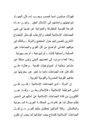 ‫ﻓﻬﺅﻻﺀ ﻤﺴﻠﻤﻭﻥ ﺍﺴﻤﺎ ﻓﺤﺴﺏ ﻭﻴﺠـﺏ ﺇﻋـﻼﻥ ﺍﻟﺠﻬـﺎﺩ‬
                         ‫ﹰ‬
‫ﻟﻤﻭﺍﺠﻬﺘﻬﻡ ﻭﺇﻋﺎﺩﺘﻬﻡ ﺇﻟﻰ ﺍﻹﺴﻼﻡ ﺍﻟﺤﻕ . ﻭﺘﻌﺒـﺭ ﻫـﺫﻩ‬
‫ﺍﻟﻨﺯﻋﺔ ﺍﻟﻘﻭﻤﻴﺔ ﺍﻟﻤﺘﻁﺭﻓﺔ ﻭﺍﻟﻌﺩﻭﺍﻨﻴﺔ ﻋﻥ ﻨﻔﺴﻬﺎ ﻓﻰ ﺘﺒﻨﻰ‬
‫ﺍﻟﺠﻤﺎﻋﺎﺕ ﺍﻹﺴﻼﻤﻴﺔ ﻟﻠﻌﻨﻑ ﻭﺍﻹﺭﻫﺎﺏ ﻜﻭﺴﺎﺌل ﻹﺨﻀﺎﻉ‬
‫ﺍﻵﺨﺭﻴﻥ ﻟﺘﺼﻭﺭﺍﺘﻬﻡ ﺤﻭل ﺍﻟﻤﺠﺘﻤﻊ ﻭﺍﻟﺩﻭﻟﺔ ، ﻭﻜﺫﻟﻙ ﻓﻰ‬
‫ﻤﻭﻗﻔﻬﻡ ﺍﻟﻌﺩﺍﺌﻰ ﺍﻟﻭﺍﻀﺢ ﻤﻥ ﻜل ﺍﻟﻘﻭﻯ ﻭﺍﻟﺠﻤﺎﻋﺎﺕ ﻏﻴﺭ‬
‫ﺍﻟﻤﺴﻠﻤﺔ ﺭﺃﺴﻤﺎﻟﻴﺔ ﻜﺎﻨﺕ ، ﺃﻡ ﺸﻴﻭﻋﻴﺔ ، ﺃﻡ ﺼـﻬﻴﻭﻨﻴﺔ .‬
‫ﻭﻫﺫﺍ ﺍﻟﻌﺩﺍﺀ ﻤﺭﺩﻭﺩ ﺇﻟﻰ ﺘﻌﺼﺒﻬﻡ ﺍﻟﺩﻴﻨﻰ ﻭﻟﻴﺱ ﻤﻨﺒﺜﻘﺎ ﻋﻥ‬
   ‫ﹰ‬
‫ﻤﺸﺎﻋﺭ ﻭﻁﻨﻴﺔ ﺃﻭ ﺃﻴﺩﻴﻭﻟﻭﺠﻴﺎﺕ ﺘﻘﺩﻤﻴﺔ . ﻭﻋﻼﻭﺓ ﻋﻠـﻰ‬
‫ﺫﻟﻙ ﻓﺈﻥ ﻫﺫﻩ ﺍﻟﺠﻤﺎﻋﺎﺕ ﺩﺍﺌﻤﺎ ﻤﺎ ﺘﻌﺒﺭ ﻋﻥ ﺴﺨﺭﻴﺘﻬﺎ ﻤﻥ‬
                      ‫ﹰ‬
            ‫ﻤﻔﺎﻫﻴﻡ ﺍﻟﻘﻭﻤﻴﺔ ﺍﻟﻤﺼﺭﻴﺔ ﻭﺍﻟﻘﻭﻤﻴﺔ ﺍﻟﻌﺭﺒﻴﺔ .‬
‫ﺇﻥ ﺍﻟﺩﻭﻟﺔ ، ﻟﺩﻯ ﺍﻟﺠﻤﺎﻋﺎﺕ ﺍﻹﺴﻼﻤﻴﺔ ، ﺘﻘـﻭﻡ ﻋﻠـﻰ‬
‫ﺃﺴﺎﺱ ﺍﻟﻤﻭﺍﻁﻨﺔ ﺍﻹﺴﻼﻤﻴﺔ ، ﻓﺎﻹﺴﻼﻡ ﻭﻁـﻥ ، ﻭﻟﻘـﺩ ﻋﺒـﺭ‬
‫ﺍﻟﻜﺜﻴﺭﻭﻥ ﻤﻥ ﻗﺎﺩﺓ ﺍﻟﺠﻤﺎﻋﺎﺕ ﺍﻹﺴﻼﻤﻴﺔ ﻋﻥ ﺁﻤﺎﻟﻬﻡ ﻓﻰ ﺘﺄﺴﻴﺱ‬
‫ﻨﻅﺎﻡ ﻤﻤﺎﺜل ﻟﻤﺎ ﻫﻭ ﻗﺎﺌﻡ ﻓـﻰ ﺍﻟﻤﻤﻠﻜـﺔ ﺍﻟﻌﺭﺒﻴـﺔ ﺍﻟﺴـﻌﻭﺩﻴﺔ‬
‫ﻭﺍﻟﺒﺎﻜﺴﺘﺎﻥ . ﻭﻜﻼ ﺍﻟﺩﻭﻟﺘﻴﻥ ﺘﺤﻅﻴﺎﻥ ﺒﺘﺄﻴﻴﺩ ﻜﺒﻴـﺭ ﻤـﻥ ﻗﺒـل‬
‫ﺍﻟﺠﻤﺎﻋﺎﺕ ﺍﻹﺴﻼﻤﻴﺔ ﻜﻨﻤﺎﺫﺝ ﻴﺠﺏ ﺍﺤﺘﺫﺍﺌﻬﺎ ﻟﻤﺎ ﻴﺠﺏ ﺃﻥ ﺘﻜﻭﻥ‬
 