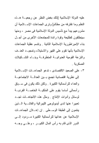 ‫ﻋﻠﻴﻪ ﺍﻟﺩﻭﻟﺔ ﺍﻹﺴﻼﻤﻴﺔ ]ﺫﻟﻙ ﺒﻐﺽ ﺍﻟﻨﻅﺭ ﻋﻥ ﺭﺠﻌﻴـﺔ ﻫـﺫﻩ‬
‫ﺍﻟﻨﻅﻡ ﻭﻤﺎ ﺘﻘﺘﺭﻓﻪ ﻤﻥ ﻤﻅﺎﻟﻡ[ ﻭﺘﺭﻯ ﺍﻟﺠﻤﺎﻋﺎﺕ ﺍﻹﺴـﻼﻤﻴﺔ ﺃﻥ‬
‫ﻤﺸﺭﻭﻋﻬﻡ ﻴﺒﺩﺃ ﻤﻊ ﺘﺄﺴﻴﺱ ﺍﻟﺩﻭﻟﺔ ﺍﻹﺴﻼﻤﻴﺔ ﻓﻰ ﻤﺼﺭ ، ﻭﻤﻨﻬﺎ‬
‫ﺴﻴﻨﻁﻠﻘﻭﻥ ﻜﻁﻠﻴﻌﺔ ﻭﻗﻭﺓ ﺭﺍﺌﺩﺓ ﻟﻠﻤﺠﺘﻤﻌﺎﺕ ﺍﻷﺨﺭﻯ ﻤﻥ ﺃﺠـل‬
‫ﺒﻨﺎﺀ ﺍﻹﻤﺒﺭﺍﻁﻭﺭﻴﺔ ﺍﻹﺴﻼﻤﻴﺔ ﺍﻟﺜﺎﻨﻴﺔ . ﻭﺘﺘﺴﻡ ﻋﻘﻠﻴﺔ ﺍﻟﺠﻤﺎﻋﺎﺕ‬
‫ﺍﻹﺴﻼﻤﻴﺔ ﺒﺄﻨﻬﺎ ﺘﻘﻭﻡ ﻋﻠﻰ ﺍﻟﻘﻬﺭ ﻭﺍﻻﺴﺘﻴﻼﺀ ﻭﺘﻤﺠﻴـﺩ ﺍﻟﻌﻨـﻑ‬
‫ﻭﺍﻟﻨﺯﻋﺔ ﺍﻟﻘﻭﻤﻴﺔ ﺍﻟﻌﺩﻭﺍﻨﻴـﺔ ﺍﻟﻤﺘﻁﺭﻓـﺔ ﻭﺒﻨـﺎﺀ ﺍﻟﺘﺸـﻜﻴﻼﺕ‬
                                               ‫ﺍﻟﻌﺴﻜﺭﻴﺔ .‬
‫٣- ﻋﻠﻰ ﺍﻟﺼﻌﻴﺩ ﺍﻻﻗﺘﺼﺎﺩﻯ ، ﺘﺩﻋﻭ ﺍﻟﺠﻤﺎﻋـﺎﺕ ﺍﻹﺴـﻼﻤﻴﺔ‬
‫ﺇﻟﻰ ﻨﻅﺭﻴﺔ ﺍﻗﺘﺼﺎﺩﻴﺔ ﺘﺠﻤﻊ ﺒـﻴﻥ ﺍﻟﻌﺩﺍﻟـﺔ ﺍﻻﺠﺘﻤﺎﻋﻴـﺔ‬
‫ﻭﺍﻟﻌﺩﺍﺀ ﻟﻠﺭﺃﺴﻤﺎﻟﻴﺔ ﺍﻟﻜﺒﻴﺭﺓ . ﻭﻟﻜﻥ ﺫﻟﻙ ﻴﻜﻭﻥ ﻓﻰ ﺴـﻴﺎﻕ‬
‫ﺭﺃﺴﻤﺎﻟﻰ ﺃﺴﺎﺴﺎ ﻴﻘﻭﻡ ﻋﻠﻰ ﺍﻟﻤﻠﻜﻴـﺔ ﺍﻟﺨﺎﺼـﺔ ﺍﻟﻔﺭﺩﻴـﺔ‬
                                   ‫ﹰ‬
‫ﻟﻭﺴﺎﺌل ﻭﺃﺩﻭﺍﺕ ﺍﻹﻨﺘﺎﺝ . ﻭﻤﺜل ﻫﺫﻩ ﺍﻻﺘﺠﺎﻫـﺎﺕ ﺘﺠـﺩ‬
‫ﺘﻌﺒﻴﺭﺍ ﻋﻨﻬﺎ ﻟﺩﻯ ﺃﻴﺩﻴﻭﻟﻭﺠﻰ ﺍﻟﻠﻴﺒﺭﺍﻟﻴﺔ ﻭﺍﻟﻔﺎﺸـﻴﺔ ﺍﻟـﺫﻴﻥ‬
                                               ‫ﹰ‬
‫ﻴﻨﺘﻤﻭﻥ ﺇﻟﻰ ﺍﻟﻁﺒﻘﺔ ﺍﻟﻭﺴـﻁﻰ . ﺇﻥ ﺇﻋـﻼﻥ ﺍﻟﺠﻤﺎﻋـﺎﺕ‬
‫ﺍﻹﺴﻼﻤﻴﺔ ﻋﻥ ﻋﺩﺍﺌﻬﺎ ﻟﻠﺭﺃﺴﻤﺎﻟﻴﺔ ﺍﻟﻜﺒﻴﺭﺓ ﻤـﺭﺩﻭﺩ ﺇﻟـﻰ‬
‫ﺍﻟﺩﻭﺭ ﺍﻟﺫﻯ ﻗﺎﻡ ﺒﻪ ﺭﺃﺱ ﺍﻟﻤﺎل ﺍﻟﻜﺒﻴـﺭ ، ﻭﻋﻠـﻰ ﻭﺠـﻪ‬
 