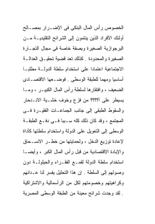 ‫ﺍﻟﺨﺼﻭﺹ ﺭﺃﺱ ﺍﻟﻤﺎل ﺍﻟﺒﻨﻜﻰ ﻓﻰ ﺍﻹﻀـﺭﺍﺭ ﺒﻤﺼـﺎﻟﺢ‬
‫ﺃﻭﻟﺌﻙ ﺍﻷﻓﺭﺍﺩ ﺍﻟﺫﻴﻥ ﻴﻨﺘﻤﻭﻥ ﺇﻟﻰ ﺍﻟﺸﺭﺍﺌﺢ ﺍﻟﺘﻘﻠﻴﺩﻴـﺔ ﻤـﻥ‬
‫ﺍﻟﺒﺭﺠﻭﺍﺯﻴﺔ ﺍﻟﺼﻐﻴﺭﺓ ﻭﺒﺼﻔﺔ ﺨﺎﺼﺔ ﻓﻰ ﻤﺠﺎل ﺍﻟﺘﺠـﺎﺭﺓ‬
‫ﺍﻟﺼﻐﻴﺭﺓ ﻭﺍﻟﻤﺤﺩﻭﺩﺓ . ﻜﺫﻟﻙ ﺘﻌﺩ ﻗﻀﻴﺔ ﺘﺤﻘﻴـﻕ ﺍﻟﻌﺩﺍﻟـﺔ‬
‫ﺍﻻﺠﺘﻤﺎﻋﻴﺔ ﺍﻋﺘﻤﺎﺩﺍ ﻋﻠﻰ ﺍﺴﺘﺨﺩﺍﻡ ﺴﻠﻁﺔ ﺍﻟﺩﻭﻟـﺔ ﻤﻁﻠﺒـﺎ‬
‫ﹰ‬                               ‫ﹰ‬
‫ﺃﺴﺎﺴﻴﺎ ﻭﻤﻬﻤﺎ ﻟﻠﻁﺒﻘﺔ ﺍﻟﻭﺴﻁﻰ . ﻓﻭﻀـﻌﻬﺎ ﺍﻻﻗﺘﺼـﺎﺩﻯ‬
                                  ‫ﹰ‬     ‫ﹰ‬
‫ﺍﻟﻀﻌﻴﻑ ، ﻭﺍﻓﺘﻘﺎﺭﻫﺎ ﻟﺴﻠﻁﺔ ﺭﺃﺱ ﺍﻟﻤﺎل ﺍﻟﻜﺒﻴـﺭ ، ﻭﻤـﺎ‬
‫ﻴﺴﻴﻁﺭ ﻋﻠﻰ ﺃ؟؟؟؟ ﻤﻥ ﻓﺯﻉ ﻭﺨﻭﻑ ﺨﺸـﻴﺔ ﺍﻻﻨـﺩﺤﺎﺭ‬
‫ﻭﺍﻟﺴﻘﻭﻁ ﺍﻟﻁﺒﻘﻰ ﺇﻟﻰ ﺠﺎﻨﺏ ﺍﻟﺠﻤﺎﻋـﺎﺕ ﺍﻟﻔﻘﻴـﺭﺓ ﻓـﻰ‬
‫ﺍﻟﻤﺠﺘﻤﻊ ، ﻭﻗﺩ ﻜﺎﻥ ﺫﻟﻙ ﻜﻠﻪ ﺴـﺒﺒﹰ ﻓـﻰ ﺩﻓـﻊ ﺍﻟﻁﺒﻘـﺔ‬
                 ‫ﺎ‬
‫ﺍﻟﻭﺴﻁﻰ ﺇﻟﻰ ﺍﻟﺘﻌﻭﻴل ﻋﻠﻰ ﺍﻟﺩﻭﻟﺔ ﻭﺍﺴﺘﺨﺩﺍﻡ ﺴﻠﻁﺘﻬﺎ ﻜﺄﺩﺍﺓ‬
‫ﻹﻋﺎﺩﺓ ﺘﻭﺯﻴﻊ ﺍﻟﺩﺨل ، ﻭﻟﺤﻤﺎﻴﺘﻬﺎ ﻤﻥ ﺨﻁـﺭ ﺍﻻﻨﺴـﺤﺎﻕ‬
‫ﻭﺍﻹﺒﺎﺩﺓ ﺍﻻﻗﺘﺼﺎﺩﻴﺔ ﻤﻥ ﻗﺒل ﺭﺃﺱ ﺍﻟﻤﺎل ﺍﻟﻜﺒﺭ ، ﻭﺃﻴﻀـﺎ‬
‫ﹰ‬
‫ﺍﺴﺘﺨﺩﺍﻡ ﺴﻠﻁﺔ ﺍﻟﺩﻭﻟﺔ ﻟﻘﻤـﻊ ﺍﻟﻔﻘـﺭﺍﺀ ﻭﺍﻟﺤﻴﻠﻭﻟـﺔ ﺩﻭﻥ‬
‫ﻭﺼﻭﻟﻬﻡ ﺇﻟﻰ ﺍﻟﺴﻠﻁﺔ . ﺇﻥ ﻫﺫﺍ ﺍﻟﺘﺤﻠﻴل ﻴﻔﺴﺭ ﻟﻨﺎ ﻋـﺩﺍﺌﻬﻡ‬
‫ﻭﻜﺭﺍﻫﻴﺘﻬﻡ ﻭﺨﺼﻭﻤﺘﻬﻡ ﻟﻜل ﻤﻥ ﺍﻟﺭﺃﺴﻤﺎﻟﻴﺔ ﻭﺍﻻﺸﺘﺭﺍﻜﻴﺔ‬
‫. ﻟﻘﺩ ﻭﺠﺩﺕ ﺸﺭﺍﺌﺢ ﻤﻌﻴﻨﺔ ﻤﻥ ﺍﻟﻁﺒﻘﺔ ﺍﻟﻭﺴﻁﻰ ﺍﻟﻤﺼﺭﻴﺔ‬
 