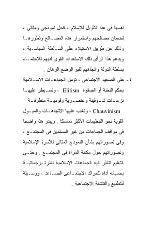 ‫ﻨﻔﺴﻬﺎ ﻓﻰ ﻫﺫﺍ ﺍﻟﺘﺄﻭﻴل ﻟﻺﺴﻼﻡ ، ﻜﺤل ﻨﻤﻭﺫﺠﻰ ﻭﻤﺜﺎﻟﻰ ،‬
‫ﻟﻀﻤﺎﻥ ﻤﺼﺎﻟﺤﻬﻡ ﻭﺍﺴﺘﻤﺭﺍﺭ ﻫﺫﻩ ﺍﻟﻤﺼـﺎﻟﺢ ﻭﺘﻁﻭﺭﻫـﺎ‬
‫ﻭﺫﻟﻙ ﻋﻥ ﻁﺭﻴﻕ ﺍﻻﺴﺘﻴﻼﺀ ﻋﻠﻰ ﺍﻟﺴـﻠﻁﺔ ﺍﻟﺴﻴﺎﺴـﻴﺔ ،‬
‫ﻭﻴﺩﻋﻡ ﻫﺫﺍ ﺍﻟﺭﺃﻯ ﺫﻟﻙ ﺍﻻﺴﺘﻌﺩﺍﺩﺩ ﺍﻟﻘﻭﻯ ﻟﺩﻴﻬﻡ ﻟﻼﺤﺘﻤـﺎﺀ‬
          ‫ﺒﺴﻠﻁﺔ ﺍﻟﺩﻭﻟﺔ ﻭﺍﺘﺠﺎﻫﻬﻡ ﻟﻘﺒﻭ ﺍﻟﻭﻀﻊ ﺍﻟﺭﻫﺎﻥ .‬
‫٤- ﻋﻠﻰ ﺍﻟﺼﻌﻴﺩ ﺍﻻﺠﺘﻤﺎﻋﻰ ، ﺘﺅﻤﻥ ﺍﻟﺠﻤﺎﻋـﺎﺕ ﺍﻹﺴـﻼﻤﻴﺔ‬
‫ﺒﺤﻜﻡ ﺍﻟﻨﺨﺒﺔ ﺃﻭ ﺍﻟﺼﻔﻭﺓ ‪ ، Elitism‬ﻭﺘﺴـﻴﻁﺭ ﻋﻠﻴﻬـﺎ‬
  ‫ﻨﺯﻋ ـﺎﺕ ﺸ ـﻭﻓﻴﻨﺔ ﻭﻋﻨﺼ ـﺭﻴﺔ ﻭﻗﻭﻤﻴ ـﺔ ﻤﺘﻁﺭﻓ ـﺔ‬
   ‫ـ‬        ‫ـ‬          ‫ـ‬           ‫ـ‬     ‫ـ‬
‫‪ ، Chauvinism‬ﻭﺘﻐﻠﺏ ﻋﻠﻴﻬﺎ ﺍﻻﺘﺠﺎﻫـﺎﺕ ﻭﺍﻟﻤﻴـﻭل‬
‫ﺍﻟﻘﻭﻴﺔ ﻨﺤﻭ ﺍﻟﺘﻨﻅﻴﻤﺎﺕ ﺍﻷﻜﺜﺭ ﺘﻤﺎﺴﻜﺎ . ﻭﻴﺒﺩﻭ ﻫﺫﺍ ﻭﺍﻀﺤﺎ‬
‫ﹰ‬                 ‫ﹰ‬
‫ﻓﻰ ﻤﻭﺍﻗﻑ ﺍﻟﺠﻤﺎﻋﺎﺕ ﻤﻥ ﻏﻴﺭ ﺍﻟﻤﺴﻠﻤﻴﻥ ﻓﻰ ﺍﻟﻤﺠﺘﻤـﻊ ،‬
‫ﻭﻓﻰ ﺘﺼﻭﺭﺍﺘﻬﻡ ﺒﺸﺄﻥ ﺍﻟﻨﻤﻭﺫﺝ ﺍﻟﻤﺜﺎﻟﻰ ﻟﻸﺴﺭﺓ ﺍﻹﺴﻼﻤﻴﺔ‬
‫ﻭﺘﺼﻭﺭﺍﺘﻬﻡ ﺤﻭل ﻤﻜﺎﻨﺔ ﺍﻟﻤﺭﺃﺓ ﻓﻰ ﺍﻟﻤﺠﺘﻤـﻊ . ﻭﺤﺘـﻰ‬
‫ﺍﻟﺘﻌﻠﻴﻡ ﺘﻨﻅﺭ ﺇﻟﻴﻪ ﺍﻟﺠﻤﺎﻋﺎﺕ ﺍﻹﺴﻼﻤﻴﺔ ﻨﻅﺭﺓ ﺒﺭﺠﻤﺎﺘﻴـﺔ‬
‫ﺒﺤﺴﺒﺎﻨﻪ ﺃﺩﺍﺓ ﻟﻠﺤﺭﺍﻙ ﺍﻻﺠﺘﻤـﺎﻋﻰ ﺍﻟﺼـﺎﻋﺩ ، ﻭﻭﺴـﻴﻠﺔ‬
                        ‫ﻟﻠﺘﻁﺒﻴﻊ ﻭﺍﻟﺘﻨﺸﺌﺔ ﺍﻻﺠﺘﻤﺎﻋﻴﺔ .‬
 