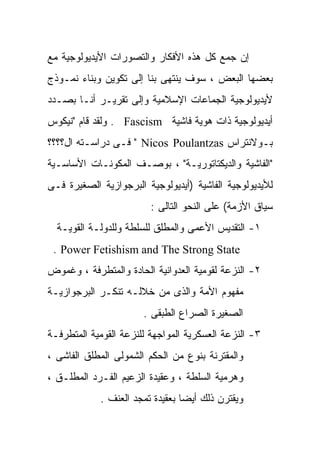 ‫ﺇﻥ ﺠﻤﻊ ﻜل ﻫﺫﻩ ﺍﻷﻓﻜﺎﺭ ﻭﺍﻟﺘﺼﻭﺭﺍﺕ ﺍﻷﻴﺩﻴﻭﻟﻭﺠﻴﺔ ﻤﻊ‬
‫ﺒﻌﻀﻬﺎ ﺍﻟﺒﻌﺽ ، ﺴﻭﻑ ﻴﻨﺘﻬﻰ ﺒﻨﺎ ﺇﻟﻰ ﺘﻜﻭﻴﻥ ﻭﺒﻨﺎﺀ ﻨﻤـﻭﺫﺝ‬
‫ﻷﻴﺩﻴﻭﻟﻭﺠﻴﺔ ﺍﻟﺠﻤﺎﻋﺎﺕ ﺍﻹﺴﻼﻤﻴﺔ ﻭﺇﻟﻰ ﺘﻘﺭﻴـﺭ ﺃﻨـﺎ ﺒﺼـﺩﺩ‬
‫ﺃﻴﺩﻴﻭﻟﻭﺠﻴﺔ ﺫﺍﺕ ﻫﻭﻴﺔ ﻓﺎﺸﻴﺔ ‪ . Fascism‬ﻭﻟﻘﺩ ﻗﺎﻡ "ﻨﻴﻜﻭﺱ‬
‫ﺒـﻭﻻﻨﺘﺭﺍﺱ ‪ " Nicos Poulantzas‬ﻓـﻰ ﺩﺭﺍﺴـﺘﻪ ﺍل؟؟؟؟‬
‫"ﺍﻟﻔﺎﺸﻴﺔ ﻭﺍﻟﺩﻴﻜﺘﺎﺘﻭﺭﻴـﺔ" ، ﺒﻭﺼـﻑ ﺍﻟﻤﻜﻭﻨـﺎﺕ ﺍﻷﺴﺎﺴـﻴﺔ‬
‫ﻟﻸﻴﺩﻴﻭﻟﻭﺠﻴﺔ ﺍﻟﻔﺎﺸﻴﺔ )ﺃﻴﺩﻴﻭﻟﻭﺠﻴﺔ ﺍﻟﺒﺭﺠﻭﺍﺯﻴﺔ ﺍﻟﺼﻐﻴﺭﺓ ﻓـﻰ‬
                         ‫ﺴﻴﺎﻕ ﺍﻷﺯﻤﺔ( ﻋﻠﻰ ﺍﻟﻨﺤﻭ ﺍﻟﺘﺎﻟﻰ :‬
  ‫١- ﺍﻟﺘﻘﺩﻴﺱ ﺍﻷﻋﻤﻰ ﻭﺍﻟﻤﻁﻠﻕ ﻟﻠﺴﻠﻁﺔ ﻭﻟﻠﺩﻭﻟـﺔ ﺍﻟﻘﻭﻴـﺔ‬
 ‫‪. Power Fetishism and The Strong State‬‬
‫٢- ﺍﻟﻨﺯﻋﺔ ﻟﻘﻭﻤﻴﺔ ﺍﻟﻌﺩﻭﺍﻨﻴﺔ ﺍﻟﺤﺎﺩﺓ ﻭﺍﻟﻤﺘﻁﺭﻓﺔ ، ﻭﻏﻤﻭﺽ‬
‫ﻤﻔﻬﻭﻡ ﺍﻷﻤﺔ ﻭﺍﻟﺫﻯ ﻤﻥ ﺨﻼﻟـﻪ ﺘﻨﻜـﺭ ﺍﻟﺒﺭﺠﻭﺍﺯﻴـﺔ‬
                       ‫ﺍﻟﺼﻐﻴﺭﺓ ﺍﻟﺼﺭﺍﻉ ﺍﻟﻁﺒﻘﻰ .‬
‫٣- ﺍﻟﻨﺯﻋﺔ ﺍﻟﻌﺴﻜﺭﻴﺔ ﺍﻟﻤﻭﺍﺠﻬﺔ ﻟﻠﻨﺯﻋﺔ ﺍﻟﻘﻭﻤﻴﺔ ﺍﻟﻤﺘﻁﺭﻓـﺔ‬
‫ﻭﺍﻟﻤﻘﺘﺭﻨﺔ ﺒﻨﻭﻉ ﻤﻥ ﺍﻟﺤﻜﻡ ﺍﻟﺸﻤﻭﻟﻰ ﺍﻟﻤﻁﻠﻕ ﺍﻟﻔﺎﺸﻰ ،‬
‫ﻭﻫﺭﻤﻴﺔ ﺍﻟﺴﻠﻁﺔ ، ﻭﻋﻘﻴﺩﺓ ﺍﻟﺯﻋﻴﻡ ﺍﻟﻔـﺭﺩ ﺍﻟﻤﻁﻠـﻕ ،‬
            ‫ﻭﻴﻘﺘﺭﻥ ﺫﻟﻙ ﺃﻴﻀﺎ ﺒﻌﻘﻴﺩﺓ ﺘﻤﺠﺩ ﺍﻟﻌﻨﻑ .‬
                                ‫ﹰ‬
 
