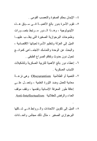 ‫٤- ﺍﻹﻴﻤﺎﻥ ﺒﺤﻜﻡ ﺍﻟﺼﻔﻭﺓ ﻭﺍﻟﺘﻌﺼﺏ ﺍﻟﻘﻭﻤﻰ .‬
‫٥- ﺘﻘﻭﻡ ﺍﻷﺴﺭﺓ ﺒﺩﻭﺭ ﺒﺎﻟﻎ ﺍﻷﻫﻤﻴـﺔ ﻓـﻰ ﺴـﻴﺎﻕ ﻫـﺫﻩ‬
‫ﺍﻷﻴﺩﻴﻭﻟﻭﺠﻴﺔ ، ﻭﻫـﺫﺍ ﺍﻟـﺩﻭﺭ ﻤـﺭﺘﺒﻁ ﺒﺘﺼـﻭﺭﺍﺕ‬
‫ﻭﻁﻤﻭﺤﺎﺕ ﺍﻟﺒﺭﺠﻭﺍﺯﻴﺔ ﺍﻟﺼﻐﻴﺭﺓ ﺍﻟﺘﻰ ﻴﻐﻠـﺏ ﻋﻠﻴﻬـﺎ‬
‫ﺍﻟﻤﻴل ﺇﻟﻰ ﺍﻟﻌﺯﻟﺔ ﻭﺘﻨﻅﻴﻡ ﺍﻷﺴﺭﺓ ﻟﺤﻴﺎﺘﻬﺎ ﺍﻻﻗﺘﺼﺎﺩﻴﺔ ،‬
‫ﻭﺍﻟﺒﺤﺙ ﻋﻥ ﺍﻟﻭﺤﺩﺓ ﻭﺍﻟﺘﻤﺎﺴﻙ ﺍﻻﺠﺘﻤـﺎﻋﻰ ﻜﻤﻭﺍﻨـﻊ‬
         ‫ﺘﺤﻭل ﺩﻭﻥ ﺤﺩﻭﺙ ﻭﺘﻔﺎﻗﻡ ﺍﻟﺼﺭﺍﻉ ﺍﻟﻁﺒﻘﻰ .‬
‫٦- ﺇﻋﻁﺎﺀ ﺩﻭﺭ ﺒﺎﻟﻎ ﺍﻷﻫﻤﻴﺔ ﻟﻠﺘﺭﺒﻴﺔ ﺍﻟﻌﺴﻜﺭﻴﺔ ﻭﻟﺘﺸﻜﻴﻼﺕ‬
                               ‫ﺍﻟﺸﺒﺎﺏ ﺍﻟﻌﺴﻜﺭﻴﺔ .‬
‫٧- ﺍﻟﺘﻌﻤﻴﺔ ﺃﻭ ﺍﻟﻅﻼﻤﻴﺔ ‪ Obscurantism‬ﻭﻫﻰ ﻨﺯﻋـﺔ‬
‫ﻤﻌﺎﺩﻴﺔ ﻟﻠﻌﻤل ﻭﻀﺩ ﺍﻟﺜﻭﺭﺓ ﺍﻟﻌﻠﻤﻴﺔ ، ﻭﺘﻌﻤـل ﻋﻠـﻰ‬
‫ﺇﻋﺎﻗﺔ ﻁﻭﺭ ﺍﻟﻤﻌﺭﻓﺔ ﺍﻹﻨﺴﺎﻨﻴﺔ ﻭﺘﻘﺩﻤﻬﺎ ، ﻭﺘﻘﻑ ﻤﻭﻗﻑ‬
 ‫ﺍﻟﻌﺩﺍﺀ ﻭﺍﻟﺭﻓﺽ ﻟﻠﻌﻘﻼﻨﻴﺔ ‪Anti-Intellectualism‬‬
                                                ‫.‬
‫٨- ﺍﻟﻤﻴل ﺇﻟﻰ ﺘﻜﻭﻴﻥ ﺍﻻﺘﺤﺎﺩﺍﺕ ﻭﺍﻟـﺭﻭﺍﺒﻁ ﻓـﻰ ﺸـﻜﻠﻬﺎ‬
‫ﺍﻟﺒﺭﺠﻭﺍﺯﻯ ﺍﻟﺼﻐﻴﺭ ، ﻤﺜﺎل ﺫﻟﻙ ﻤﺠﺎﻟﺱ ﻭﺍﺘﺤـﺎﺩﺍﺕ‬
 