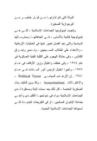 ‫ﺍﻟﺩﻭﻟﺔ ﺍﻟﺘﻰ ﺘﺘﻡ ﺇﺩﺍﺭﺘﻬـﺎ ﻤـﻥ ﻗﺒـل ﻋﻨﺎﺼـﺭ ﻤـﻥ‬
                            ‫ﺍﻟﺒﺭﺠﻭﺍﺯﻴﺔ ﺍﻟﺼﻐﻴﺭﺓ .‬
‫ﻭﺘﺘﺠﺴﺩ ﺃﻴﺩﻴﻭﻟﻭﺠﻴﺎ ﺍﻟﺠﻤﺎﻋﺎﺕ ﺍﻹﺴﻼﻤﻴﺔ ، ﺍﻟﺘـﻰ ﻫـﻰ‬
‫ﺇﻴﺩﻴﻭﻟﻭﺠﻴﺔ ﻓﺎﺸﻴﺔ ﺒﺎﻷﺴﺎﺱ ، ﻓـﻰ ﺍﺘﺠﺎﻫﺎﺘﻬـﺎ ﻭﻤﻤﺎﺭﺴـﺎﺘﻬﺎ‬
‫ﺍﻟﺴﻴﺎﺴﻴﺔ ﻭﺍﻟﺘﻰ ﻨﺠﺩ ﺃﻓﻀل ﺘﻌﺒﻴﺭ ﻋﻨﻬﺎ ﻓﻰ ﺍﻟﻌﻤﻠﻴﺎﺕ ﺍﻹﺭﻫﺎﺒﻴﺔ‬
‫، ﻭﺍﻻﻋﺘﺩﺍﺀ ﻋﻠﻰ ﺍﻟﻁﻼﺏ ﺍﻟﻤﺴـﻴﺤﻴﻴﻥ ، ﻭﺘـﺩﻤﻴﺭ ﻭﺇﺤـﺭﺍﻕ‬
‫ﺍﻟﻜﻨﺎﺌﺱ ، ﻭﻓﻰ ﺤﺎﺩﺜﺔ ﺍﻟﻬﺠﻭﻡ ﻋﻠﻰ ﺍﻟﻜﻠﻴﺔ ﺍﻟﻔﻨﻴﺔ ﺍﻟﻌﺴﻜﺭﻴﺔ ﻓﻰ‬
‫ﻋﺎﻡ ٤٧٩١ ، ﻭﻓﻰ ﺨﻁﻑ ﻭﺍﻏﺘﻴﺎل ﻭﺯﻴﺭ ﺍﻷﻭﻗﺎﻑ ﻓﻰ ﻋـﺎﻡ‬
‫٧٧٩١ ، ﻭﺃﺨﻴﺭﺍ ﺍﻏﺘﻴﺎل ﺍﻟﺭﺌﻴﺱ ﺃﻨﻭﺭ ﺍﻟﺴـﺎﺩﺍﺕ ﻓـﻰ ﻋـﺎﻡ‬
                                     ‫ﹰ‬
‫١٨٩١ . ﺇﻥ ﺍﻹﺭﻫـﺎﺏ ﺍﻟﺴﻴﺎﺴـﻰ ‪، Political Terror‬‬
                    ‫ـ‬         ‫ـ‬
‫ﻭﺍﻻﻏﺘﻴـﺎﻻﺕ ‪ ، Assassinations‬ﻭﺘﻜـﻭﻴﻥ ﺍﻟﻤﻠﻴﺸـﻴﺎﺕ‬
‫ﺍﻟﻌﺴﻜﺭﻴﺔ ﺍﻟﺨﺎﺼﺔ ، ﻜل ﺫﻟﻙ ﻴﻌﺩ ﺴﻤﺎﺕ ﺜﺎﺒﺘﺔ ﻭﻤﺴﺘﻘﺭﺓ ﻟـﺩﻯ‬
‫ﺍﻟﺠﻤﺎﻋﺎﺕ ﺍﻹﺴﻼﻤﻴﺔ ﺴﻭﺍﺀ ﻓﻰ ﻨﻤﻭﺫﺠﻬـﺎ ﺍﻟﺘﻘﻠﻴـﺩﻯ ﻭﺃﻋﻨـﻰ‬
‫ﺠﻤﺎﻋﺔ ﺍﻹﺨﻭﺍﻥ ﺍﻟﻤﺴﻠﻤﻴﻥ ، ﺃﻭ ﻓﻰ ﺍﻟﺘﻔﺭﻴﻌﺎﺕ ﺍﻟﺠﺩﻴـﺩﺓ ﺍﻟﺘـﻰ‬
                    ‫ﺃﺴﻤﻴﻨﺎﻫﺎ ﺍﻟﺠﻤﺎﻋﺎﺕ ﺍﻹﺴﻼﻤﻴﺔ ﺍﻟﺠﺩﻴﺩﺓ .‬
 